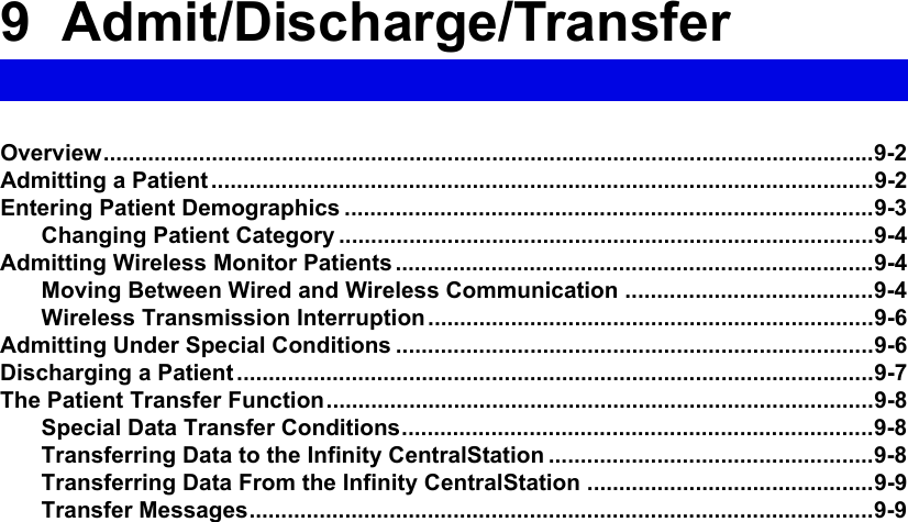 9 Admit/Discharge/TransferOverview.........................................................................................................................9-2Admitting a Patient ........................................................................................................9-2Entering Patient Demographics ...................................................................................9-3Changing Patient Category ....................................................................................9-4Admitting Wireless Monitor Patients ...........................................................................9-4Moving Between Wired and Wireless Communication .......................................9-4Wireless Transmission Interruption......................................................................9-6Admitting Under Special Conditions ...........................................................................9-6Discharging a Patient ....................................................................................................9-7The Patient Transfer Function......................................................................................9-8Special Data Transfer Conditions..........................................................................9-8Transferring Data to the Infinity CentralStation ...................................................9-8Transferring Data From the Infinity CentralStation .............................................9-9Transfer Messages..................................................................................................9-9