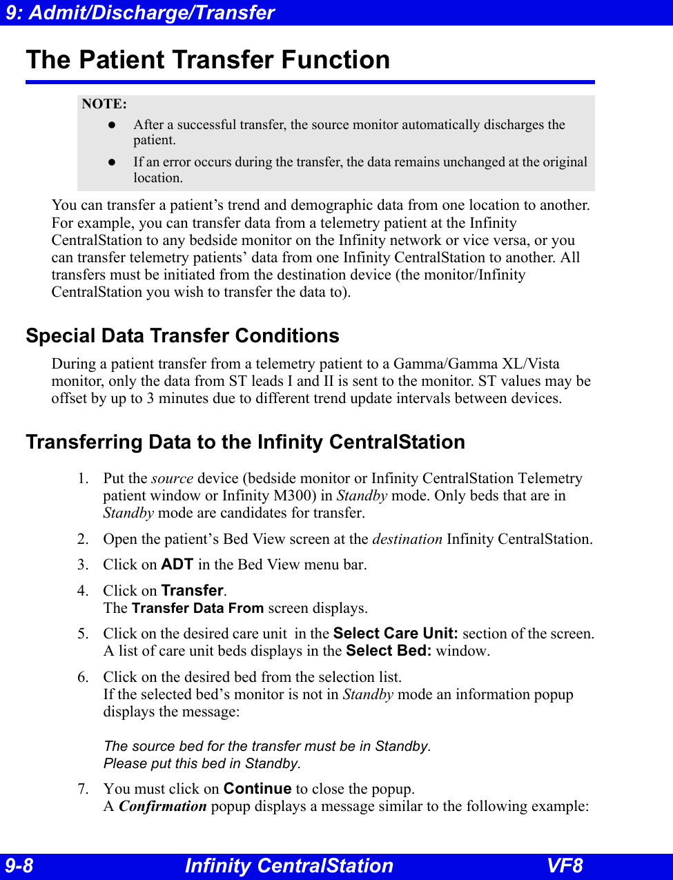 9-8 Infinity CentralStation VF89: Admit/Discharge/TransferThe Patient Transfer FunctionYou can transfer a patient’s trend and demographic data from one location to another. For example, you can transfer data from a telemetry patient at the Infinity CentralStation to any bedside monitor on the Infinity network or vice versa, or you can transfer telemetry patients’ data from one Infinity CentralStation to another. All transfers must be initiated from the destination device (the monitor/Infinity CentralStation you wish to transfer the data to). Special Data Transfer ConditionsDuring a patient transfer from a telemetry patient to a Gamma/Gamma XL/Vista monitor, only the data from ST leads I and II is sent to the monitor. ST values may be offset by up to 3 minutes due to different trend update intervals between devices. Transferring Data to the Infinity CentralStation1. Put the source device (bedside monitor or Infinity CentralStation Telemetry patient window or Infinity M300) in Standby mode. Only beds that are in Standby mode are candidates for transfer.2. Open the patient’s Bed View screen at the destination Infinity CentralStation.3. Click on ADT in the Bed View menu bar. 4. Click on Transfer. The Transfer Data From screen displays.5. Click on the desired care unit  in the Select Care Unit: section of the screen.A list of care unit beds displays in the Select Bed: window.6. Click on the desired bed from the selection list.If the selected bed’s monitor is not in Standby mode an information popup displays the message:The source bed for the transfer must be in Standby.  Please put this bed in Standby.7. You must click on Continue to close the popup.A Confirmation popup displays a message similar to the following example:NOTE:zAfter a successful transfer, the source monitor automatically discharges the patient.zIf an error occurs during the transfer, the data remains unchanged at the original location.