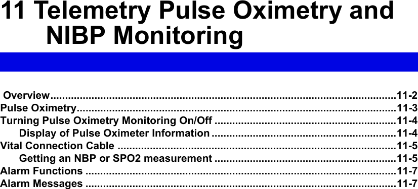 11 Telemetry Pulse Oximetry and NIBP Monitoring Overview......................................................................................................................11-2Pulse Oximetry.............................................................................................................11-3Turning Pulse Oximetry Monitoring On/Off ..............................................................11-4Display of Pulse Oximeter Information ...............................................................11-4Vital Connection Cable ...............................................................................................11-5Getting an NBP or SPO2 measurement ..............................................................11-5Alarm Functions ..........................................................................................................11-7Alarm Messages ..........................................................................................................11-7