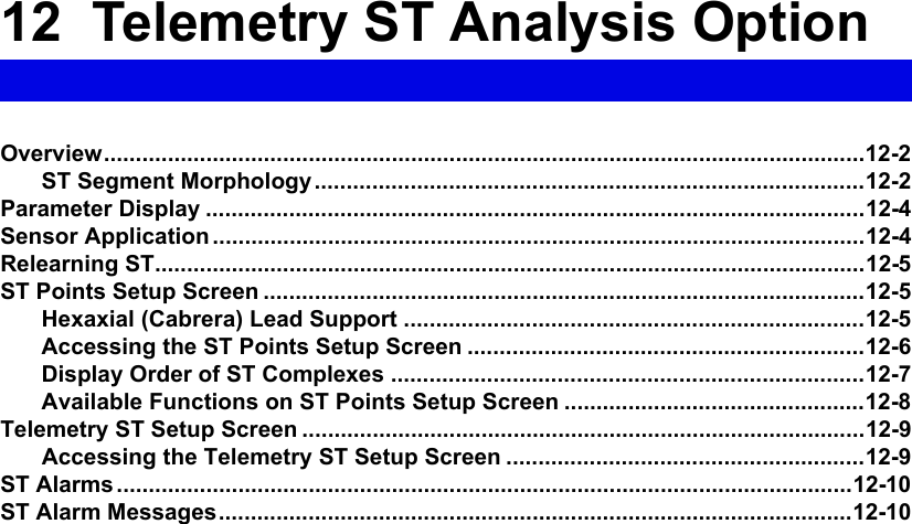 12  Telemetry ST Analysis OptionOverview.......................................................................................................................12-2ST Segment Morphology......................................................................................12-2Parameter Display .......................................................................................................12-4Sensor Application ......................................................................................................12-4Relearning ST...............................................................................................................12-5ST Points Setup Screen ..............................................................................................12-5Hexaxial (Cabrera) Lead Support ........................................................................12-5Accessing the ST Points Setup Screen ..............................................................12-6Display Order of ST Complexes ..........................................................................12-7Available Functions on ST Points Setup Screen ...............................................12-8Telemetry ST Setup Screen ........................................................................................12-9Accessing the Telemetry ST Setup Screen ........................................................12-9ST Alarms ...................................................................................................................12-10ST Alarm Messages...................................................................................................12-10