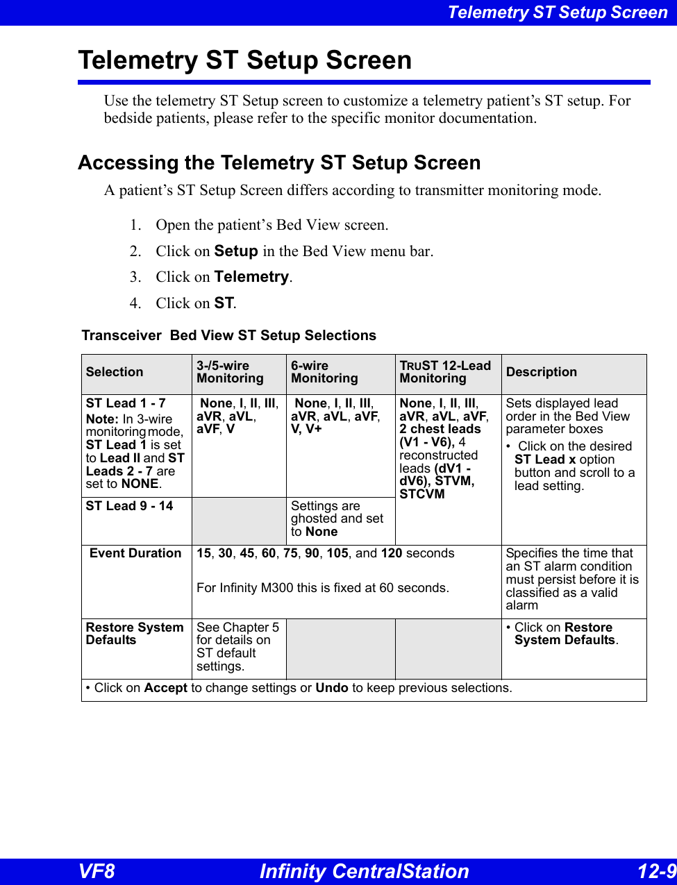 Telemetry ST Setup Screen VF8 Infinity CentralStation 12-9 Telemetry ST Setup ScreenUse the telemetry ST Setup screen to customize a telemetry patient’s ST setup. For bedside patients, please refer to the specific monitor documentation.Accessing the Telemetry ST Setup ScreenA patient’s ST Setup Screen differs according to transmitter monitoring mode. 1. Open the patient’s Bed View screen.2. Click on Setup in the Bed View menu bar. 3. Click on Telemetry. 4. Click on ST.Transceiver  Bed View ST Setup SelectionsSelection 3-/5-wireMonitoring6-wireMonitoringTRUST 12-Lead Monitoring DescriptionST Lead 1 - 7Note: In 3-wire monitoring mode,   ST Lead 1 is set to Lead II and ST Leads 2 - 7 are set to NONE. None, I, II, III, aVR, aVL, aVF, V None, I, II, III, aVR, aVL, aVF, V, V+None, I, II, III, aVR, aVL, aVF, 2 chest leads (V1 - V6), 4 reconstructed leads (dV1 - dV6), STVM, STCVMSets displayed lead order in the Bed View parameter boxes •  Click on the desired ST Lead x option button and scroll to a lead setting.ST Lead 9 - 14 Settings are ghosted and set to None Event Duration 15, 30, 45, 60, 75, 90, 105, and 120 secondsFor Infinity M300 this is fixed at 60 seconds.Specifies the time that an ST alarm condition must persist before it is classified as a valid alarmRestore System DefaultsSee Chapter 5 for details on ST default settings.• Click on Restore System Defaults.• Click on Accept to change settings or Undo to keep previous selections. 
