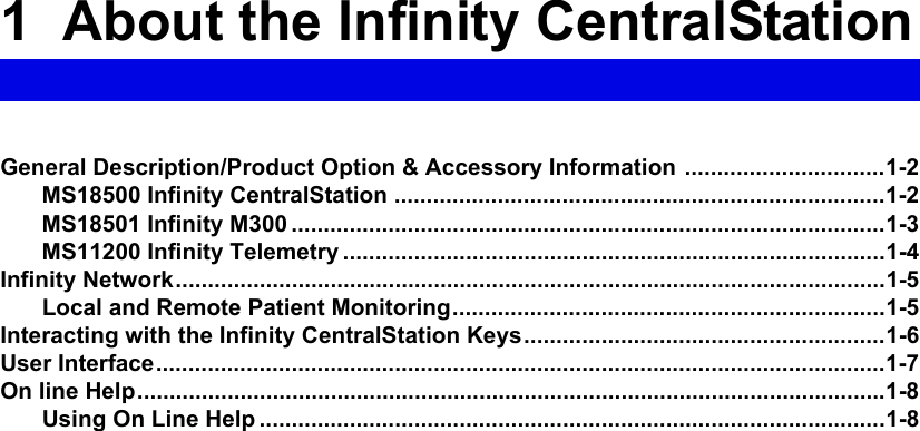 1  About the Infinity CentralStationGeneral Description/Product Option &amp; Accessory Information ...............................1-2MS18500 Infinity CentralStation ............................................................................1-2MS18501 Infinity M300 ............................................................................................1-3MS11200 Infinity Telemetry ....................................................................................1-4Infinity Network..............................................................................................................1-5Local and Remote Patient Monitoring...................................................................1-5Interacting with the Infinity CentralStation Keys........................................................1-6User Interface.................................................................................................................1-7On line Help....................................................................................................................1-8Using On Line Help .................................................................................................1-8