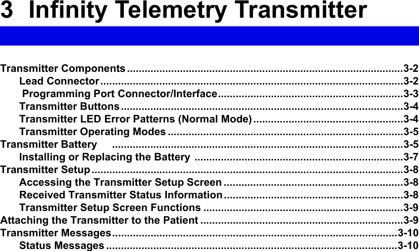 3  Infinity Telemetry TransmitterTransmitter Components ..............................................................................................3-2Lead Connector.......................................................................................................3-2 Programming Port Connector/Interface...............................................................3-3Transmitter Buttons................................................................................................3-4Transmitter LED Error Patterns (Normal Mode) ...................................................3-4Transmitter Operating Modes ................................................................................3-5Transmitter Battery     ...................................................................................................3-5Installing or Replacing the Battery .......................................................................3-7Transmitter Setup ..........................................................................................................3-8Accessing the Transmitter Setup Screen .............................................................3-8Received Transmitter Status Information.............................................................3-8Transmitter Setup Screen Functions ....................................................................3-9Attaching the Transmitter to the Patient .....................................................................3-9Transmitter Messages.................................................................................................3-10Status Messages ...................................................................................................3-10