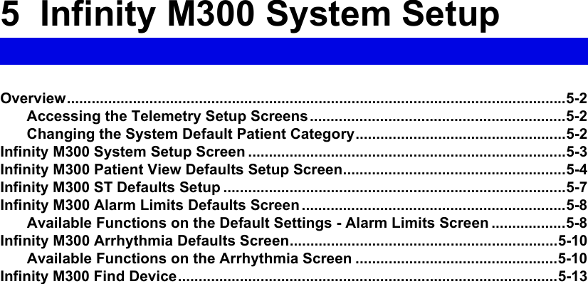 5  Infinity M300 System SetupOverview.........................................................................................................................5-2Accessing the Telemetry Setup Screens..............................................................5-2Changing the System Default Patient Category...................................................5-2Infinity M300 System Setup Screen .............................................................................5-3Infinity M300 Patient View Defaults Setup Screen......................................................5-4Infinity M300 ST Defaults Setup ...................................................................................5-7Infinity M300 Alarm Limits Defaults Screen ................................................................5-8Available Functions on the Default Settings - Alarm Limits Screen ..................5-8Infinity M300 Arrhythmia Defaults Screen.................................................................5-10Available Functions on the Arrhythmia Screen .................................................5-10Infinity M300 Find Device............................................................................................5-13