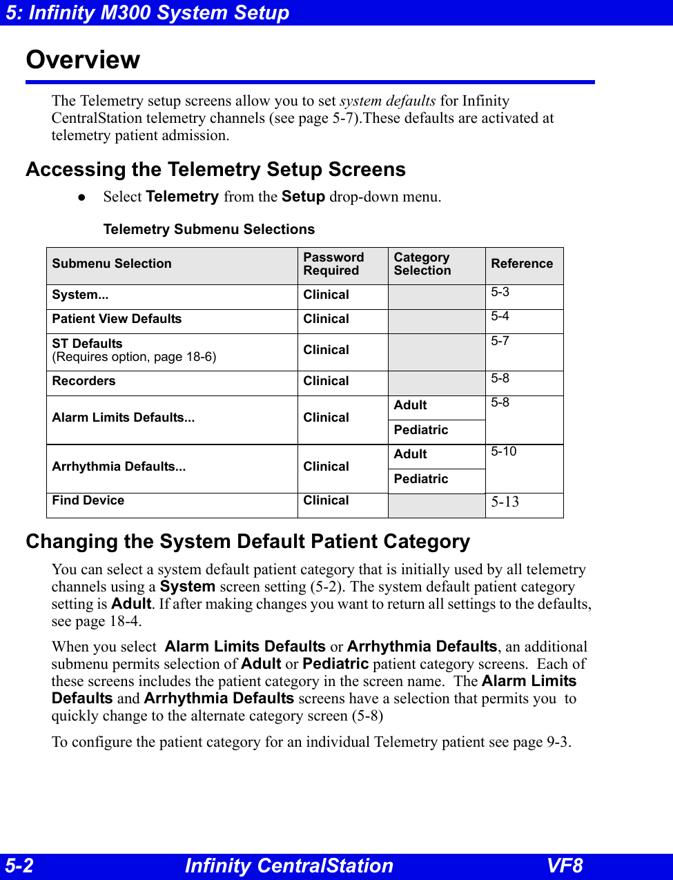 5-2 Infinity CentralStation VF85: Infinity M300 System SetupOverview The Telemetry setup screens allow you to set system defaults for Infinity CentralStation telemetry channels (see page 5-7).These defaults are activated at telemetry patient admission.Accessing the Telemetry Setup ScreenszSelect Telemetry from the Setup drop-down menu.Changing the System Default Patient CategoryYou can select a system default patient category that is initially used by all telemetry channels using a System screen setting (5-2). The system default patient category setting is Adult. If after making changes you want to return all settings to the defaults, see page 18-4.When you select  Alarm Limits Defaults or Arrhythmia Defaults, an additional submenu permits selection of Adult or Pediatric patient category screens.  Each of these screens includes the patient category in the screen name.  The Alarm Limits Defaults and Arrhythmia Defaults screens have a selection that permits you  to quickly change to the alternate category screen (5-8)To configure the patient category for an individual Telemetry patient see page 9-3.Telemetry Submenu SelectionsSubmenu Selection PasswordRequiredCategory Selection ReferenceSystem... Clinical 5-3Patient View Defaults Clinical 5-4ST Defaults (Requires option, page 18-6) Clinical 5-7Recorders Clinical 5-8Alarm Limits Defaults... Clinical Adult 5-8PediatricArrhythmia Defaults... ClinicalAdult 5-10PediatricFind Device  Clinical 5-13