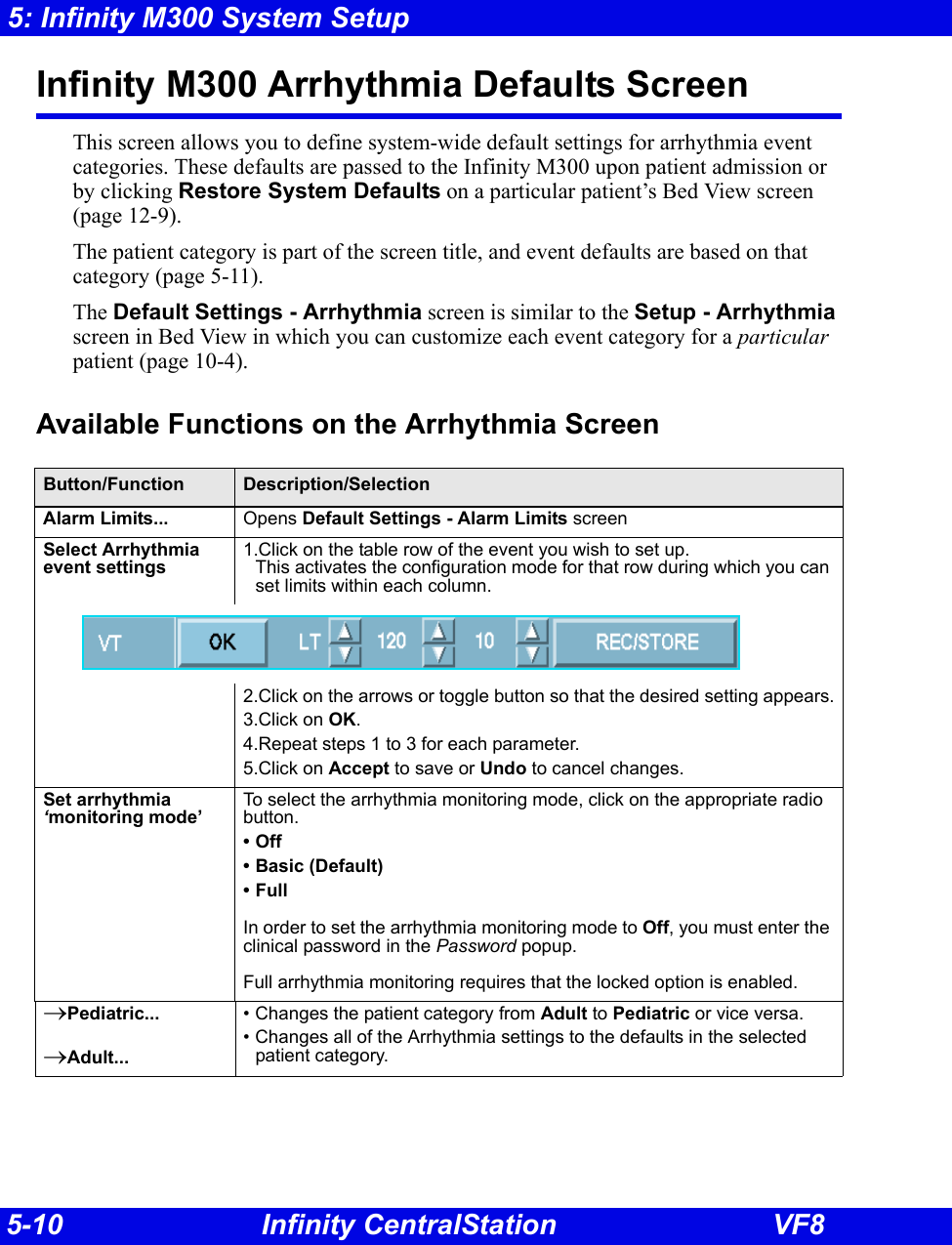 5-10 Infinity CentralStation VF85: Infinity M300 System SetupInfinity M300 Arrhythmia Defaults ScreenThis screen allows you to define system-wide default settings for arrhythmia event categories. These defaults are passed to the Infinity M300 upon patient admission or by clicking Restore System Defaults on a particular patient’s Bed View screen (page 12-9). The patient category is part of the screen title, and event defaults are based on that category (page 5-11). The Default Settings - Arrhythmia screen is similar to the Setup - Arrhythmia screen in Bed View in which you can customize each event category for a particular patient (page 10-4).Available Functions on the Arrhythmia ScreenButton/Function Description/SelectionAlarm Limits... Opens Default Settings - Alarm Limits screenSelect Arrhythmia event settings1.Click on the table row of the event you wish to set up. This activates the configuration mode for that row during which you can set limits within each column.2.Click on the arrows or toggle button so that the desired setting appears.3.Click on OK.4.Repeat steps 1 to 3 for each parameter.5.Click on Accept to save or Undo to cancel changes.Set arrhythmia ‘monitoring mode’To select the arrhythmia monitoring mode, click on the appropriate radio button.•Off• Basic (Default)•FullIn order to set the arrhythmia monitoring mode to Off, you must enter the clinical password in the Password popup.Full arrhythmia monitoring requires that the locked option is enabled.→Pediatric...→Adult...• Changes the patient category from Adult to Pediatric or vice versa.  • Changes all of the Arrhythmia settings to the defaults in the selected patient category.