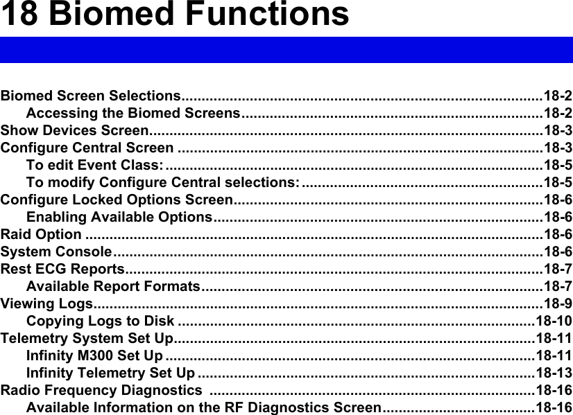 18 Biomed FunctionsBiomed Screen Selections..........................................................................................18-2Accessing the Biomed Screens...........................................................................18-2Show Devices Screen..................................................................................................18-3Configure Central Screen ...........................................................................................18-3To edit Event Class:..............................................................................................18-5To modify Configure Central selections:............................................................18-5Configure Locked Options Screen.............................................................................18-6Enabling Available Options..................................................................................18-6Raid Option ..................................................................................................................18-6System Console...........................................................................................................18-6Rest ECG Reports........................................................................................................18-7Available Report Formats.....................................................................................18-7Viewing Logs................................................................................................................18-9Copying Logs to Disk .........................................................................................18-10Telemetry System Set Up..........................................................................................18-11Infinity M300 Set Up ............................................................................................18-11Infinity Telemetry Set Up ....................................................................................18-13Radio Frequency Diagnostics  .................................................................................18-16Available Information on the RF Diagnostics Screen......................................18-16