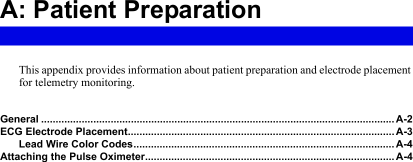 A: Patient PreparationThis appendix provides information about patient preparation and electrode placement for telemetry monitoring.General .......................................................................................................................... A-2ECG Electrode Placement............................................................................................ A-3Lead Wire Color Codes.......................................................................................... A-4Attaching the Pulse Oximeter...................................................................................... A-4