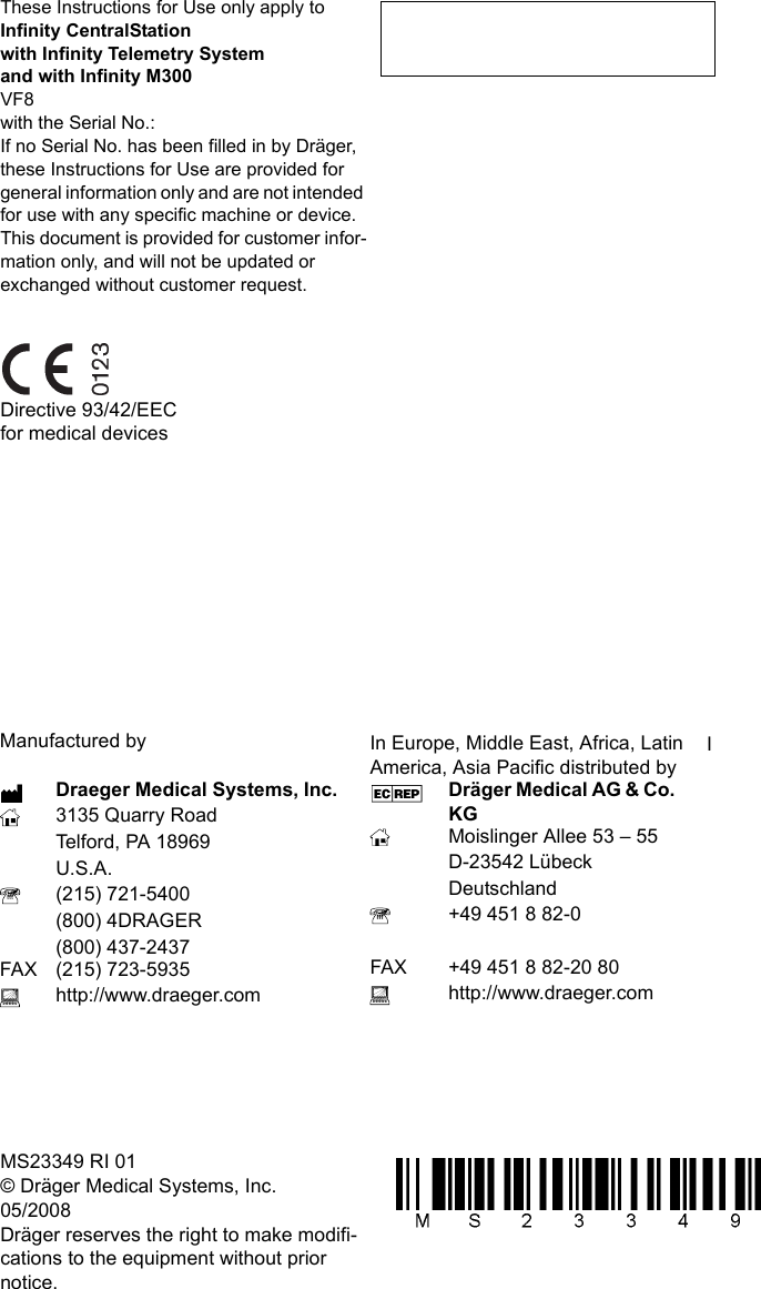 These Instructions for Use only apply toInfinity CentralStationwith Infinity Telemetry Systemand with Infinity M300VF8with the Serial No.:If no Serial No. has been filled in by Dräger, these Instructions for Use are provided for general information only and are not intended for use with any specific machine or device.This document is provided for customer infor-mation only, and will not be updated or exchanged without customer request.Directive 93/42/EECfor medical devicesIn Europe, Middle East, Africa, Latin America, Asia Pacific distributed byDräger Medical AG &amp; Co. KG Moislinger Allee 53 – 55D-23542 LübeckDeutschland+49 451 8 82-0FAX +49 451 8 82-20 80http://www.draeger.comMS23349 RI 01© Dräger Medical Systems, Inc.05/2008Dräger reserves the right to make modifi-cations to the equipment without prior notice.Manufactured byDraeger Medical Systems, Inc.3135 Quarry RoadTelford, PA 18969U.S.A.(215) 721-5400(800) 4DRAGER(800) 437-2437FAX (215) 723-5935http://www.draeger.comI