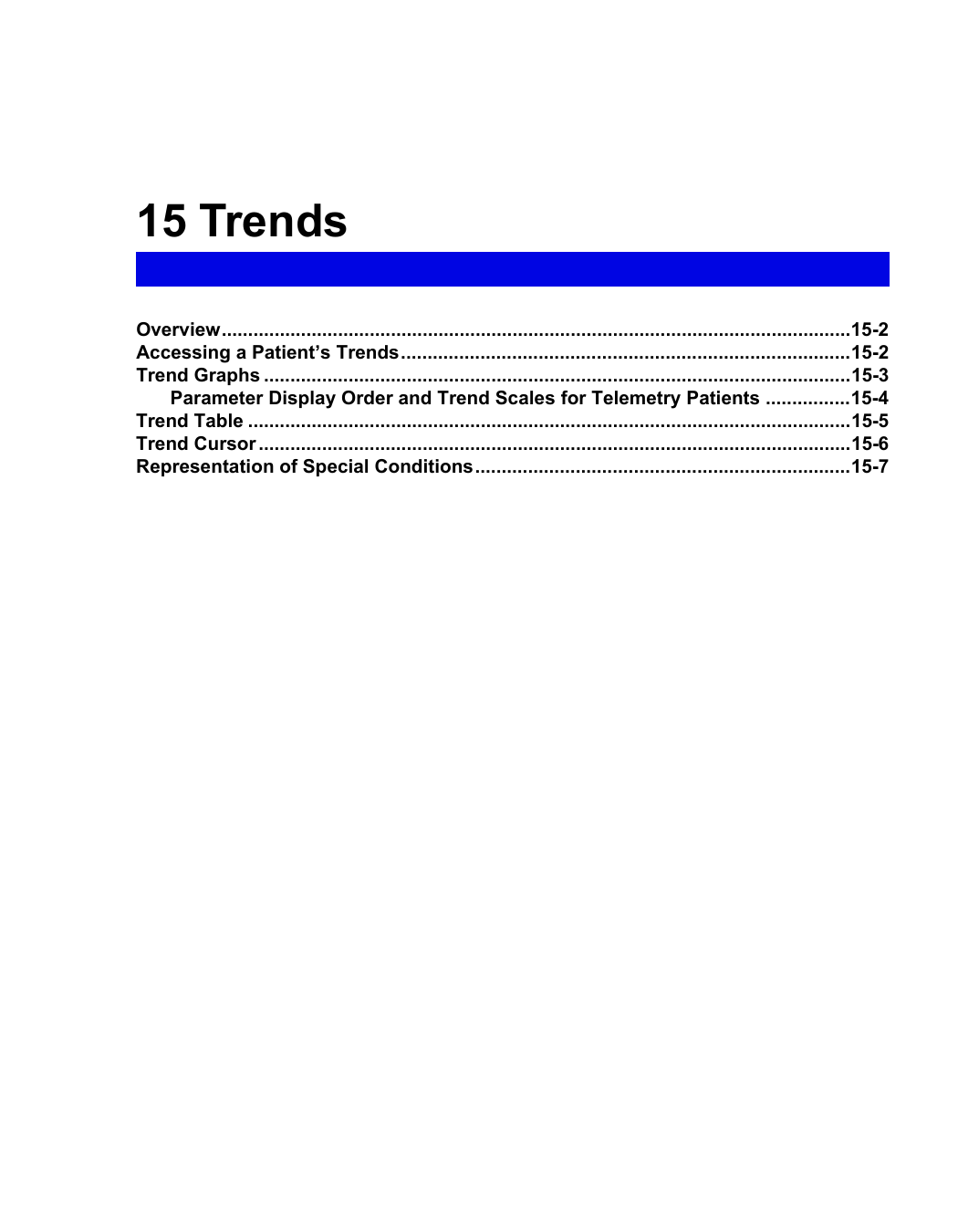 15 TrendsOverview.......................................................................................................................15-2Accessing a Patient’s Trends.....................................................................................15-2Trend Graphs ...............................................................................................................15-3Parameter Display Order and Trend Scales for Telemetry Patients ................15-4Trend Table ..................................................................................................................15-5Trend Cursor ................................................................................................................15-6Representation of Special Conditions.......................................................................15-7