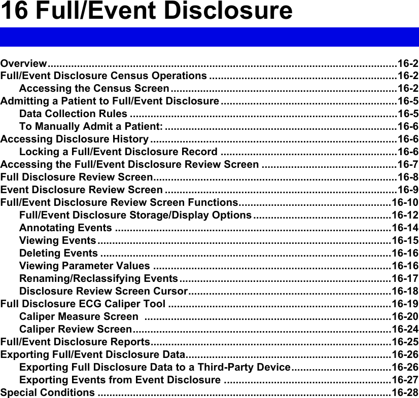 16 Full/Event DisclosureOverview.......................................................................................................................16-2Full/Event Disclosure Census Operations ................................................................16-2Accessing the Census Screen.............................................................................16-2Admitting a Patient to Full/Event Disclosure ............................................................16-5Data Collection Rules ...........................................................................................16-5To Manually Admit a Patient: ...............................................................................16-6Accessing Disclosure History ....................................................................................16-6Locking a Full/Event Disclosure Record ............................................................16-6Accessing the Full/Event Disclosure Review Screen ..............................................16-7Full Disclosure Review Screen...................................................................................16-8Event Disclosure Review Screen ...............................................................................16-9Full/Event Disclosure Review Screen Functions....................................................16-10Full/Event Disclosure Storage/Display Options ...............................................16-12Annotating Events ..............................................................................................16-14Viewing Events....................................................................................................16-15Deleting Events ...................................................................................................16-16Viewing Parameter Values .................................................................................16-16Renaming/Reclassifying Events........................................................................16-17Disclosure Review Screen Cursor.....................................................................16-18Full Disclosure ECG Caliper Tool ............................................................................16-19Caliper Measure Screen  ....................................................................................16-20Caliper Review Screen........................................................................................16-24Full/Event Disclosure Reports..................................................................................16-25Exporting Full/Event Disclosure Data......................................................................16-26Exporting Full Disclosure Data to a Third-Party Device..................................16-26Exporting Events from Event Disclosure .........................................................16-27Special Conditions ....................................................................................................16-28