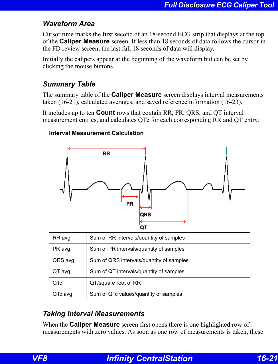 Full Disclosure ECG Caliper Tool VF8 Infinity CentralStation 16-21 Waveform AreaCursor time marks the first second of an 18-second ECG strip that displays at the top of the Caliper Measure screen. If less than 18 seconds of data follows the cursor in the FD review screen, the last full 18 seconds of data will display.Initially the calipers appear at the beginning of the waveform but can be set by clicking the mouse buttons. Summary TableThe summary table of the Caliper Measure screen displays interval measurements taken (16-21), calculated averages, and saved reference information (16-23). It includes up to ten Count rows that contain RR, PR, QRS, and QT interval measurement entries, and calculates QTc for each corresponding RR and QT entry. Taking Interval MeasurementsWhen the Caliper Measure screen first opens there is one highlighted row of measurements with zero values. As soon as one row of measurements is taken, these Interval Measurement CalculationRR avg Sum of RR intervals/quantity of samplesPR avg Sum of PR intervals/quantity of samplesQRS avg Sum of QRS intervals/quantity of samplesQT avg Sum of QT intervals/quantity of samplesQTc  QT/square root of RRQTc avg Sum of QTc values/quantity of samples