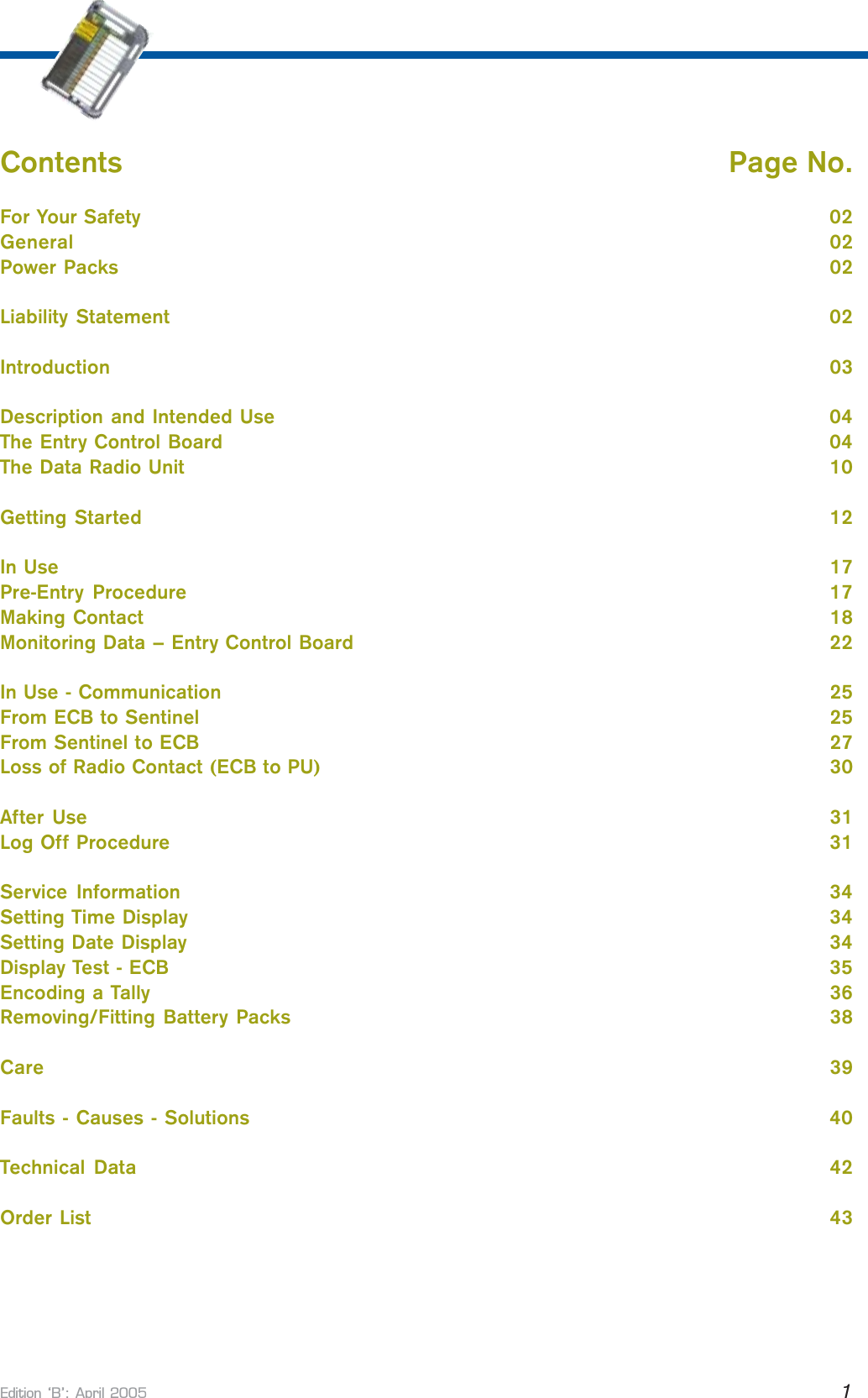 Edition B: April 2005 1Contents     Page No.For Your Safety       02General       02Power Packs       02Liability Statement       02Introduction       03Description and Intended Use       04The Entry Control Board       04The Data Radio Unit       10Getting Started       12In Use       17Pre-Entry  Procedure       17Making Contact       18Monitoring Data – Entry Control Board       22In Use - Communication       25From ECB to Sentinel       25From Sentinel to ECB       27Loss of Radio Contact (ECB to PU)       30After Use       31Log Off Procedure       31Service  Information       34Setting Time Display       34Setting Date Display       34Display Test - ECB       35Encoding a Tally       36Removing/Fitting Battery Packs       38Care       39Faults - Causes - Solutions       40Technical  Data       42Order List       43