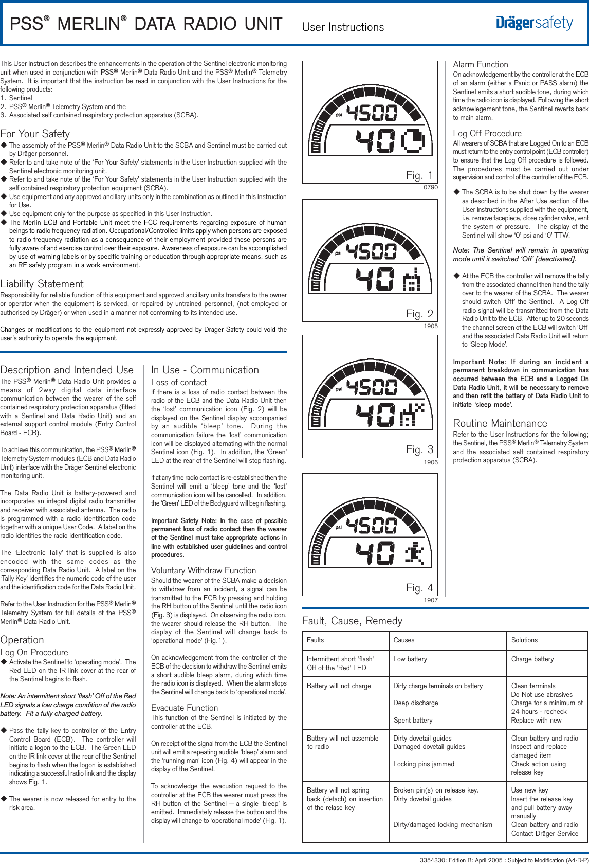 PSS® MERLIN® DATA RADIO UNIT User Instructions3354330: Edition B: April 2005 : Subject to Modification (A4-D-P)This User Instruction describes the enhancements in the operation of the Sentinel electronic monitoringunit when used in conjunction with PSS® Merlin® Data Radio Unit and the PSS® Merlin® TelemetrySystem.  It is important that the instruction be read in conjunction with the User Instructions for thefollowing products:1. Sentinel2. PSS® Merlin® Telemetry System and the3. Associated self contained respiratory protection apparatus (SCBA).For Your SafetyuThe assembly of the PSS® Merlin® Data Radio Unit to the SCBA and Sentinel must be carried outby Dräger personnel.uRefer to and take note of the ‘For Your Safety’ statements in the User Instruction supplied with theSentinel electronic monitoring unit.uRefer to and take note of the ‘For Your Safety’ statements in the User Instruction supplied with theself contained respiratory protection equipment (SCBA).uUse equipment and any approved ancillary units only in the combination as outlined in this Instructionfor Use.uUse equipment only for the purpose as specified in this User Instruction.uThe Merlin ECB and Portable Unit meet the FCC requirements regarding exposure of humanbeings to radio frequency radiation. Occupational/Controlled limits apply when persons are exposedto radio frequency radiation as a consequence of their employment provided these persons arefully aware of and exercise control over their exposure. Awareness of exposure can be accomplishedby use of warning labels or by specific training or education through appropriate means, such asan RF safety program in a work environment.Liability StatementResponsibility for reliable function of this equipment and approved ancillary units transfers to the owneror operator when the equipment is serviced, or repaired by untrained personnel, (not employed orauthorised by Dräger) or when used in a manner not conforming to its intended use.Changes or modifications to the equipment not expressly approved by Drager Safety could void theuser’s authority to operate the equipment. Description and Intended UseThe PSS® Merlin® Data Radio Unit provides ameans of 2way digital data interfacecommunication between the wearer of the selfcontained respiratory protection apparatus (fittedwith a Sentinel and Data Radio Unit) and anexternal support control module (Entry ControlBoard - ECB).To achieve this communication, the PSS® Merlin®Telemetry System modules (ECB and Data RadioUnit) interface with the Dräger Sentinel electronicmonitoring unit.The Data Radio Unit is battery-powered andincorporates an integral digital radio transmitterand receiver with associated antenna.  The radiois programmed with a radio identification codetogether with a unique User Code.  A label on theradio identifies the radio identification code.The ‘Electronic Tally’ that is supplied is alsoencoded with the same codes as thecorresponding Data Radio Unit.  A label on the‘Tally Key’ identifies the numeric code of the userand the identification code for the Data Radio Unit.Refer to the User Instruction for the PSS® Merlin®Telemetry System for full details of the PSS®Merlin® Data Radio Unit.OperationLog On ProcedureuActivate the Sentinel to ‘operating mode’.  TheRed LED on the IR link cover at the rear ofthe Sentinel begins to flash.Note: An intermittent short ‘flash’ Off of the RedLED signals a low charge condition of the radiobattery.  Fit a fully charged battery.uPass the tally key to controller of the EntryControl Board (ECB).  The controller willinitiate a logon to the ECB.  The Green LEDon the IR link cover at the rear of the Sentinelbegins to flash when the logon is establishedindicating a successful radio link and the displayshows Fig. 1.uThe wearer is now released for entry to therisk area.In Use - CommunicationLoss of contactIf there is a loss of radio contact between theradio of the ECB and the Data Radio Unit thenthe ‘lost’ communication icon (Fig. 2) will bedisplayed on the Sentinel display accompaniedby an audible ‘bleep’ tone.  During thecommunication failure the ‘lost’ communicationicon will be displayed alternating with the normalSentinel icon (Fig. 1).  In addition, the ‘Green’LED at the rear of the Sentinel will stop flashing.If at any time radio contact is re-established then theSentinel will emit a ‘bleep’ tone and the ‘lost’communication icon will be cancelled.  In addition,the ‘Green’ LED of the Bodyguard will begin flashing.Important  Safety  Note:  In  the  case  of  possiblepermanent loss of radio contact then the wearerof the Sentinel must take appropriate actions inline with established user guidelines and controlprocedures.Voluntary Withdraw FunctionShould the wearer of the SCBA make a decisionto withdraw from an incident, a signal can betransmitted to the ECB by pressing and holdingthe RH button of the Sentinel until the radio icon(Fig. 3) is displayed.  On observing the radio icon,the wearer should release the RH button.  Thedisplay of the Sentinel will change back to‘operational mode’ (Fig.1).On acknowledgement from the controller of theECB of the decision to withdraw the Sentinel emitsa short audible bleep alarm, during which timethe radio icon is displayed.  When the alarm stopsthe Sentinel will change back to ‘operational mode’.Evacuate FunctionThis function of the Sentinel is initiated by thecontroller at the ECB.On receipt of the signal from the ECB the Sentinelunit will emit a repeating audible ‘bleep’ alarm andthe ‘running man’ icon (Fig. 4) will appear in thedisplay of the Sentinel.To acknowledge the evacuation request to thecontroller at the ECB the wearer must press theRH button of the Sentinel — a single ‘bleep’ isemitted.  Immediately release the button and thedisplay will change to ‘operational mode’ (Fig. 1).stluaFsesuaCsnoituloS&apos;hsalf&apos;trohstnettimretnIDEL&apos;deR&apos;ehtfoffOyrettabwoLyrettabegrahCegrahctonlliwyrettaByrettabnoslanimretegrahcytriDegrahcsidpeeDyrettabtnepSslanimretnaelCsevisarbaesutoNoDfomuminimarofegrahCkcehcer-sruoh42wenhtiwecalpeRelbmessatonlliwyrettaBoidarotsediugliatevodytriDsediugliatevoddegamaDdemmajsnipgnikcoLoidardnayrettabnaelCecalperdnatcepsnImetidegamadgnisunoitcakcehCyekesaelergnirpstonlliwyrettaBnoitresnino)hcated(kcabyekesalerehtfo.yekesaelerno)s(nipnekorBsediugliatevodytriDmsinahcemgnikcoldegamad/ytriDyekwenesUyekesaelerehttresnIyawayrettabllupdnayllaunamoidardnayrettabnaelCecivreSregärDtcatnoCFault, Cause, RemedyFig. 319061907Fig. 41905Fig. 10790Fig. 2Alarm FunctionOn acknowledgement by the controller at the ECBof an alarm (either a Panic or PASS alarm) theSentinel emits a short audible tone, during whichtime the radio icon is displayed. Following the shortacknowlegement tone, the Sentinel reverts backto main alarm.Log Off ProcedureAll wearers of SCBA that are Logged On to an ECBmust return to the entry control point (ECB controller)to ensure that the Log Off procedure is followed.The procedures must be carried out undersupervision and control of the controller of the ECB.uThe SCBA is to be shut down by the weareras described in the After Use section of theUser Instructions supplied with the equipment,i.e. remove facepiece, close cylinder valve, ventthe system of pressure.  The display of theSentinel will show ‘0’ psi and ‘0’ TTW.Note: The Sentinel will remain in operatingmode until it switched ‘Off’ [deactivated].uAt the ECB the controller will remove the tallyfrom the associated channel then hand the tallyover to the wearer of the SCBA.  The wearershould switch ‘Off’ the Sentinel.  A Log Offradio signal will be transmitted from the DataRadio Unit to the ECB.  After up to 20 secondsthe channel screen of the ECB will switch ‘Off’and the associated Data Radio Unit will returnto ‘Sleep Mode’.Important  Note:  If  during  an  incident  apermanent  breakdown  in  communication  hasoccurred between  the ECB and a  Logged OnData Radio Unit, it will be necessary to removeand then refit the battery of Data Radio Unit toinitiate sleep mode.Routine MaintenanceRefer to the User Instructions for the following;the Sentinel, the PSS® Merlin® Telemetry Systemand the associated self contained respiratoryprotection apparatus (SCBA).