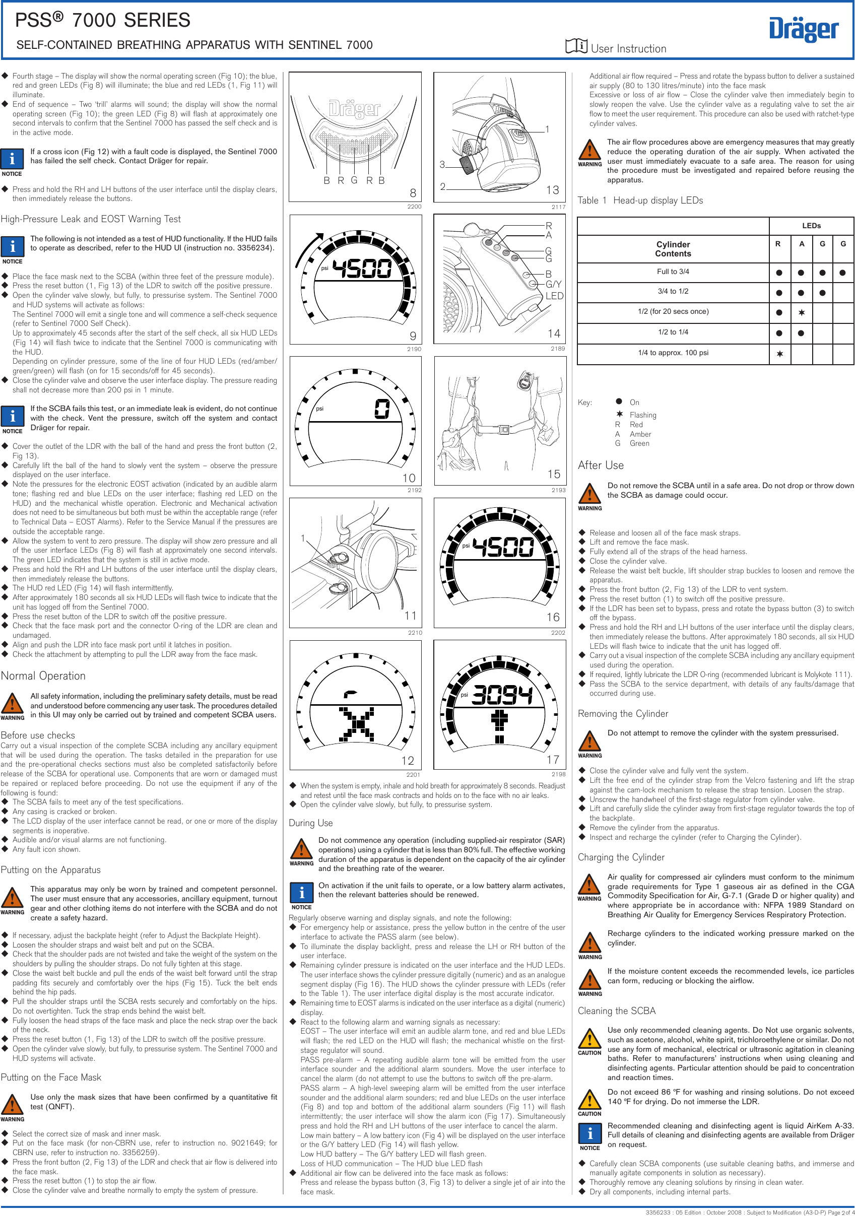 User Instruction PSS® 7000 SerieSSeLF-CONTAiNeD BreATHiNG APPArATUS wiTH SeNTiNeL 70003356233 : 05 Edition : October 2008 : Subject to Modication (A3-D-P) Page   of 4iAdditional air ow required – Press and rotate the bypass button to deliver a sustained air supply (80 to 130 litres/minute) into the face maskExcessive or loss of air ow – Close the cylinder valve then immediately begin to slowly reopen the valve. Use the cylinder valve as a regulating valve to set the air ow to meet the user requirement. This procedure can also be used with ratchet-type cylinder valves.The air ow procedures above are emergency measures that may greatly reduce  the  operating  duration  of  the  air  supply.  When  activated  the user  must  immediately  evacuate  to  a  safe  area.  The  reason  for  using the  procedure  must  be  investigated  and  repaired  before  reusing  the apparatus.Table 1  Head-up display LEDsKey:   l  On   ¬  Flashing    R  Red    A  Amber    G  GreenAfter UseDo not remove the SCBA until in a safe area. Do not drop or throw down the SCBA as damage could occur.  Release and loosen all of the face mask straps.  Lift and remove the face mask.  Fully extend all of the straps of the head harness.  Close the cylinder valve.  Release the waist belt buckle, lift shoulder strap buckles to loosen and remove the apparatus.  Press the front button (2, Fig 13) of the LDR to vent system.  Press the reset button (1) to switch o the positive pressure.  If the LDR has been set to bypass, press and rotate the bypass button (3) to switch o the bypass.  Press and hold the RH and LH buttons of the user interface until the display clears, then immediately release the buttons. After approximately 180 seconds, all six HUD LEDs will ash twice to indicate that the unit has logged o.  Carry out a visual inspection of the complete SCBA including any ancillary equipment used during the operation.  If required, lightly lubricate the LDR O-ring (recommended lubricant is Molykote 111).  Pass the SCBA to the service department, with details of any faults/damage that occurred during use.Removing the CylinderDo not attempt to remove the cylinder with the system pressurised.  Close the cylinder valve and fully vent the system.  Lift the free end of the cylinder strap from the Velcro fastening and lift the strap against the cam-lock mechanism to release the strap tension. Loosen the strap.  Unscrew the handwheel of the rst-stage regulator from cylinder valve.  Lift and carefully slide the cylinder away from rst-stage regulator towards the top of the backplate.  Remove the cylinder from the apparatus.  Inspect and recharge the cylinder (refer to Charging the Cylinder).Charging the CylinderAir quality for compressed air cylinders must conform to the minimum grade  requirements  for  Type  1  gaseous  air  as  dened  in  the  CGA Commodity Specication for Air, G-7.1 (Grade D or higher quality) and where  appropriate  be  in  accordance  with:  NFPA  1989  Standard  on Breathing Air Quality for Emergency Services Respiratory Protection.Recharge  cylinders  to  the  indicated  working  pressure  marked  on  the cylinder.If the moisture content exceeds the recommended levels, ice particles can form, reducing or blocking the airow.Cleaning the SCBAUse only recommended cleaning agents. Do Not use organic solvents, such as acetone, alcohol, white spirit, trichloroethylene or similar. Do not use any form of mechanical, electrical or ultrasonic agitation in cleaning baths.  Refer  to  manufacturers’  instructions  when  using  cleaning  and disinfecting agents. Particular attention should be paid to concentration and reaction times.Do not exceed 86 °F for washing and rinsing solutions. Do not exceed 140 °F for drying. Do not immerse the LDR.Recommended cleaning and disinfecting agent is liquid AirKem A-33. Full details of cleaning and disinfecting agents are available from Dräger on request.  Carefully clean SCBA components (use suitable cleaning baths, and immerse and manually agitate components in solution as necessary).  Thoroughly remove any cleaning solutions by rinsing in clean water.  Dry all components, including internal parts.  When the system is empty, inhale and hold breath for approximately 8 seconds. Readjust and retest until the face mask contracts and holds on to the face with no air leaks.  Open the cylinder valve slowly, but fully, to pressurise system.During Use Do not commence any operation (including supplied-air respirator (SAR) operations) using a cylinder that is less than 80% full. The eective working duration of the apparatus is dependent on the capacity of the air cylinder and the breathing rate of the wearer.On activation if the unit fails to operate, or a low battery alarm activates, then the relevant batteries should be renewed.Regularly observe warning and display signals, and note the following:  For emergency help or assistance, press the yellow button in the centre of the user interface to activate the PASS alarm (see below).  To illuminate the display backlight, press and release the LH or RH button of the user interface.  Remaining cylinder pressure is indicated on the user interface and the HUD LEDs. The user interface shows the cylinder pressure digitally (numeric) and as an analogue segment display (Fig 16). The HUD shows the cylinder pressure with LEDs (refer to the Table 1). The user interface digital display is the most accurate indicator.  Remaining time to EOST alarms is indicated on the user interface as a digital (numeric) display.  React to the following alarm and warning signals as necessary:EOST – The user interface will emit an audible alarm tone, and red and blue LEDs will ash; the red LED on the HUD will ash; the mechanical whistle on the rst-stage regulator will sound.PASS  pre-alarm  –  A  repeating  audible  alarm  tone will  be  emitted  from  the user interface  sounder  and  the additional  alarm  sounders.  Move  the  user  interface  to cancel the alarm (do not attempt to use the buttons to switch o the pre-alarm.PASS alarm – A high-level sweeping alarm will be emitted from the user interface sounder and the additional alarm sounders; red and blue LEDs on the user interface (Fig  8)  and  top  and  bottom  of  the additional  alarm  sounders  (Fig  11)  will  ash intermittently; the user interface will show the alarm icon (Fig 17). Simultaneously press and hold the RH and LH buttons of the user interface to cancel the alarm.Low main battery – A low battery icon (Fig 4) will be displayed on the user interface or the G/Y battery LED (Fig 14) will ash yellow.Low HUD battery – The G/Y battery LED will ash green.Loss of HUD communication – The HUD blue LED ash  Additional air ow can be delivered into the face mask as follows:Press and release the bypass button (3, Fig 13) to deliver a single jet of air into the face mask.  Fourth stage – The display will show the normal operating screen (Fig 10); the blue, red and green LEDs (Fig 8) will illuminate; the blue and red LEDs (1, Fig 11) will illuminate.  End of sequence – Two ‘trill’ alarms will sound; the display will show the normal operating screen (Fig 10); the green LED (Fig 8) will ash at approximately one second intervals to conrm that the Sentinel 7000 has passed the self check and is in the active mode.If a cross icon (Fig 12) with a fault code is displayed, the Sentinel 7000 has failed the self check. Contact Dräger for repair.  Press and hold the RH and LH buttons of the user interface until the display clears, then immediately release the buttons.High-Pressure Leak and EOST Warning TestThe following is not intended as a test of HUD functionality. If the HUD fails to operate as described, refer to the HUD UI (instruction no. 3356234).  Place the face mask next to the SCBA (within three feet of the pressure module).  Press the reset button (1, Fig 13) of the LDR to switch o the positive pressure.  Open the cylinder valve slowly, but fully, to pressurise system. The Sentinel 7000 and HUD systems will activate as follows:The Sentinel 7000 will emit a single tone and will commence a self-check sequence (refer to Sentinel 7000 Self Check).Up to approximately 45 seconds after the start of the self check, all six HUD LEDs (Fig 14) will ash twice to indicate that the Sentinel 7000 is communicating with the HUD.Depending on cylinder pressure, some of the line of four HUD LEDs (red/amber/green/green) will ash (on for 15 seconds/o for 45 seconds).  Close the cylinder valve and observe the user interface display. The pressure reading shall not decrease more than 200 psi in 1 minute.If the SCBA fails this test, or an immediate leak is evident, do not continue with  the check.  Vent  the  pressure,  switch  o  the  system  and  contact Dräger for repair.  Cover the outlet of the LDR with the ball of the hand and press the front button (2, Fig 13).  Carefully lift the ball of the hand to slowly vent the system – observe the pressure displayed on the user interface.  Note the pressures for the electronic EOST activation (indicated by an audible alarm tone; ashing red and blue  LEDs on the user  interface;  ashing red  LED on the HUD)  and the mechanical  whistle  operation.  Electronic  and Mechanical  activation does not need to be simultaneous but both must be within the acceptable range (refer to Technical Data – EOST Alarms). Refer to the Service Manual if the pressures are outside the acceptable range.  Allow the system to vent to zero pressure. The display will show zero pressure and all of the user interface LEDs (Fig 8) will ash at approximately one second intervals. The green LED indicates that the system is still in active mode.  Press and hold the RH and LH buttons of the user interface until the display clears, then immediately release the buttons.  The HUD red LED (Fig 14) will ash intermittently.  After approximately 180 seconds all six HUD LEDs will ash twice to indicate that the unit has logged o from the Sentinel 7000.  Press the reset button of the LDR to switch o the positive pressure.  Check that the face mask port and the connector O-ring of the LDR are clean and undamaged.  Align and push the LDR into face mask port until it latches in position.  Check the attachment by attempting to pull the LDR away from the face mask.Normal OperationAll safety information, including the preliminary safety details, must be read and understood before commencing any user task. The procedures detailed in this UI may only be carried out by trained and competent SCBA users.Before use checksCarry out a visual inspection of the complete SCBA including any ancillary equipment that will be used during the operation. The tasks detailed in the preparation for use and the pre-operational checks sections must also be completed satisfactorily before release of the SCBA for operational use. Components that are worn or damaged must be repaired or  replaced before  proceeding. Do  not  use  the  equipment if any of  the following is found: The SCBA fails to meet any of the test specications.  Any casing is cracked or broken.  The LCD display of the user interface cannot be read, or one or more of the display segments is inoperative.  Audible and/or visual alarms are not functioning.  Any fault icon shown.Putting on the ApparatusThis apparatus may only be worn by trained and competent personnel.The user must ensure that any accessories, ancillary equipment, turnout gear and other clothing items do not interfere with the SCBA and do not create a safety hazard.  If necessary, adjust the backplate height (refer to Adjust the Backplate Height). Loosen the shoulder straps and waist belt and put on the SCBA.  Check that the shoulder pads are not twisted and take the weight of the system on the shoulders by pulling the shoulder straps. Do not fully tighten at this stage. Close the waist belt buckle and pull the ends of the waist belt forward until the strap padding ts  securely and comfortably over  the  hips (Fig 15). Tuck the  belt  ends behind the hip pads. Pull the shoulder straps until the SCBA rests securely and comfortably on the hips. Do not overtighten. Tuck the strap ends behind the waist belt. Fully loosen the head straps of the face mask and place the neck strap over the back of the neck.  Press the reset button (1, Fig 13) of the LDR to switch o the positive pressure.  Open the cylinder valve slowly, but fully, to pressurise system. The Sentinel 7000 and HUD systems will activate.Putting on the Face MaskUse only the mask sizes that have been conrmed by a quantitative t test (QNFT).  Select the correct size of mask and inner mask.  Put on the face mask (for  non-CBRN use, refer to instruction no. 9021649; for CBRN use, refer to instruction no. 3356259).  Press the front button (2, Fig 13) of the LDR and check that air ow is delivered into the face mask.  Press the reset button (1) to stop the air ow.  Close the cylinder valve and breathe normally to empty the system of pressure.LEDsCylinder ContentsR A G GFull to 3/4 l l l l3/4 to 1/2 l l l1/2 (for 20 secs once) l ¬1/2 to 1/4 l l1/4 to approx. 100 psi ¬102192psi82200BRGR B2210111122201psi152193172198psi162202psi1321171142189RAGGBG/YLED!!!!!!!!!!!!92190psiiiii23iiii2ii
