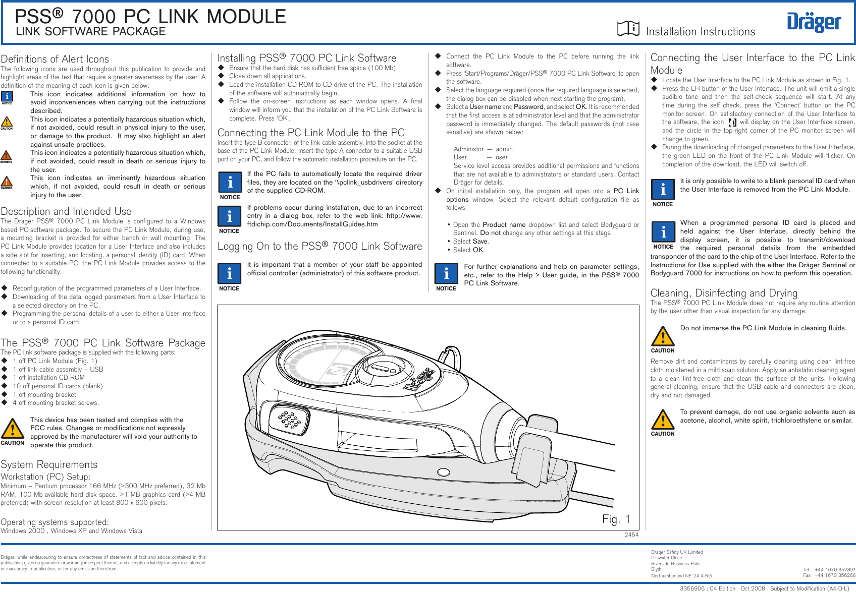 iiLINK SOFTWARE PACKAGE Installation InstructionsPSS® 7000 PC LINK MODULEiiiiiiiInstalling PSS® 7000 PC Link Software Ensurethattheharddiskhassucientfreespace(100Mb). Closedownallapplications. LoadtheinstallationCD-ROMtoCDdriveofthePC.Theinstallationofthesoftwarewillautomaticallybegin. Follow the on-screen instructions as each window opens. A nalwindow will inform you that the installation of the PC Link Software is complete.Press‘OK’.ConnectingthePCLinkModuletothePCInsertthetype-Bconnector,ofthelinkcableassembly,intothesocketatthebaseofthePCLinkModule.Insertthetype-AconnectortoasuitableUSBportonyourPC,andfollowtheautomaticinstallationprocedureonthePC.If the PC fails to  automatically locate the  required  driver les, they are located on the ‘\pclink_usbdrivers’ directory of the supplied CD-ROM.If problems occur during installation, due to an incorrect entry  in  a  dialog  box,  refer to the  web link:  http://www.ftdichip.com/Documents/InstallGuides.htmLogging On to the PSS® 7000 Link SoftwareIt is important that  a  member  of  your sta  be appointed ocial controller (administrator) of this software product.DenitionsofAlertIconsThefollowingiconsareusedthroughoutthispublicationtoprovideandhighlightareasofthetextthatrequireagreaterawarenessbytheuser.Adenitionofthemeaningofeachiconisgivenbelow:This  icon  indicates  additional  information  on  how  to avoid inconveniences  when  carrying  out  the  instructions described.This icon indicates a potentially hazardous situation which, if not avoided, could result in physical injury to the user, or damage to the product.  It may also highlight an alert against unsafe practices.This icon indicates a potentially hazardous situation which, if  not  avoided, could  result  in  death  or  serious  injury  to the user.This  icon  indicates  an  imminently  hazardous  situation which,  if  not  avoided,  could  result  in  death  or  serious injury to the user.DescriptionandIntendedUseTheDrägerPSS® 7000PCLink Moduleisconguredto aWindowsbasedPCsoftwarepackage.TosecurethePCLinkModule,duringuse,amountingbracketisprovidedforeither benchor wallmounting.ThePCLinkModuleprovideslocationforaUserInterfaceandalsoincludesasideslotforinserting,andlocating,apersonalidentity(ID)card.WhenconnectedtoasuitablePC,thePCLinkModuleprovidesaccesstothefollowingfunctionality: RecongurationoftheprogrammedparametersofaUserInterface. DownloadingofthedataloggedparametersfromaUserInterfacetoaselecteddirectoryonthePC. ProgrammingthepersonaldetailsofausertoeitheraUserInterfaceortoapersonalIDcard.The PSS®7000PCLink Software PackageThePClinksoftwarepackageissuppliedwiththefollowingparts: 1oPCLinkModule(Fig.1) 1olinkcableassembly–USB 1oinstallationCD-ROM 10opersonalIDcards(blank) 1omountingbracket 4omountingbracketscrews.This device has been tested and complies with the    FCC rules. Changes or modications not expressly   approved by the manufacturer will void your authority to  operate this product.System RequirementsWorkstation(PC)Setup:Minimum–Pentiumprocessor166MHz(&gt;300MHzpreferred),32MbRAM,100Mbavailableharddiskspace.&gt;1MBgraphicscard(&gt;4MBpreferred)withscreenresolutionatleast800x600pixels.Operatingsystemssupported:Windows2000,WindowsXPandWindowsVistaConnectingtheUserInterfacetothePCLinkModule LocatetheUserInterfacetothePCLinkModuleasshowninFig.1. PresstheLHbuttonoftheUserInterface.Theunitwillemitasingleaudible tone and then the self-check sequence will start. At anytime during the self check, press the ‘Connect’ button on the PCmonitorscreen.OnsatisfactoryconnectionoftheUserInterfacetothesoftware,theiconwilldisplayontheUserInterfacescreen,andthecircleinthetop-rightcornerofthePCmonitorscreenwillchangetogreen. DuringthedownloadingofchangedparameterstotheUserInterface,thegreenLEDonthefrontof the PCLinkModulewillicker.Oncompletionofthedownload,theLEDwillswitcho.It is only possible to write to a blank personal ID card when the User Interface is removed from the PC Link Module.When  a  programmed  personal  ID  card  is  placed  and held  against  the  User  Interface,  directly  behind  the display  screen,  it  is  possible  to  transmit/download the  required  personal  details  from  the  embeddedtransponder of the card to the chip of the User Interface. Refer to the Instructions for Use supplied with the either the Dräger Sentinel or Bodyguard 7000 for instructions on how to perform this operation.Cleaning,DisinfectingandDryingThePSS®7000PCLinkModuledoesnotrequireanyroutineattentionbytheuserotherthanvisualinspectionforanydamage.Do not immerse the PC Link Module in cleaning uids.Removedirtandcontaminantsbycarefullycleaningusingcleanlint-freeclothmoistenedinamildsoapsolution.Applyanantistaticcleaningagentto a clean lint-free cloth and clean the surface of the units. Followinggeneralcleaning,ensurethattheUSBcableandconnectorsareclean,dryandnotdamaged.To prevent damage, do not use organic solvents such as acetone, alcohol, white spirit, trichloroethylene or similar. Connect the PC Link Module to the PC before running the linksoftware. Press‘Start/Programs/Dräger/PSS®7000PCLinkSoftware’toopenthesoftware. Selectthelanguagerequired(oncetherequiredlanguageisselected,thedialogboxcanbedisabledwhennextstartingtheprogram).  Select a User name and Password,andselectOK.Itisrecommendedthattherstaccessisatadministratorlevelandthattheadministratorpasswordisimmediatelychanged.Thedefaultpasswords(notcasesensitive)areshownbelow: Administor—admin User—user Servicelevelaccessprovidesadditionalpermissionsandfunctionsthatarenotavailabletoadministratorsorstandardusers.ContactDrägerfordetails.On initial installation only, the program will open into a PC  Link options window. Select the relevant default conguration le asfollows: •OpentheProduct namedropdownlistandselectBodyguardorSentinel.Do notchangeanyothersettingsatthisstage. •SelectSave. •SelectOK.For further explanations and help on parameter settings, etc., refer to the Help &gt;  User  guide,  in  the PSS® 7000 PC Link Software.2454Fig.1Dräger,whileendeavouringtoensurecorrectnessofstatementsoffactandadvice containedinthispublication;givesnoguaranteeorwarrantyinrespectthereof,andacceptsnoliabilityforanymis-statementorinaccuracyinpublication,orforanyomissiontherefrom.DrägerSafetyUKLimitedUllswaterCloseRiversideBusinessParkBlythNorthumberlandNE244RGTel:+441670352891Fax:+441670356266ii3356906:04Edition:Oct2008:SubjecttoModication(A4-D-L)ii!!!!!!ii