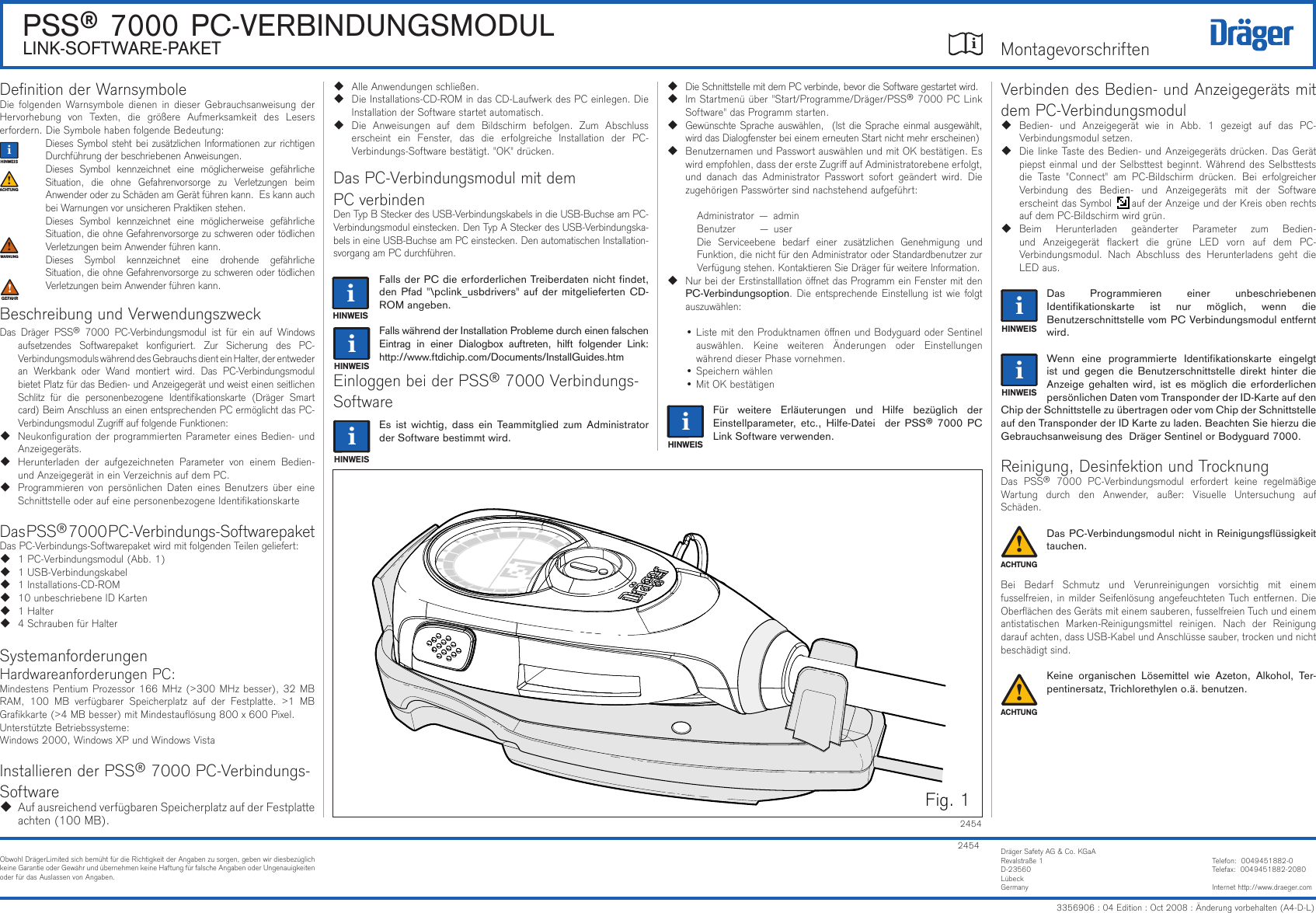 iDrägerSafetyAG&amp;Co.KGaARevalstraße1D-23560LübeckGermanyTelefon:0049451882-0Telefax:0049451882-2080Internethttp://www.draeger.com24542454Fig.1DenitionderWarnsymboleDiefolgendenWarnsymboledienen in dieserGebrauchsanweisungderHervorhebung von Texten, die größere Aufmerksamkeit des Leserserfordern.DieSymbolehabenfolgendeBedeutung:DiesesSymbolstehtbeizusätzlichenInformationenzurrichtigenDurchführungderbeschriebenenAnweisungen.Dieses Symbol kennzeichnet eine möglicherweise gefährlicheSituation, die ohne Gefahrenvorsorge zu Verletzungen beimAnwenderoderzuSchädenamGerätführenkann.EskannauchbeiWarnungenvorunsicherenPraktikenstehen.Dieses Symbol kennzeichnet eine möglicherweise gefährlicheSituation,dieohneGefahrenvorsorgezuschwerenodertödlichenVerletzungenbeimAnwenderführenkann.Dieses Symbol kennzeichnet eine drohende gefährlicheSituation,dieohneGefahrenvorsorgezuschwerenodertödlichenVerletzungenbeimAnwenderführenkann.BeschreibungundVerwendungszweckDas Dräger PSS® 7000 PC-Verbindungsmodul ist für ein auf Windowsaufsetzendes Softwarepaket konguriert. Zur Sicherung des PC-VerbindungsmodulswährenddesGebrauchsdienteinHalter,derentwederan Werkbank oder Wand montiert wird. Das PC-VerbindungsmodulbietetPlatzfürdasBedien-undAnzeigegerätundweisteinenseitlichenSchlitz für die personenbezogene Identikationskarte (Dräger Smartcard)BeimAnschlussaneinenentsprechendenPCermöglichtdasPC-VerbindungsmodulZugriauffolgendeFunktionen: NeukongurationderprogrammiertenParametereinesBedien-undAnzeigegeräts. Herunterladen der aufgezeichneten Parameter von einem Bedien-undAnzeigegerätineinVerzeichnisaufdemPC. Programmierenvon persönlichenDateneines Benutzersüber eineSchnittstelleoderaufeinepersonenbezogeneIdentikationskarte DasPSS®7000PC-Verbindungs-SoftwarepaketDasPC-Verbindungs-SoftwarepaketwirdmitfolgendenTeilengeliefert: 1PC-Verbindungsmodul(Abb.1) 1USB-Verbindungskabel 1Installations-CD-ROM 10unbeschriebeneIDKarten 1Halter 4SchraubenfürHalterSystemanforderungenHardwareanforderungenPC:MindestensPentiumProzessor166MHz(&gt;300MHzbesser),32MBRAM, 100 MB verfügbarer Speicherplatz auf der Festplatte. &gt;1 MBGrakkarte(&gt;4MBbesser)mitMindestauösung800x600Pixel.UnterstützteBetriebssysteme:Windows2000,WindowsXPundWindowsVistaInstallierenderPSS®7000PC-Verbindungs-Software  AufausreichendverfügbarenSpeicherplatzaufderFestplatteachten(100MB).PSS® 7000 PC-VERBINDUNGSMODULLINK-SOFTWARE-PAKET AlleAnwendungenschließen. DieInstallations-CD-ROMindasCD-LaufwerkdesPCeinlegen.DieInstallationderSoftwarestartetautomatisch. Die Anweisungen auf dem Bildschirm befolgen. Zum Abschlusserscheint ein Fenster, das die erfolgreiche Installation der PC-Verbindungs-Softwarebestätigt.&quot;OK&quot;drücken.DasPC-VerbindungsmodulmitdemPCverbindenDenTypBSteckerdesUSB-VerbindungskabelsindieUSB-BuchseamPC-Verbindungsmoduleinstecken.DenTypASteckerdesUSB-Verbindungska-belsineineUSB-BuchseamPCeinstecken.DenautomatischenInstallation-svorgangamPCdurchführen.Falls der PC die erforderlichen Treiberdaten nicht ndet, den Pfad &quot;\pclink_usbdrivers&quot; auf der mitgelieferten CD-ROM angeben.Falls während der Installation Probleme durch einen falschen Eintrag  in  einer  Dialogbox  auftreten,  hilft  folgender  Link: http://www.ftdichip.com/Documents/InstallGuides.htmEinloggenbeiderPSS®7000Verbindungs-SoftwareEs  ist  wichtig,  dass  ein  Teammitglied zum  Administrator der Software bestimmt wird. DieSchnittstellemitdemPCverbinde,bevordieSoftwaregestartetwird. ImStartmenüüber&quot;Start/Programme/Dräger/PSS®7000PCLinkSoftware&quot;dasProgrammstarten. GewünschteSpracheauswählen,(IstdieSpracheeinmalausgewählt,wirddasDialogfensterbeieinemerneutenStartnichtmehrerscheinen) BenutzernamenundPasswortauswählenundmitOKbestätigen.Eswirdempfohlen,dassderersteZugriaufAdministratorebeneerfolgt,und danach das Administrator Passwort sofort geändert wird. DiezugehörigenPasswörtersindnachstehendaufgeführt:  Administrator—admin Benutzer—user Die Serviceebene bedarf einer zusätzlichen Genehmigung undFunktion,dienichtfürdenAdministratoroderStandardbenutzerzurVerfügungstehen.KontaktierenSieDrägerfürweitereInformation.NurbeiderErstinstalllationönetdasProgrammeinFenstermitdenPC-Verbindungsoption.DieentsprechendeEinstellungistwiefolgtauszuwählen: •ListemitdenProduktnamenönenundBodyguardoderSentinelauswählen. Keine weiteren Änderungen oder EinstellungenwährenddieserPhasevornehmen. •Speichernwählen •MitOKbestätigen Für  weitere  Erläuterungen  und  Hilfe  bezüglich  der Einstellparameter,  etc.,  Hilfe-Datei    der PSS®  7000  PC Link Software verwenden.VerbindendesBedien-undAnzeigegerätsmitdemPC-Verbindungsmodul Bedien- und Anzeigegerät wie in Abb. 1 gezeigt auf das PC-Verbindungsmodulsetzen. DielinkeTastedesBedien-undAnzeigegerätsdrücken.DasGerätpiepsteinmalundderSelbsttestbeginnt.WährenddesSelbsttestsdie Taste &quot;Connect&quot; am PC-Bildschirm drücken. Bei erfolgreicherVerbindung des Bedien- und Anzeigegeräts mit der SoftwareerscheintdasSymbolaufderAnzeigeundderKreisobenrechtsaufdemPC-Bildschirmwirdgrün. Beim Herunterladen geänderter Parameter zum Bedien-und Anzeigegerät ackert die grüne LED vorn auf dem PC-Verbindungsmodul. Nach Abschluss des Herunterladens geht dieLEDaus.Das  Programmieren  einer  unbeschriebenen Identikationskarte  ist  nur  möglich,  wenn  die  Benutzerschnittstelle vom PC Verbindungsmodul entfernt wird.Wenn  eine  programmierte  Identikationskarte  eingelgt ist  und gegen  die Benutzerschnittstelle  direkt  hinter  die Anzeige gehalten wird, ist es möglich die  erforderlichen persönlichen Daten vom Transponder der ID-Karte auf den Chip der Schnittstelle zu übertragen oder vom Chip der Schnittstelle auf den Transponder der ID Karte zu laden. Beachten Sie hierzu die Gebrauchsanweisung des  Dräger Sentinel or Bodyguard 7000.Reinigung,DesinfektionundTrocknungDas PSS® 7000 PC-Verbindungsmodul erfordert keine regelmäßigeWartung durch den Anwender, außer: Visuelle Untersuchung aufSchäden.Das PC-Verbindungsmodul nicht in Reinigungsüssigkeit tauchen.Bei Bedarf Schmutz und Verunreinigungen vorsichtig mit einemfusselfreien,inmilderSeifenlösungangefeuchtetenTuchentfernen.DieOberächendesGerätsmiteinemsauberen,fusselfreienTuchundeinemantistatischen Marken-Reinigungsmittel reinigen. Nach der Reinigungdaraufachten,dassUSB-KabelundAnschlüssesauber,trockenundnichtbeschädigtsind.Keine  organischen  Lösemittel  wie  Azeton,  Alkohol,  Ter-pentinersatz, Trichlorethylen o.ä. benutzen.!!ii!!iiiiiiiiiiii!3356906:04Edition:Oct2008:Änderungvorbehalten(A4-D-L)ObwohlDrägerLimitedsichbemühtfürdieRichtigkeitderAngabenzusorgen,gebenwirdiesbezüglichkeineGarantieoderGewährundübernehmenkeineHaftungfürfalscheAngabenoderUngenauigkeitenoderfürdasAuslassenvonAngaben.Montagevorschriften
