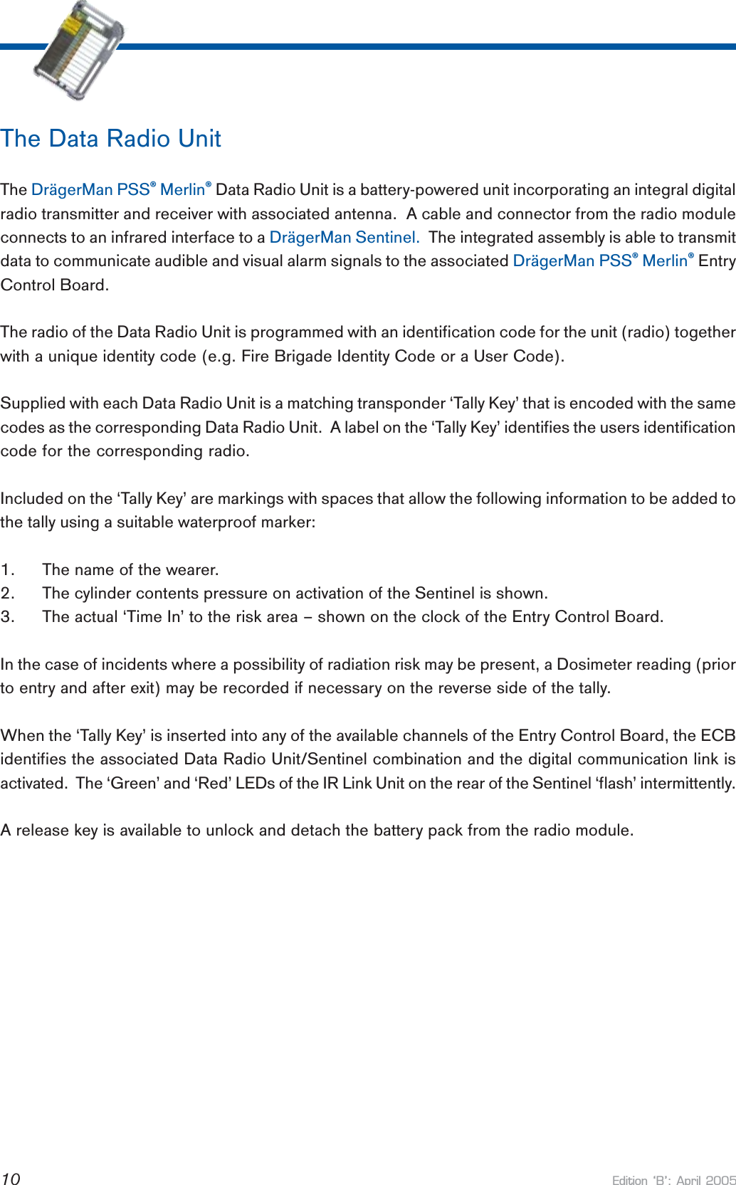 Edition B: April 200510The Data Radio UnitThe DrägerMan PSS® Merlin® Data Radio Unit is a battery-powered unit incorporating an integral digitalradio transmitter and receiver with associated antenna.  A cable and connector from the radio moduleconnects to an infrared interface to a DrägerMan Sentinel.  The integrated assembly is able to transmitdata to communicate audible and visual alarm signals to the associated DrägerMan PSS® Merlin® EntryControl Board.The radio of the Data Radio Unit is programmed with an identification code for the unit (radio) togetherwith a unique identity code (e.g. Fire Brigade Identity Code or a User Code).Supplied with each Data Radio Unit is a matching transponder ‘Tally Key’ that is encoded with the samecodes as the corresponding Data Radio Unit.  A label on the ‘Tally Key’ identifies the users identificationcode for the corresponding radio.Included on the ‘Tally Key’ are markings with spaces that allow the following information to be added tothe tally using a suitable waterproof marker:1. The name of the wearer.2. The cylinder contents pressure on activation of the Sentinel is shown.3. The actual ‘Time In’ to the risk area – shown on the clock of the Entry Control Board.In the case of incidents where a possibility of radiation risk may be present, a Dosimeter reading (priorto entry and after exit) may be recorded if necessary on the reverse side of the tally.When the ‘Tally Key’ is inserted into any of the available channels of the Entry Control Board, the ECBidentifies the associated Data Radio Unit/Sentinel combination and the digital communication link isactivated.  The ‘Green’ and ‘Red’ LEDs of the IR Link Unit on the rear of the Sentinel ‘flash’ intermittently.A release key is available to unlock and detach the battery pack from the radio module.