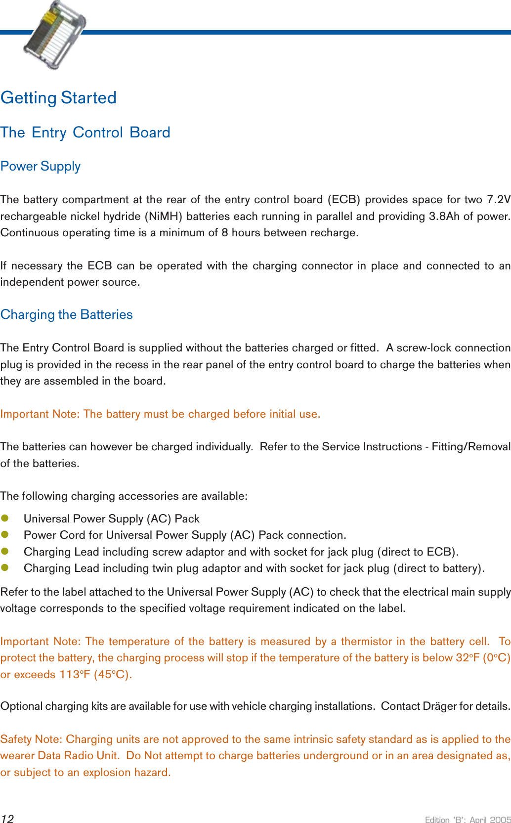 Edition B: April 200512Getting StartedThe Entry Control BoardPower SupplyThe battery compartment at the rear of the entry control board (ECB) provides space for two 7.2Vrechargeable nickel hydride (NiMH) batteries each running in parallel and providing 3.8Ah of power.Continuous operating time is a minimum of 8 hours between recharge.If necessary the ECB can be operated with the charging connector in place and connected to anindependent power source.Charging the BatteriesThe Entry Control Board is supplied without the batteries charged or fitted.  A screw-lock connectionplug is provided in the recess in the rear panel of the entry control board to charge the batteries whenthey are assembled in the board.Important Note: The battery must be charged before initial use.The batteries can however be charged individually.  Refer to the Service Instructions - Fitting/Removalof the batteries.The following charging accessories are available:lUniversal Power Supply (AC) PacklPower Cord for Universal Power Supply (AC) Pack connection.lCharging Lead including screw adaptor and with socket for jack plug (direct to ECB).lCharging Lead including twin plug adaptor and with socket for jack plug (direct to battery).Refer to the label attached to the Universal Power Supply (AC) to check that the electrical main supplyvoltage corresponds to the specified voltage requirement indicated on the label.Important Note: The temperature of the battery is measured by a thermistor in the battery cell.  Toprotect the battery, the charging process will stop if the temperature of the battery is below 32oF (0oC)or exceeds 113oF (45oC).Optional charging kits are available for use with vehicle charging installations.  Contact Dräger for details.Safety Note: Charging units are not approved to the same intrinsic safety standard as is applied to thewearer Data Radio Unit.  Do Not attempt to charge batteries underground or in an area designated as,or subject to an explosion hazard.