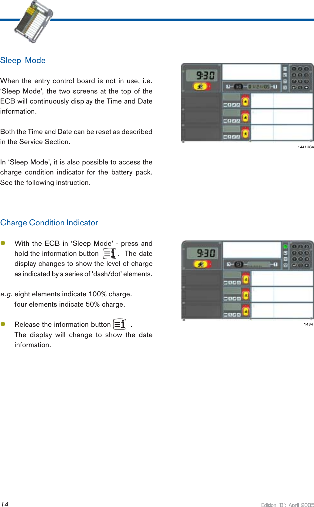 Edition B: April 200514Sleep ModeWhen the entry control board is not in use, i.e.‘Sleep Mode’, the two screens at the top of theECB will continuously display the Time and Dateinformation.Both the Time and Date can be reset as describedin the Service Section.In ‘Sleep Mode’, it is also possible to access thecharge condition indicator for the battery pack.See the following instruction.Charge Condition IndicatorlWith the ECB in ‘Sleep Mode’ - press andhold the information button     .  The datedisplay changes to show the level of chargeas indicated by a series of ‘dash/dot’ elements.e.g.eight elements indicate 100% charge.four elements indicate 50% charge.lRelease the information button         .The display will change to show the dateinformation.1441USA1484