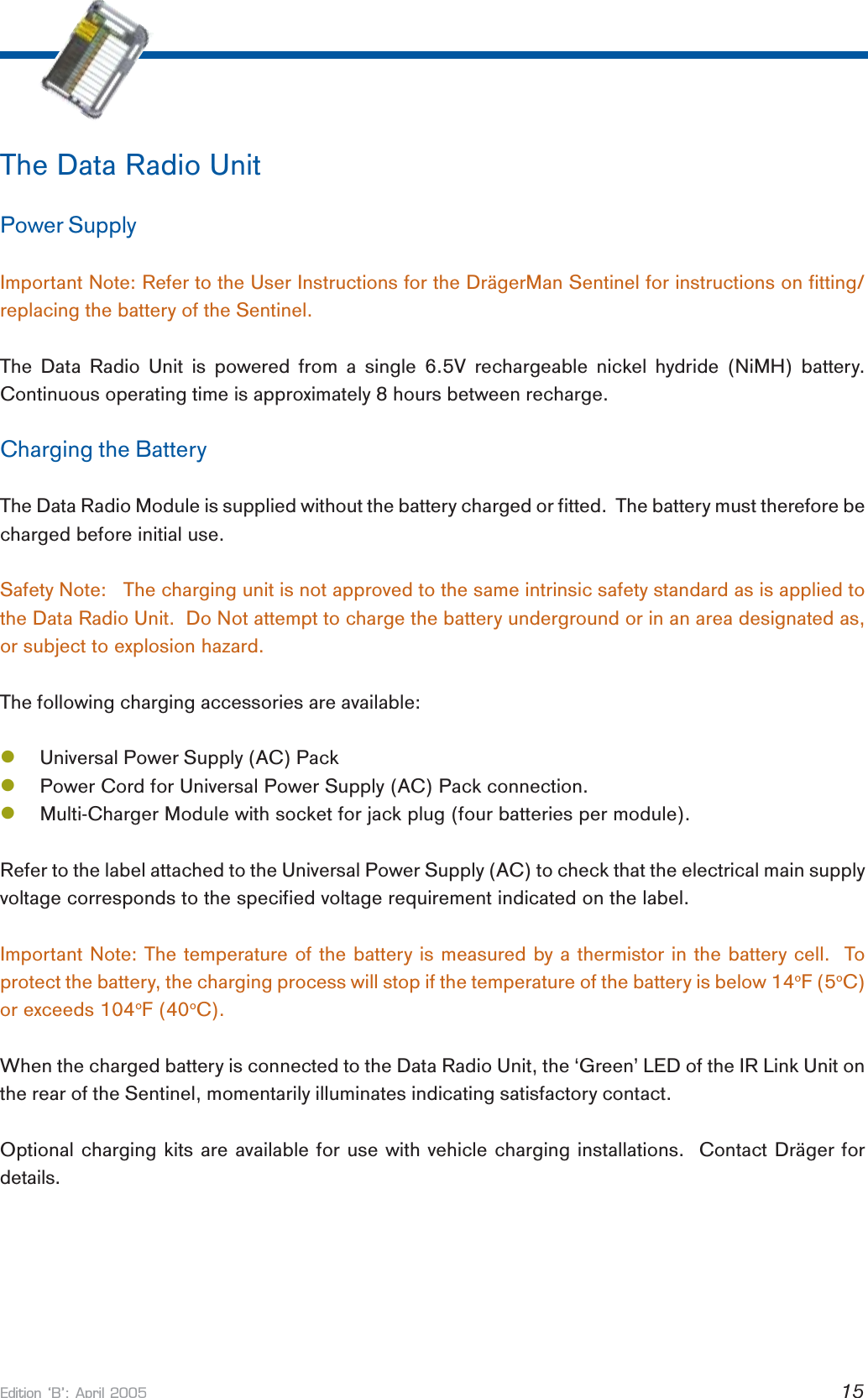 Edition B: April 2005 15The Data Radio UnitPower SupplyImportant Note: Refer to the User Instructions for the DrägerMan Sentinel for instructions on fitting/replacing the battery of the Sentinel.The Data Radio Unit is powered from a single 6.5V rechargeable nickel hydride (NiMH) battery.Continuous operating time is approximately 8 hours between recharge.Charging the BatteryThe Data Radio Module is supplied without the battery charged or fitted.  The battery must therefore becharged before initial use.Safety Note:   The charging unit is not approved to the same intrinsic safety standard as is applied tothe Data Radio Unit.  Do Not attempt to charge the battery underground or in an area designated as,or subject to explosion hazard.The following charging accessories are available:lUniversal Power Supply (AC) PacklPower Cord for Universal Power Supply (AC) Pack connection.lMulti-Charger Module with socket for jack plug (four batteries per module).Refer to the label attached to the Universal Power Supply (AC) to check that the electrical main supplyvoltage corresponds to the specified voltage requirement indicated on the label.Important Note: The temperature of the battery is measured by a thermistor in the battery cell.  Toprotect the battery, the charging process will stop if the temperature of the battery is below 14oF (5oC)or exceeds 104oF (40oC).When the charged battery is connected to the Data Radio Unit, the ‘Green’ LED of the IR Link Unit onthe rear of the Sentinel, momentarily illuminates indicating satisfactory contact.Optional charging kits are available for use with vehicle charging installations.  Contact Dräger fordetails.