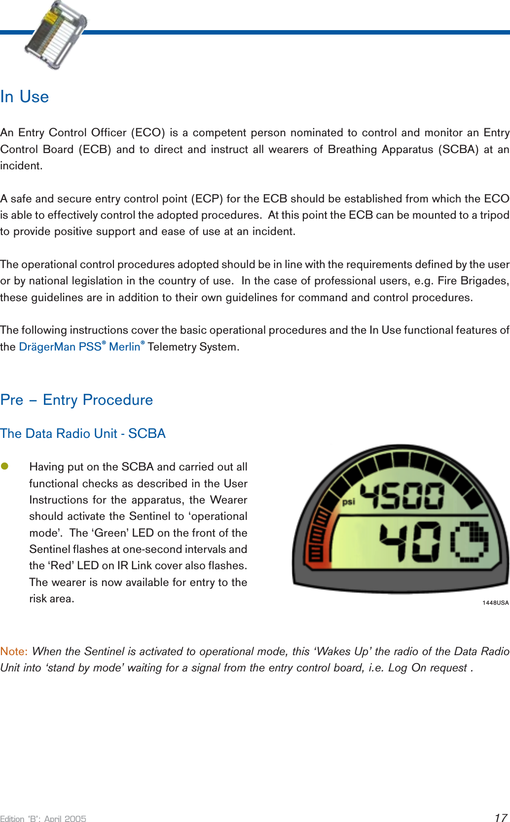 Edition B: April 2005 17In UseAn Entry Control Officer (ECO) is a competent person nominated to control and monitor an EntryControl Board (ECB) and to direct and instruct all wearers of Breathing Apparatus (SCBA) at anincident.A safe and secure entry control point (ECP) for the ECB should be established from which the ECOis able to effectively control the adopted procedures.  At this point the ECB can be mounted to a tripodto provide positive support and ease of use at an incident.The operational control procedures adopted should be in line with the requirements defined by the useror by national legislation in the country of use.  In the case of professional users, e.g. Fire Brigades,these guidelines are in addition to their own guidelines for command and control procedures.The following instructions cover the basic operational procedures and the In Use functional features ofthe DrägerMan PSS® Merlin® Telemetry System.Pre – Entry ProcedureThe Data Radio Unit - SCBAlHaving put on the SCBA and carried out allfunctional checks as described in the UserInstructions for the apparatus, the Wearershould activate the Sentinel to ‘operationalmode’.  The ‘Green’ LED on the front of theSentinel flashes at one-second intervals andthe ‘Red’ LED on IR Link cover also flashes.The wearer is now available for entry to therisk area.Note: When the Sentinel is activated to operational mode, this ‘Wakes Up’ the radio of the Data RadioUnit into ‘stand by mode’ waiting for a signal from the entry control board, i.e. Log On request .1448USA