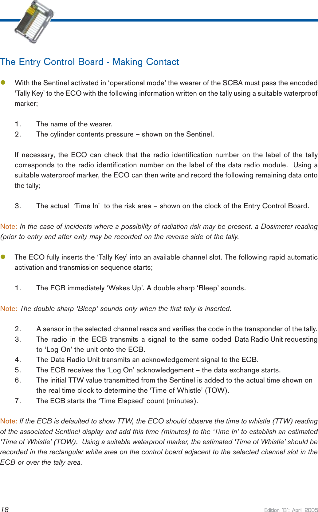 Edition B: April 200518The Entry Control Board - Making ContactlWith the Sentinel activated in ‘operational mode’ the wearer of the SCBA must pass the encoded‘Tally Key’ to the ECO with the following information written on the tally using a suitable waterproofmarker;1. The name of the wearer.2. The cylinder contents pressure – shown on the Sentinel.If necessary, the ECO can check that the radio identification number on the label of the tallycorresponds to the radio identification number on the label of the data radio module.  Using asuitable waterproof marker, the ECO can then write and record the following remaining data ontothe tally;3. The actual  ‘Time In’  to the risk area – shown on the clock of the Entry Control Board.Note: In the case of incidents where a possibility of radiation risk may be present, a Dosimeter reading(prior to entry and after exit) may be recorded on the reverse side of the tally.lThe ECO fully inserts the ‘Tally Key’ into an available channel slot. The following rapid automaticactivation and transmission sequence starts;1. The ECB immediately ‘Wakes Up’. A double sharp ‘Bleep’ sounds.Note: The double sharp ‘Bleep’ sounds only when the first tally is inserted.2. A sensor in the selected channel reads and verifies the code in the transponder of the tally.3. The  radio  in  the  ECB  transmits  a  signal  to  the  same  coded  Data Radio Unit requestingto ‘Log On’ the unit onto the ECB.4. The Data Radio Unit transmits an acknowledgement signal to the ECB.5. The ECB receives the ‘Log On’ acknowledgement – the data exchange starts.6. The initial TTW value transmitted from the Sentinel is added to the actual time shown onthe real time clock to determine the ‘Time of Whistle’ (TOW).7. The ECB starts the ‘Time Elapsed’ count (minutes).Note: If the ECB is defaulted to show TTW, the ECO should observe the time to whistle (TTW) readingof the associated Sentinel display and add this time (minutes) to the ‘Time In’ to establish an estimated‘Time of Whistle’ (TOW).  Using a suitable waterproof marker, the estimated ‘Time of Whistle’ should berecorded in the rectangular white area on the control board adjacent to the selected channel slot in theECB or over the tally area.