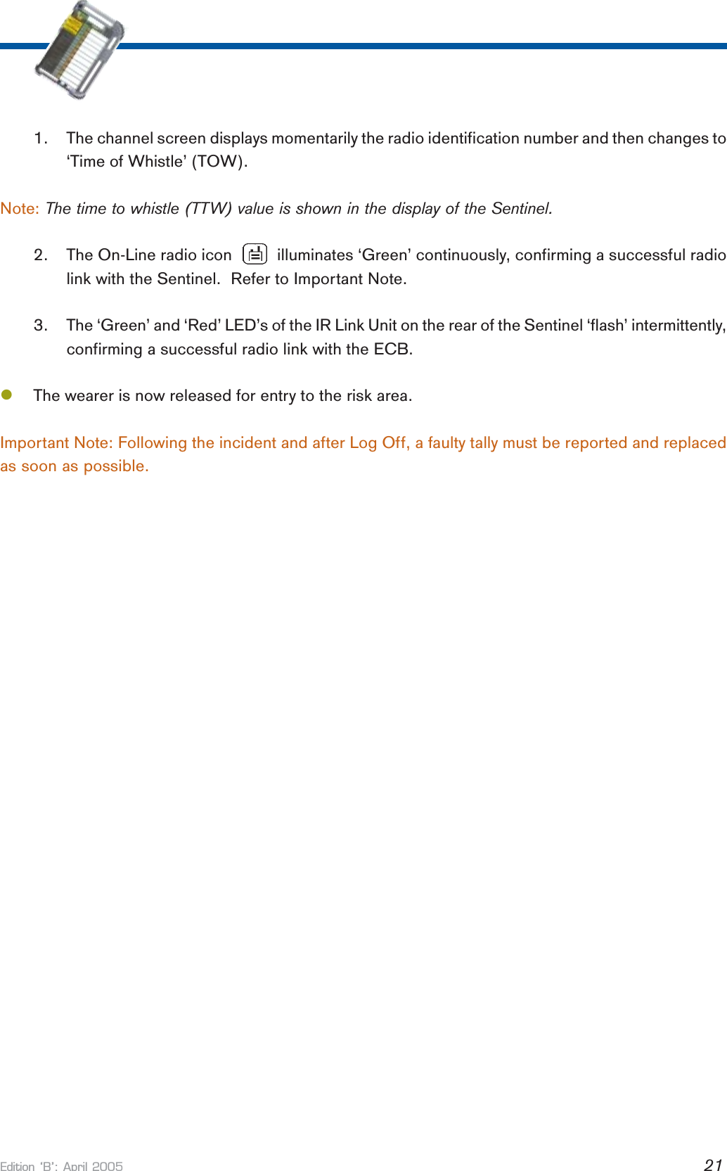 Edition B: April 2005 211. The channel screen displays momentarily the radio identification number and then changes to‘Time of Whistle’ (TOW).Note: The time to whistle (TTW) value is shown in the display of the Sentinel.2. The On-Line radio icon          illuminates ‘Green’ continuously, confirming a successful radiolink with the Sentinel.  Refer to Important Note.3. The ‘Green’ and ‘Red’ LED’s of the IR Link Unit on the rear of the Sentinel ‘flash’ intermittently,confirming a successful radio link with the ECB.lThe wearer is now released for entry to the risk area.Important Note: Following the incident and after Log Off, a faulty tally must be reported and replacedas soon as possible.