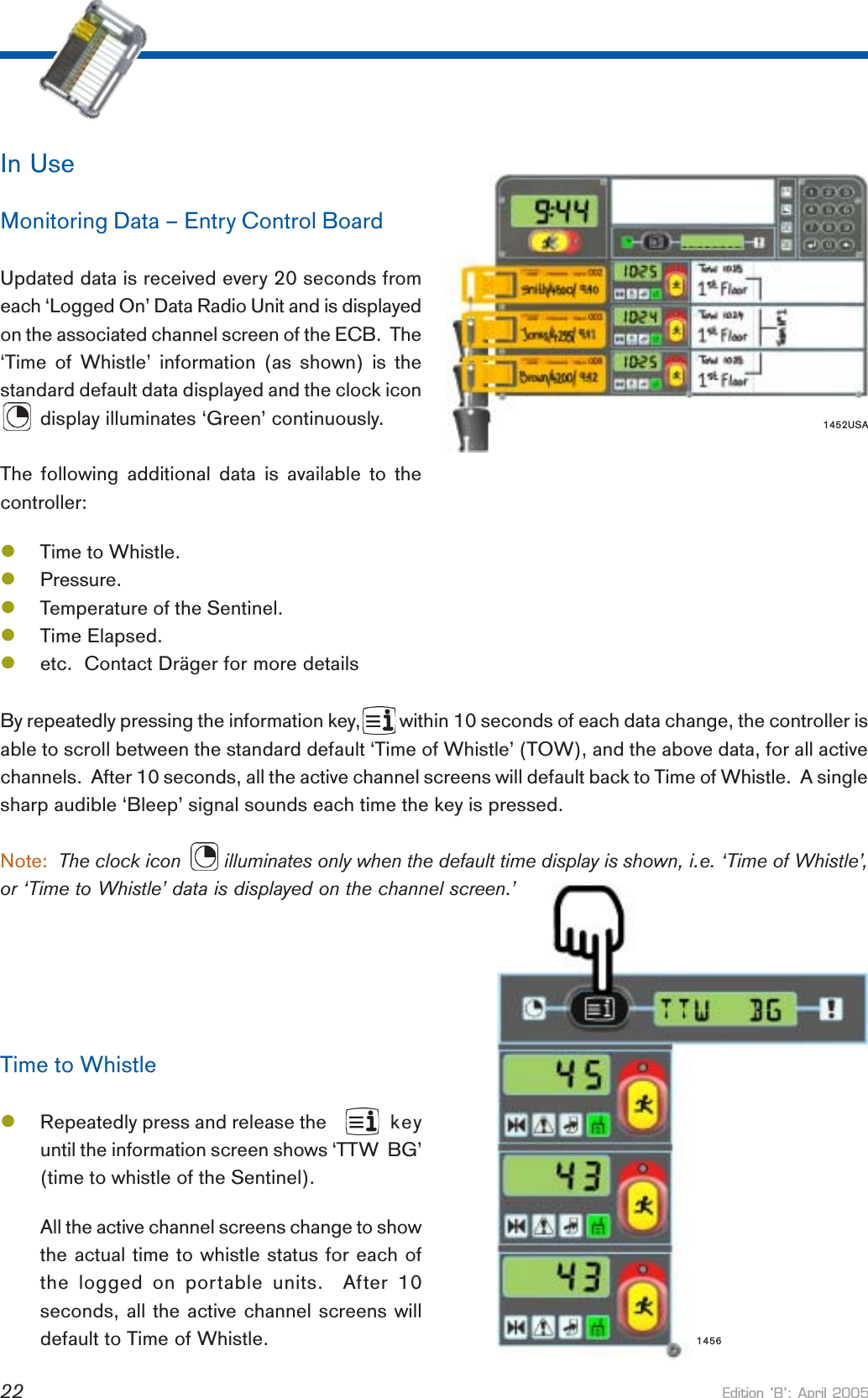 Edition B: April 200522In UseMonitoring Data – Entry Control BoardUpdated data is received every 20 seconds fromeach ‘Logged On’ Data Radio Unit and is displayedon the associated channel screen of the ECB.  The‘Time of Whistle’ information (as shown) is thestandard default data displayed and the clock icon       display illuminates ‘Green’ continuously.The following additional data is available to thecontroller:lTime to Whistle.lPressure.lTemperature of the Sentinel.lTime Elapsed.letc.  Contact Dräger for more detailsBy repeatedly pressing the information key,         within 10 seconds of each data change, the controller isable to scroll between the standard default ‘Time of Whistle’ (TOW), and the above data, for all activechannels.  After 10 seconds, all the active channel screens will default back to Time of Whistle.  A singlesharp audible ‘Bleep’ signal sounds each time the key is pressed.Note:  The clock icon        illuminates only when the default time display is shown, i.e. ‘Time of Whistle’,or ‘Time to Whistle’ data is displayed on the channel screen.’Time to WhistlelRepeatedly press and release the     keyuntil the information screen shows ‘TTW  BG’(time to whistle of the Sentinel).All the active channel screens change to showthe actual time to whistle status for each ofthe logged on portable units.  After 10seconds, all the active channel screens willdefault to Time of Whistle. 14561452USA