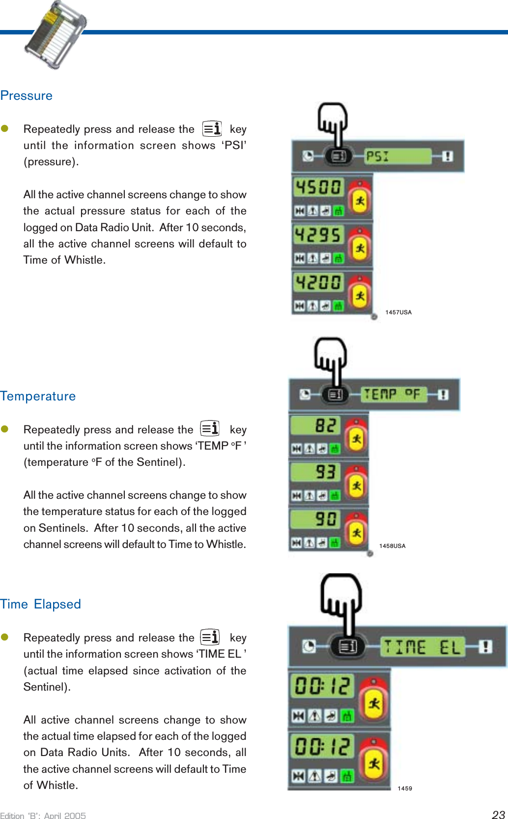 Edition B: April 2005 23PressurelRepeatedly press and release the         keyuntil the information screen shows ‘PSI’(pressure).All the active channel screens change to showthe actual pressure status for each of thelogged on Data Radio Unit.  After 10 seconds,all the active channel screens will default toTime of Whistle.TemperaturelRepeatedly press and release the          keyuntil the information screen shows ‘TEMP oF ’(temperature oF of the Sentinel).All the active channel screens change to showthe temperature status for each of the loggedon Sentinels.  After 10 seconds, all the activechannel screens will default to Time to Whistle.Time ElapsedlRepeatedly press and release the         keyuntil the information screen shows ‘TIME EL ’(actual time elapsed since activation of theSentinel).All active channel screens change to showthe actual time elapsed for each of the loggedon Data Radio Units.  After 10 seconds, allthe active channel screens will default to Timeof Whistle. 14591457USA1458USA