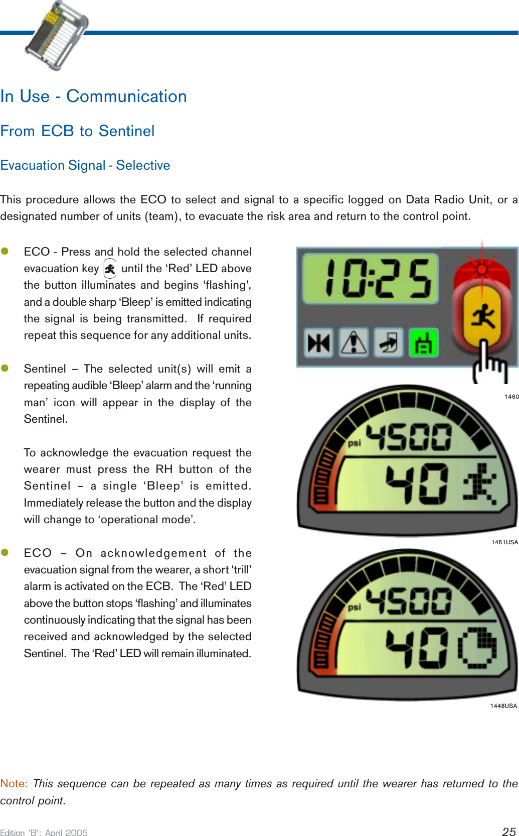 Edition B: April 2005 25lECO - Press and hold the selected channelevacuation key       until the ‘Red’ LED abovethe button illuminates and begins ‘flashing’,and a double sharp ‘Bleep’ is emitted indicatingthe signal is being transmitted.  If requiredrepeat this sequence for any additional units.lSentinel – The selected unit(s) will emit arepeating audible ‘Bleep’ alarm and the ‘runningman’ icon will appear in the display of theSentinel.To acknowledge the evacuation request thewearer must press the RH button of theSentinel – a single ‘Bleep’ is emitted.Immediately release the button and the displaywill change to ‘operational mode’.lECO – On acknowledgement of theevacuation signal from the wearer, a short ‘trill’alarm is activated on the ECB.  The ‘Red’ LEDabove the button stops ‘flashing’ and illuminatescontinuously indicating that the signal has beenreceived and acknowledged by the selectedSentinel.  The ‘Red’ LED will remain illuminated.In Use - CommunicationFrom ECB to SentinelEvacuation Signal - SelectiveThis procedure allows the ECO to select and signal to a specific logged on Data Radio Unit, or adesignated number of units (team), to evacuate the risk area and return to the control point.Note: This sequence can be repeated as many times as required until the wearer has returned to thecontrol point.1448USA1461USA1460