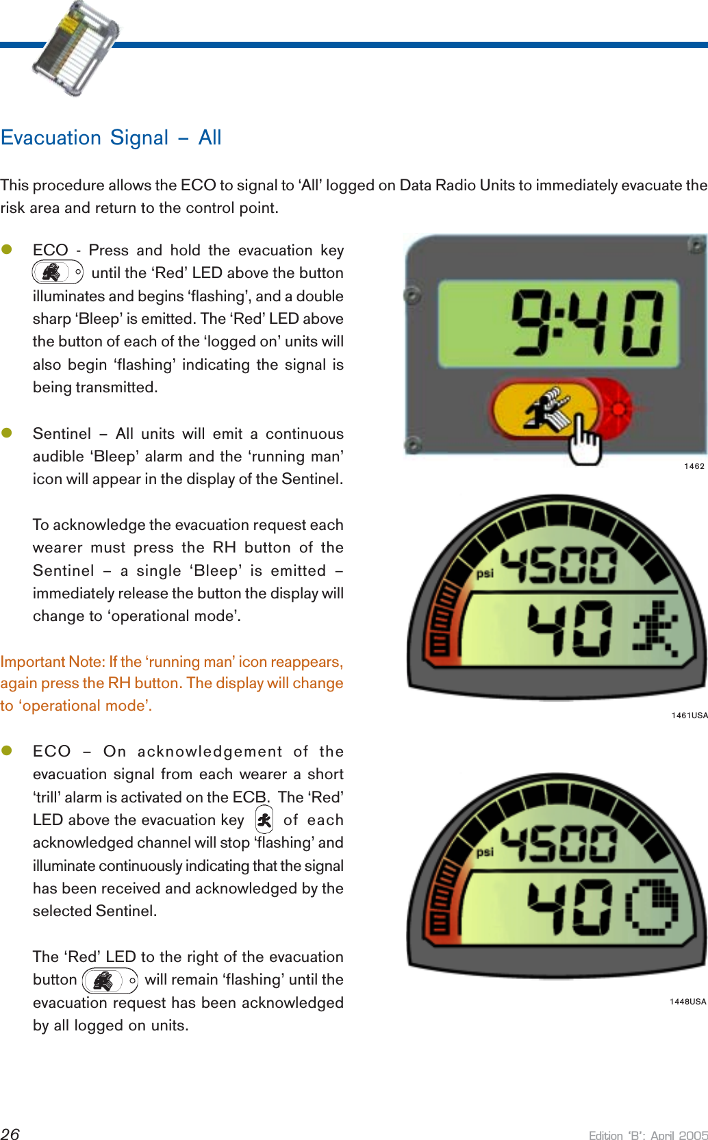 Edition B: April 200526again press the RH button. The display will changeto ‘operational mode’.lECO – On acknowledgement of theevacuation signal from each wearer a short‘trill’ alarm is activated on the ECB.  The ‘Red’LED above the evacuation key of  eachacknowledged channel will stop ‘flashing’ andilluminate continuously indicating that the signalhas been received and acknowledged by theselected Sentinel.The ‘Red’ LED to the right of the evacuationbutton       will remain ‘flashing’ until theevacuation request has been acknowledgedby all logged on units.Evacuation Signal – AllThis procedure allows the ECO to signal to ‘All’ logged on Data Radio Units to immediately evacuate therisk area and return to the control point.lECO  -  Press  and  hold  the  evacuation  key              until the ‘Red’ LED above the buttonilluminates and begins ‘flashing’, and a doublesharp ‘Bleep’ is emitted. The ‘Red’ LED abovethe button of each of the ‘logged on’ units willalso begin ‘flashing’ indicating the signal isbeing transmitted.lSentinel – All units will emit a continuousaudible ‘Bleep’ alarm and the ‘running man’icon will appear in the display of the Sentinel.To acknowledge the evacuation request eachwearer must press the RH button of theSentinel – a single ‘Bleep’ is emitted –immediately release the button the display willchange to ‘operational mode’.Important Note: If the ‘running man’ icon reappears,14621461USA1448USA
