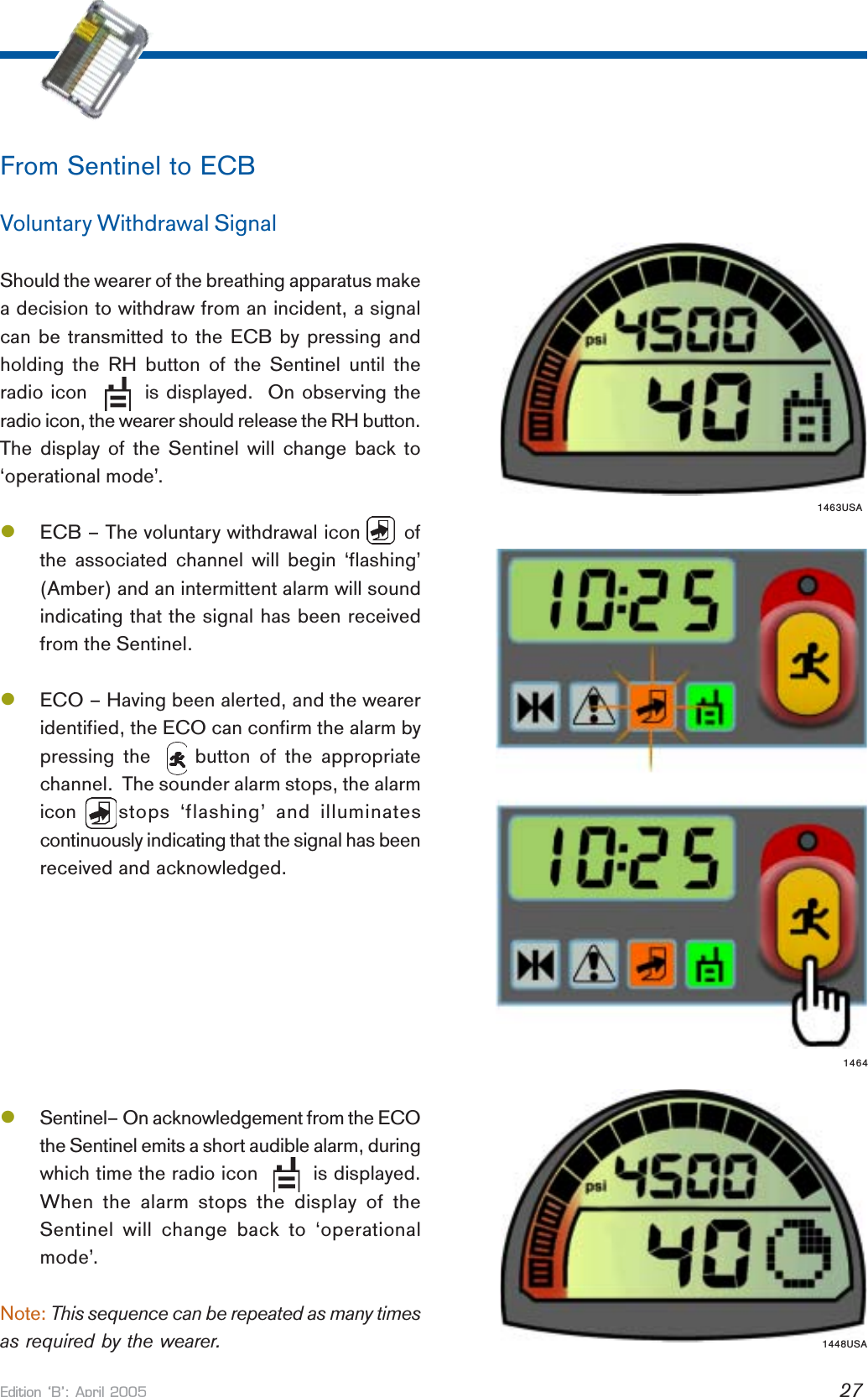 Edition B: April 2005 27From Sentinel to ECBVoluntary Withdrawal SignalShould the wearer of the breathing apparatus makea decision to withdraw from an incident, a signalcan be transmitted to the ECB by pressing andholding the RH button of the Sentinel until theradio icon        is displayed.  On observing theradio icon, the wearer should release the RH button.The display of the Sentinel will change back to‘operational mode’.lECB – The voluntary withdrawal icon       ofthe associated channel will begin ‘flashing’(Amber) and an intermittent alarm will soundindicating that the signal has been receivedfrom the Sentinel.lECO – Having been alerted, and the weareridentified, the ECO can confirm the alarm bypressing the     button of the appropriatechannel.  The sounder alarm stops, the alarmicon   stops ‘flashing’ and illuminatescontinuously indicating that the signal has beenreceived and acknowledged.lSentinel– On acknowledgement from the ECOthe Sentinel emits a short audible alarm, duringwhich time the radio icon         is displayed.When the alarm stops the display of theSentinel will change back to ‘operationalmode’.Note: This sequence can be repeated as many timesas required by the wearer.14641463USA1448USA