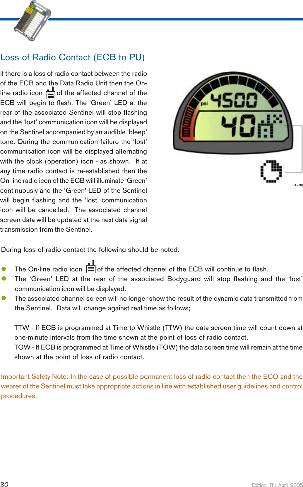Edition B: April 200530If there is a loss of radio contact between the radioof the ECB and the Data Radio Unit then the On-line radio icon   of the affected channel of theECB will begin to flash. The ‘Green’ LED at therear of the associated Sentinel will stop flashingand the ‘lost’ communication icon will be displayedon the Sentinel accompanied by an audible ‘bleep’tone. During the communication failure the ‘lost’communication icon will be displayed alternatingwith the clock (operation) icon - as shown.  If atany time radio contact is re-established then theOn-line radio icon of the ECB will illuminate ‘Green’continuously and the ‘Green’ LED of the Sentinelwill begin flashing and the ‘lost’ communicationicon will be cancelled.  The associated channelscreen data will be updated at the next data signaltransmission from the Sentinel.Loss of Radio Contact (ECB to PU)1906During loss of radio contact the following should be noted:lThe On-line radio icon       of the affected channel of the ECB will continue to flash.lThe ‘Green’ LED at the rear of the associated Bodyguard will stop flashing and the ‘lost’communication icon will be displayed.lThe associated channel screen will no longer show the result of the dynamic data transmitted fromthe Sentinel.  Data will change against real time as follows;TTW - If ECB is programmed at Time to Whistle (TTW) the data screen time will count down atone-minute intervals from the time shown at the point of loss of radio contact.TOW - If ECB is programmed at Time of Whistle (TOW) the data screen time will remain at the timeshown at the point of loss of radio contact.Important Safety Note: In the case of possible permanent loss of radio contact then the ECO and thewearer of the Sentinel must take appropriate actions in line with established user guidelines and controlprocedures.