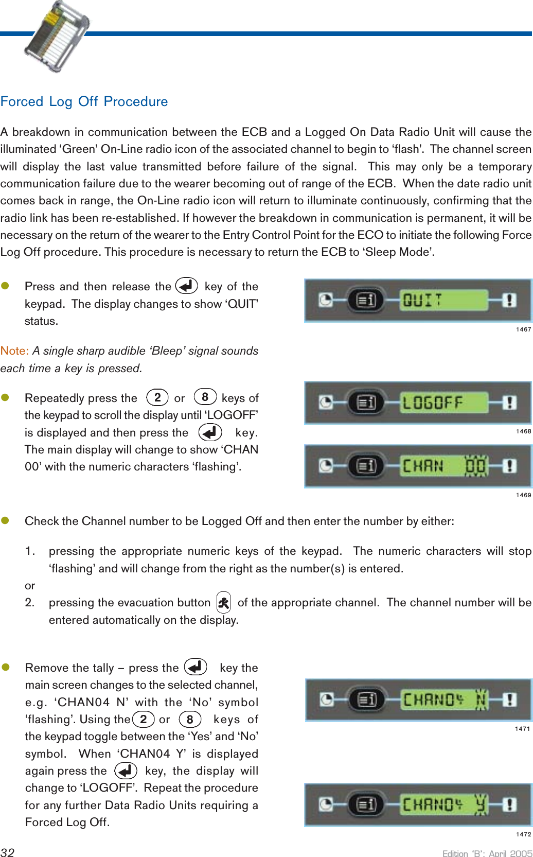 Edition B: April 200532lRemove the tally – press the           key themain screen changes to the selected channel,e.g. ‘CHAN04 N’ with the ‘No’ symbol‘flashing’. Using the         or keys ofthe keypad toggle between the ‘Yes’ and ‘No’symbol.  When ‘CHAN04 Y’ is displayedagain press the     key, the display willchange to ‘LOGOFF’.  Repeat the procedurefor any further Data Radio Units requiring aForced Log Off.lCheck the Channel number to be Logged Off and then enter the number by either:1. pressing the appropriate numeric keys of the keypad.  The numeric characters will stop‘flashing’ and will change from the right as the number(s) is entered.or2. pressing the evacuation button        of the appropriate channel.  The channel number will beentered automatically on the display.lPress and then release the       key of thekeypad.  The display changes to show ‘QUIT’status.Note: A single sharp audible ‘Bleep’ signal soundseach time a key is pressed.lRepeatedly press the          or          keys ofthe keypad to scroll the display until ‘LOGOFF’is displayed and then press the   key.The main display will change to show ‘CHAN00’ with the numeric characters ‘flashing’.Forced Log Off ProcedureA breakdown in communication between the ECB and a Logged On Data Radio Unit will cause theilluminated ‘Green’ On-Line radio icon of the associated channel to begin to ‘flash’.  The channel screenwill display the last value transmitted before failure of the signal.  This may only be a temporarycommunication failure due to the wearer becoming out of range of the ECB.  When the date radio unitcomes back in range, the On-Line radio icon will return to illuminate continuously, confirming that theradio link has been re-established. If however the breakdown in communication is permanent, it will benecessary on the return of the wearer to the Entry Control Point for the ECO to initiate the following ForceLog Off procedure. This procedure is necessary to return the ECB to ‘Sleep Mode’.14691468147214711467