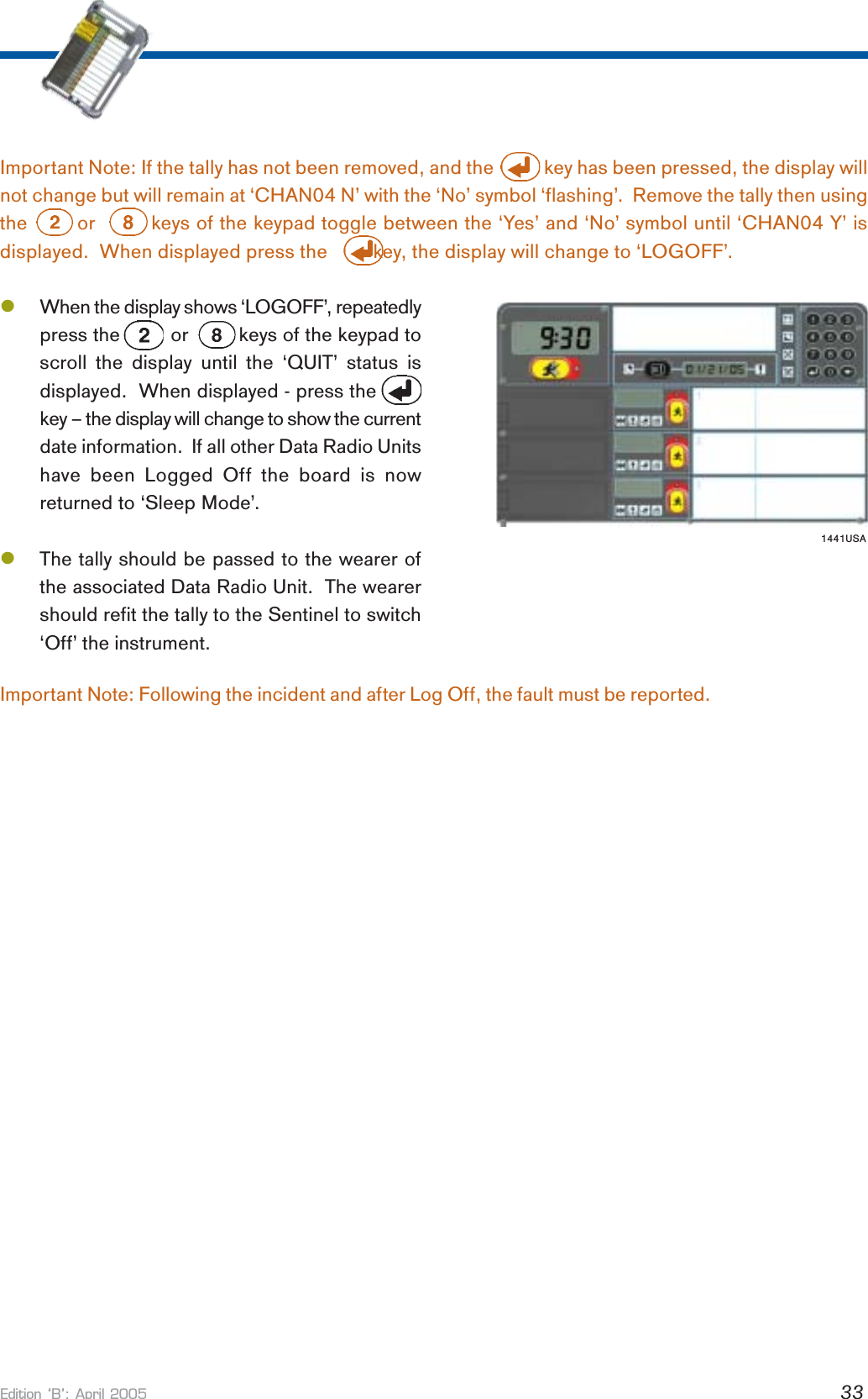Edition B: April 2005 33Important Note: If the tally has not been removed, and the           key has been pressed, the display willnot change but will remain at ‘CHAN04 N’ with the ‘No’ symbol ‘flashing’.  Remove the tally then usingthe        or         keys of the keypad toggle between the ‘Yes’ and ‘No’ symbol until ‘CHAN04 Y’ isdisplayed.  When displayed press the         key, the display will change to ‘LOGOFF’.lWhen the display shows ‘LOGOFF’, repeatedlypress the         or         keys of the keypad toscroll the display until the ‘QUIT’ status isdisplayed.  When displayed - press thekey – the display will change to show the currentdate information.  If all other Data Radio Unitshave been Logged Off the board is nowreturned to ‘Sleep Mode’.lThe tally should be passed to the wearer ofthe associated Data Radio Unit.  The wearershould refit the tally to the Sentinel to switch‘Off’ the instrument.1441USAImportant Note: Following the incident and after Log Off, the fault must be reported.