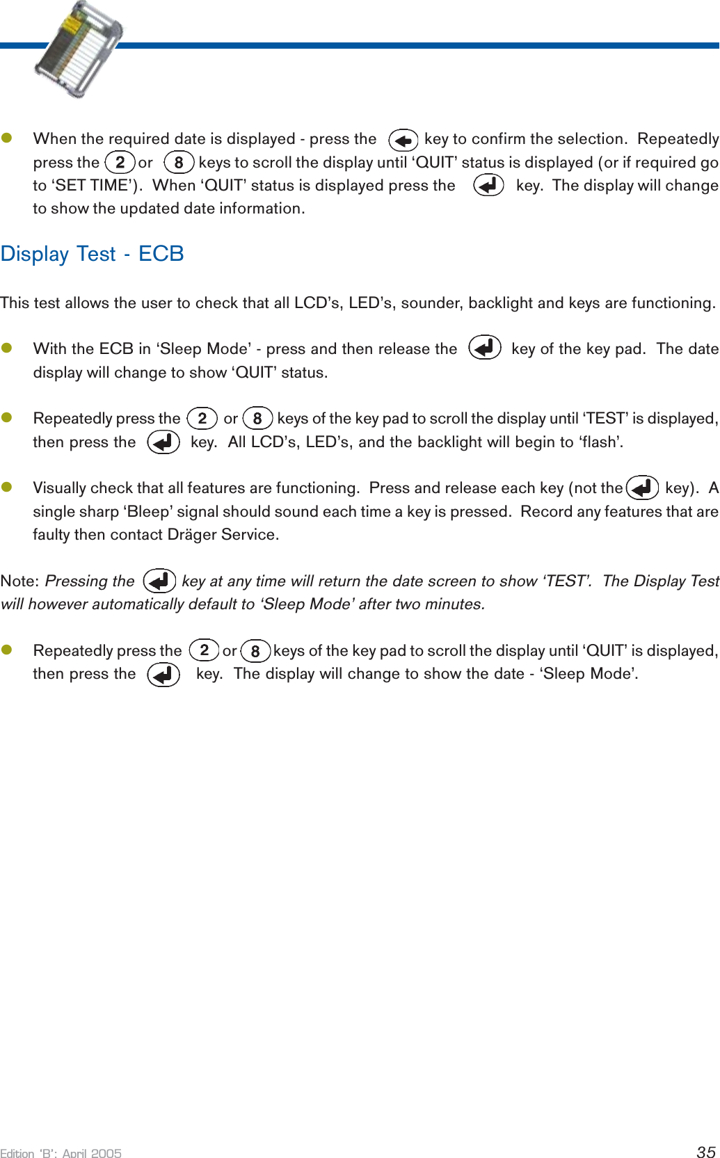 Edition B: April 2005 35lWhen the required date is displayed - press the           key to confirm the selection.  Repeatedlypress the          or            keys to scroll the display until ‘QUIT’ status is displayed (or if required goto ‘SET TIME’).  When ‘QUIT’ status is displayed press the       key.  The display will changeto show the updated date information.Display Test - ECBThis test allows the user to check that all LCD’s, LED’s, sounder, backlight and keys are functioning.lWith the ECB in ‘Sleep Mode’ - press and then release the           key of the key pad.  The datedisplay will change to show ‘QUIT’ status.lRepeatedly press the            or           keys of the key pad to scroll the display until ‘TEST’ is displayed,then press the           key.  All LCD’s, LED’s, and the backlight will begin to ‘flash’.lVisually check that all features are functioning.  Press and release each key (not the          key).  Asingle sharp ‘Bleep’ signal should sound each time a key is pressed.  Record any features that arefaulty then contact Dräger Service.Note: Pressing the          key at any time will return the date screen to show ‘TEST’.  The Display Testwill however automatically default to ‘Sleep Mode’ after two minutes.lRepeatedly press the           or          keys of the key pad to scroll the display until ‘QUIT’ is displayed,then press the            key.  The display will change to show the date - ‘Sleep Mode’.