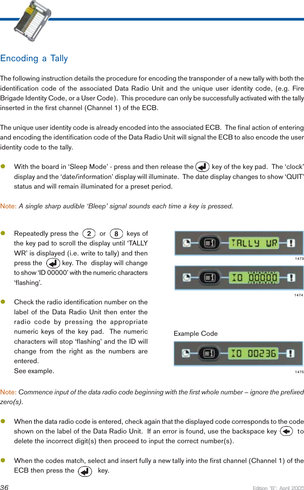 Edition B: April 200536Note: Commence input of the data radio code beginning with the first whole number – ignore the prefixedzero(s).lWhen the data radio code is entered, check again that the displayed code corresponds to the codeshown on the label of the Data Radio Unit.  If an error is found, use the backspace key   todelete the incorrect digit(s) then proceed to input the correct number(s).lWhen the codes match, select and insert fully a new tally into the first channel (Channel 1) of theECB then press the           key.Example CodeEncoding a TallyThe following instruction details the procedure for encoding the transponder of a new tally with both theidentification code of the associated Data Radio Unit and the unique user identity code, (e.g. FireBrigade Identity Code, or a User Code).  This procedure can only be successfully activated with the tallyinserted in the first channel (Channel 1) of the ECB.The unique user identity code is already encoded into the associated ECB.  The final action of enteringand encoding the identification code of the Data Radio Unit will signal the ECB to also encode the useridentity code to the tally.lWith the board in ‘Sleep Mode’ - press and then release the          key of the key pad.  The ‘clock’display and the ‘date/information’ display will illuminate.  The date display changes to show ‘QUIT’status and will remain illuminated for a preset period.Note: A single sharp audible ‘Bleep’ signal sounds each time a key is pressed.lRepeatedly press the          or          keys ofthe key pad to scroll the display until ‘TALLYWR’ is displayed (i.e. write to tally) and thenpress the          key. The  display will changeto show ‘ID 00000’ with the numeric characters‘flashing’.lCheck the radio identification number on thelabel of the Data Radio Unit then enter theradio code by pressing the appropriatenumeric keys of the key pad.  The numericcharacters will stop ‘flashing’ and the ID willchange from the right as the numbers areentered.See example.147314741475