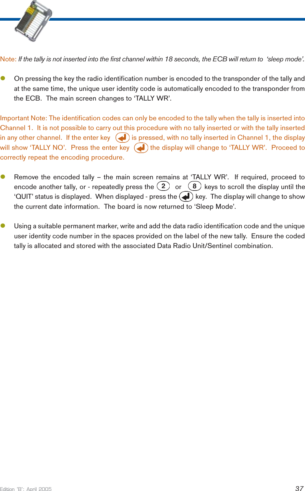 Edition B: April 2005 37Note: If the tally is not inserted into the first channel within 18 seconds, the ECB will return to  ‘sleep mode’.lOn pressing the key the radio identification number is encoded to the transponder of the tally andat the same time, the unique user identity code is automatically encoded to the transponder fromthe ECB.  The main screen changes to ‘TALLY WR’.Important Note: The identification codes can only be encoded to the tally when the tally is inserted intoChannel 1.  It is not possible to carry out this procedure with no tally inserted or with the tally insertedin any other channel.  If the enter key            is pressed, with no tally inserted in Channel 1, the displaywill show ‘TALLY NO’.  Press the enter key          the display will change to ‘TALLY WR’.  Proceed tocorrectly repeat the encoding procedure.lRemove the encoded tally – the main screen remains at ‘TALLY WR’.  If required, proceed toencode another tally, or - repeatedly press the          or           keys to scroll the display until the‘QUIT’ status is displayed.  When displayed - press the           key.  The display will change to showthe current date information.  The board is now returned to ‘Sleep Mode’.lUsing a suitable permanent marker, write and add the data radio identification code and the uniqueuser identity code number in the spaces provided on the label of the new tally.  Ensure the codedtally is allocated and stored with the associated Data Radio Unit/Sentinel combination.