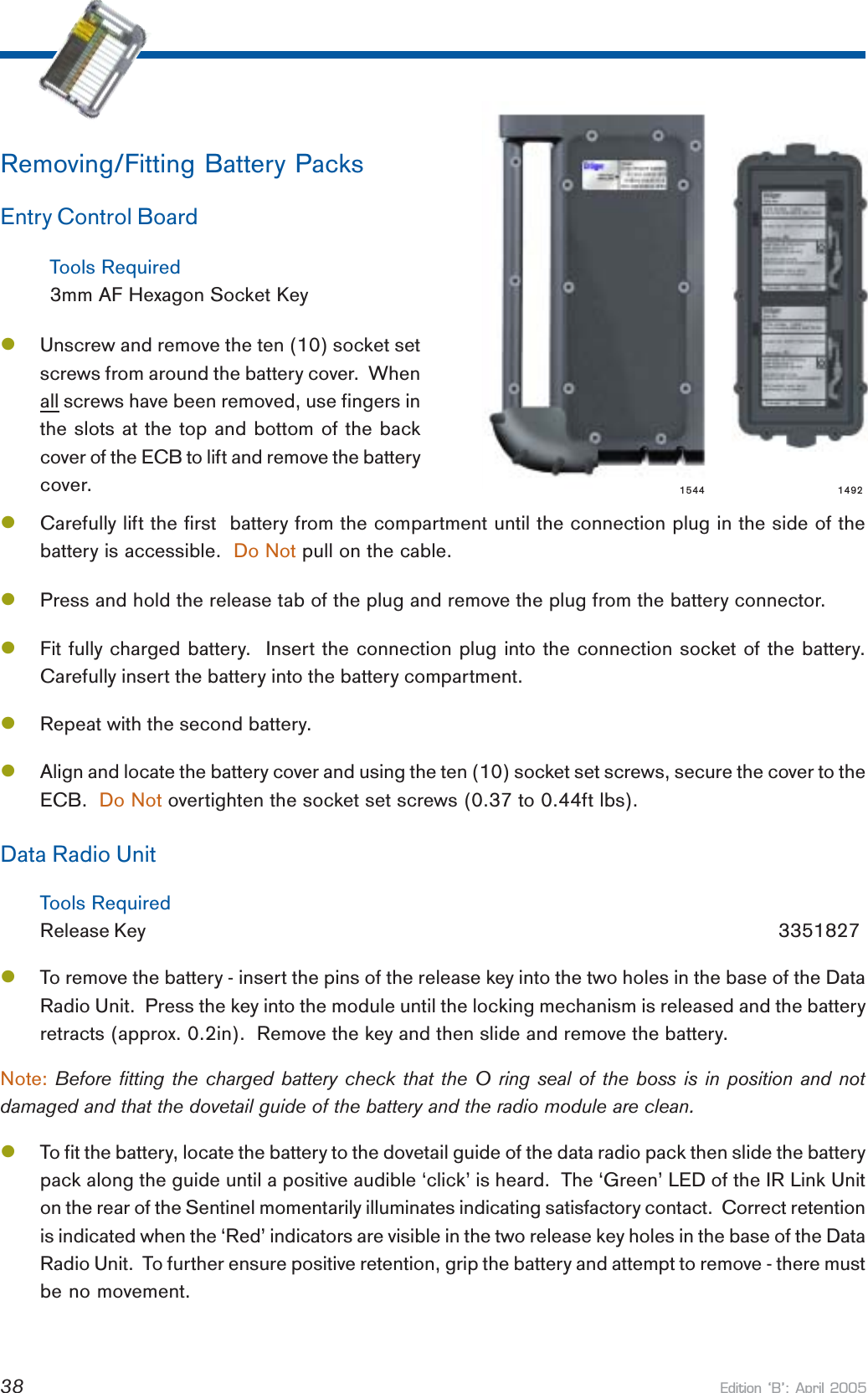 Edition B: April 200538Removing/Fitting Battery PacksEntry Control BoardTools Required3mm AF Hexagon Socket KeylUnscrew and remove the ten (10) socket setscrews from around the battery cover.  Whenall screws have been removed, use fingers inthe slots at the top and bottom of the backcover of the ECB to lift and remove the batterycover.lCarefully lift the first  battery from the compartment until the connection plug in the side of thebattery is accessible.  Do Not pull on the cable.lPress and hold the release tab of the plug and remove the plug from the battery connector.lFit fully charged battery.  Insert the connection plug into the connection socket of the battery.Carefully insert the battery into the battery compartment.lRepeat with the second battery.lAlign and locate the battery cover and using the ten (10) socket set screws, secure the cover to theECB.  Do Not overtighten the socket set screws (0.37 to 0.44ft lbs).Data Radio UnitTools RequiredRelease Key       3351827lTo remove the battery - insert the pins of the release key into the two holes in the base of the DataRadio Unit.  Press the key into the module until the locking mechanism is released and the batteryretracts (approx. 0.2in).  Remove the key and then slide and remove the battery.Note: Before fitting the charged battery check that the O ring seal of the boss is in position and notdamaged and that the dovetail guide of the battery and the radio module are clean.lTo fit the battery, locate the battery to the dovetail guide of the data radio pack then slide the batterypack along the guide until a positive audible ‘click’ is heard.  The ‘Green’ LED of the IR Link Uniton the rear of the Sentinel momentarily illuminates indicating satisfactory contact.  Correct retentionis indicated when the ‘Red’ indicators are visible in the two release key holes in the base of the DataRadio Unit.  To further ensure positive retention, grip the battery and attempt to remove - there mustbe no movement.1544 1492