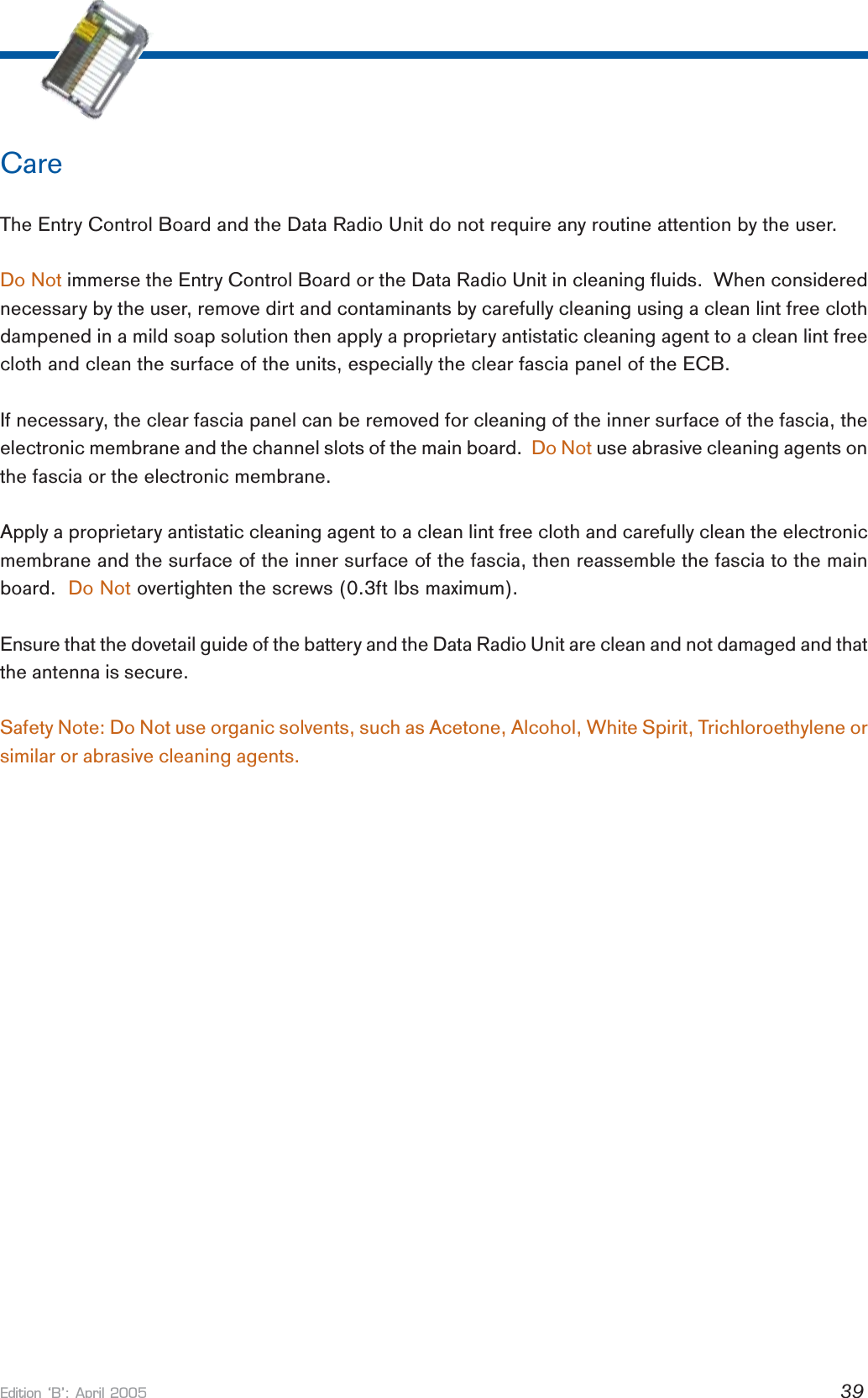 Edition B: April 2005 39CareThe Entry Control Board and the Data Radio Unit do not require any routine attention by the user.Do Not immerse the Entry Control Board or the Data Radio Unit in cleaning fluids.  When considerednecessary by the user, remove dirt and contaminants by carefully cleaning using a clean lint free clothdampened in a mild soap solution then apply a proprietary antistatic cleaning agent to a clean lint freecloth and clean the surface of the units, especially the clear fascia panel of the ECB.If necessary, the clear fascia panel can be removed for cleaning of the inner surface of the fascia, theelectronic membrane and the channel slots of the main board.  Do Not use abrasive cleaning agents onthe fascia or the electronic membrane.Apply a proprietary antistatic cleaning agent to a clean lint free cloth and carefully clean the electronicmembrane and the surface of the inner surface of the fascia, then reassemble the fascia to the mainboard.  Do Not overtighten the screws (0.3ft lbs maximum).Ensure that the dovetail guide of the battery and the Data Radio Unit are clean and not damaged and thatthe antenna is secure.Safety Note: Do Not use organic solvents, such as Acetone, Alcohol, White Spirit, Trichloroethylene orsimilar or abrasive cleaning agents.