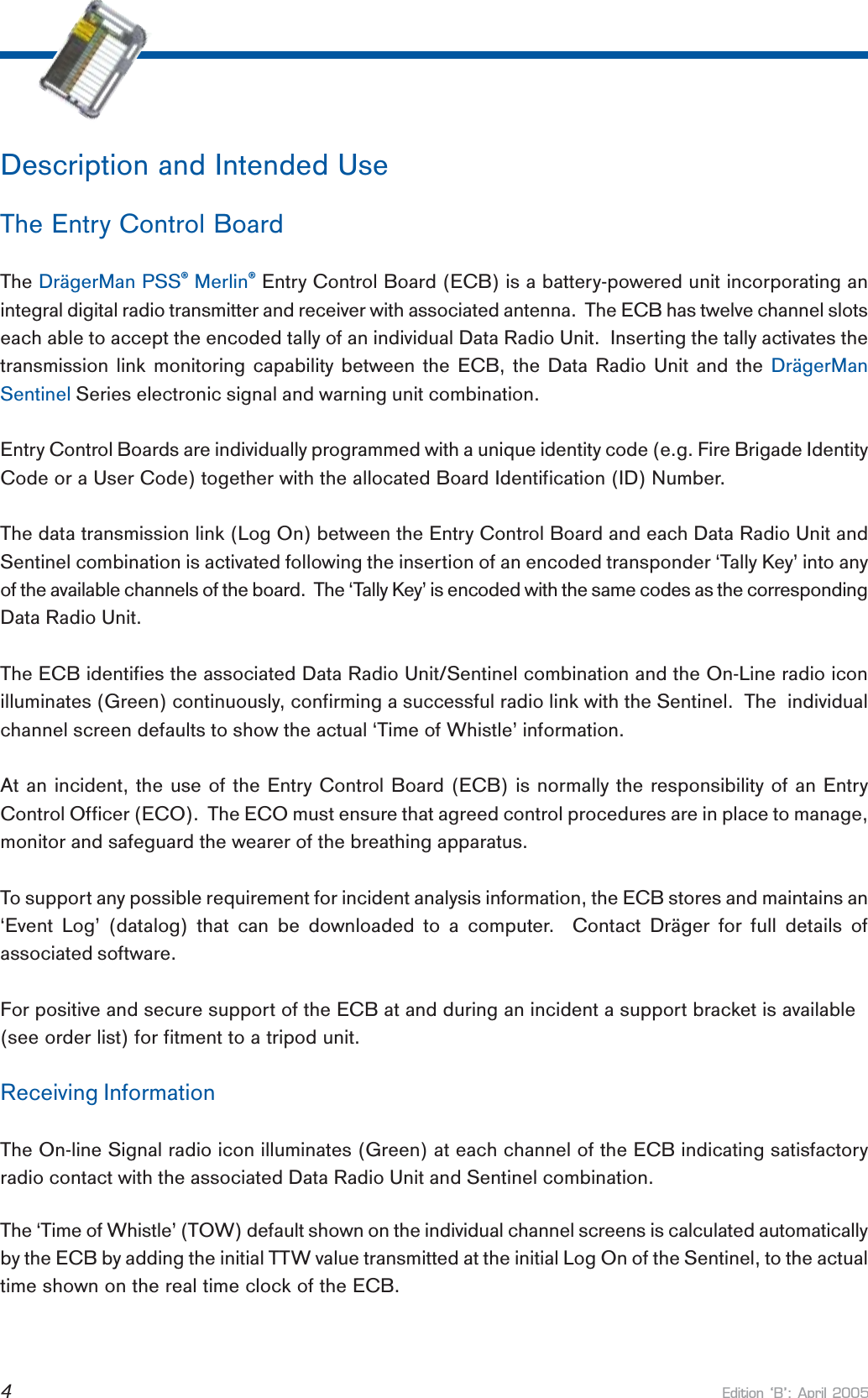 Edition B: April 20054Description and Intended UseThe Entry Control BoardThe DrägerMan PSS® Merlin® Entry Control Board (ECB) is a battery-powered unit incorporating anintegral digital radio transmitter and receiver with associated antenna.  The ECB has twelve channel slotseach able to accept the encoded tally of an individual Data Radio Unit.  Inserting the tally activates thetransmission link monitoring capability between the ECB, the Data Radio Unit and the DrägerManSentinel Series electronic signal and warning unit combination.Entry Control Boards are individually programmed with a unique identity code (e.g. Fire Brigade IdentityCode or a User Code) together with the allocated Board Identification (ID) Number.The data transmission link (Log On) between the Entry Control Board and each Data Radio Unit andSentinel combination is activated following the insertion of an encoded transponder ‘Tally Key’ into anyof the available channels of the board.  The ‘Tally Key’ is encoded with the same codes as the correspondingData Radio Unit.The ECB identifies the associated Data Radio Unit/Sentinel combination and the On-Line radio iconilluminates (Green) continuously, confirming a successful radio link with the Sentinel.  The  individualchannel screen defaults to show the actual ‘Time of Whistle’ information.At an incident, the use of the Entry Control Board (ECB) is normally the responsibility of an EntryControl Officer (ECO).  The ECO must ensure that agreed control procedures are in place to manage,monitor and safeguard the wearer of the breathing apparatus.To support any possible requirement for incident analysis information, the ECB stores and maintains an‘Event Log’ (datalog) that can be downloaded to a computer.  Contact Dräger for full details ofassociated software.For positive and secure support of the ECB at and during an incident a support bracket is available(see order list) for fitment to a tripod unit.Receiving InformationThe On-line Signal radio icon illuminates (Green) at each channel of the ECB indicating satisfactoryradio contact with the associated Data Radio Unit and Sentinel combination.The ‘Time of Whistle’ (TOW) default shown on the individual channel screens is calculated automaticallyby the ECB by adding the initial TTW value transmitted at the initial Log On of the Sentinel, to the actualtime shown on the real time clock of the ECB.