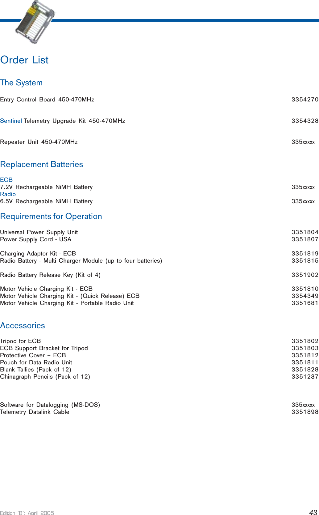 Edition B: April 2005 43Order ListThe SystemEntry Control Board 450-470MHz 3354270Sentinel Telemetry Upgrade Kit 450-470MHz 3354328Repeater Unit 450-470MHz 335xxxxxReplacement BatteriesECB7.2V Rechargeable NiMH Battery 335xxxxxRadio6.5V Rechargeable NiMH Battery 335xxxxxRequirements for OperationUniversal Power Supply Unit 3351804Power Supply Cord - USA 3351807Charging Adaptor Kit - ECB 3351819Radio Battery - Multi Charger Module (up to four batteries) 3351815Radio Battery Release Key (Kit of 4) 3351902Motor Vehicle Charging Kit - ECB 3351810Motor Vehicle Charging Kit - (Quick Release) ECB 3354349Motor Vehicle Charging Kit - Portable Radio Unit 3351681AccessoriesTripod for ECB 3351802ECB Support Bracket for Tripod 3351803Protective Cover – ECB 3351812Pouch for Data Radio Unit 3351811Blank Tallies (Pack of 12) 3351828Chinagraph Pencils (Pack of 12) 3351237Software for Datalogging (MS-DOS) 335xxxxxTelemetry Datalink Cable 3351898