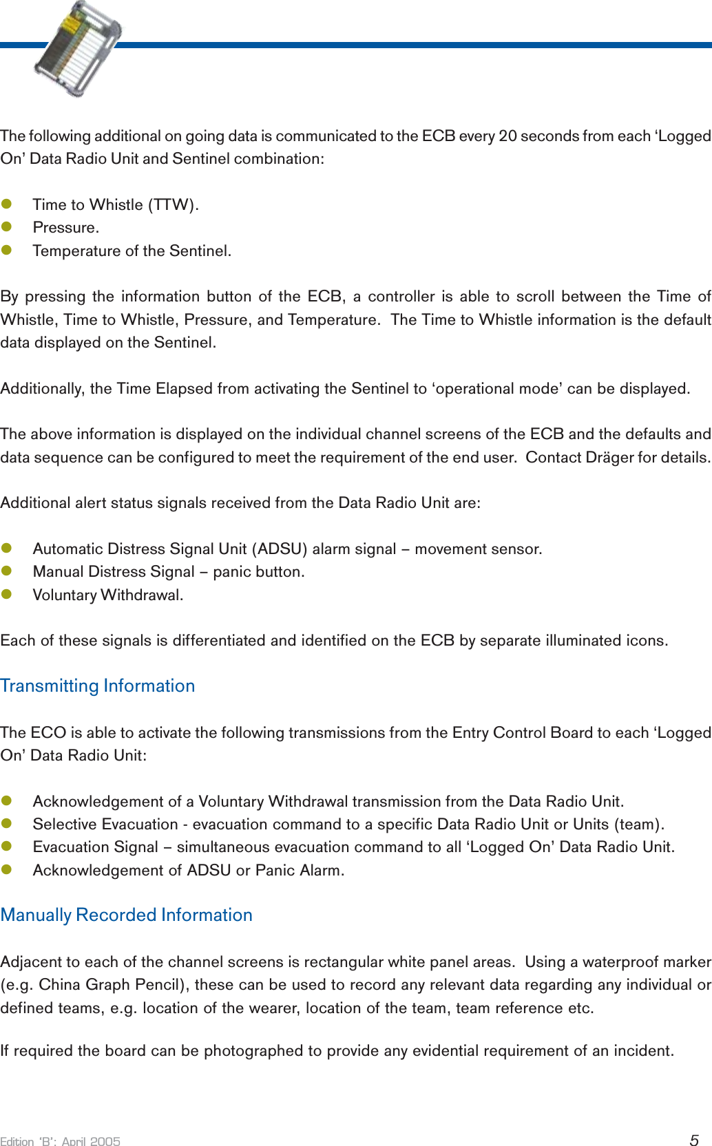 Edition B: April 2005 5The following additional on going data is communicated to the ECB every 20 seconds from each ‘LoggedOn’ Data Radio Unit and Sentinel combination:lTime to Whistle (TTW).lPressure.lTemperature of the Sentinel.By pressing the information button of the ECB, a controller is able to scroll between the Time ofWhistle, Time to Whistle, Pressure, and Temperature.  The Time to Whistle information is the defaultdata displayed on the Sentinel.Additionally, the Time Elapsed from activating the Sentinel to ‘operational mode’ can be displayed.The above information is displayed on the individual channel screens of the ECB and the defaults anddata sequence can be configured to meet the requirement of the end user.  Contact Dräger for details.Additional alert status signals received from the Data Radio Unit are:lAutomatic Distress Signal Unit (ADSU) alarm signal – movement sensor.lManual Distress Signal – panic button.lVoluntary Withdrawal.Each of these signals is differentiated and identified on the ECB by separate illuminated icons.Transmitting InformationThe ECO is able to activate the following transmissions from the Entry Control Board to each ‘LoggedOn’ Data Radio Unit:lAcknowledgement of a Voluntary Withdrawal transmission from the Data Radio Unit.lSelective Evacuation - evacuation command to a specific Data Radio Unit or Units (team).lEvacuation Signal – simultaneous evacuation command to all ‘Logged On’ Data Radio Unit.lAcknowledgement of ADSU or Panic Alarm.Manually Recorded InformationAdjacent to each of the channel screens is rectangular white panel areas.  Using a waterproof marker(e.g. China Graph Pencil), these can be used to record any relevant data regarding any individual ordefined teams, e.g. location of the wearer, location of the team, team reference etc.If required the board can be photographed to provide any evidential requirement of an incident.