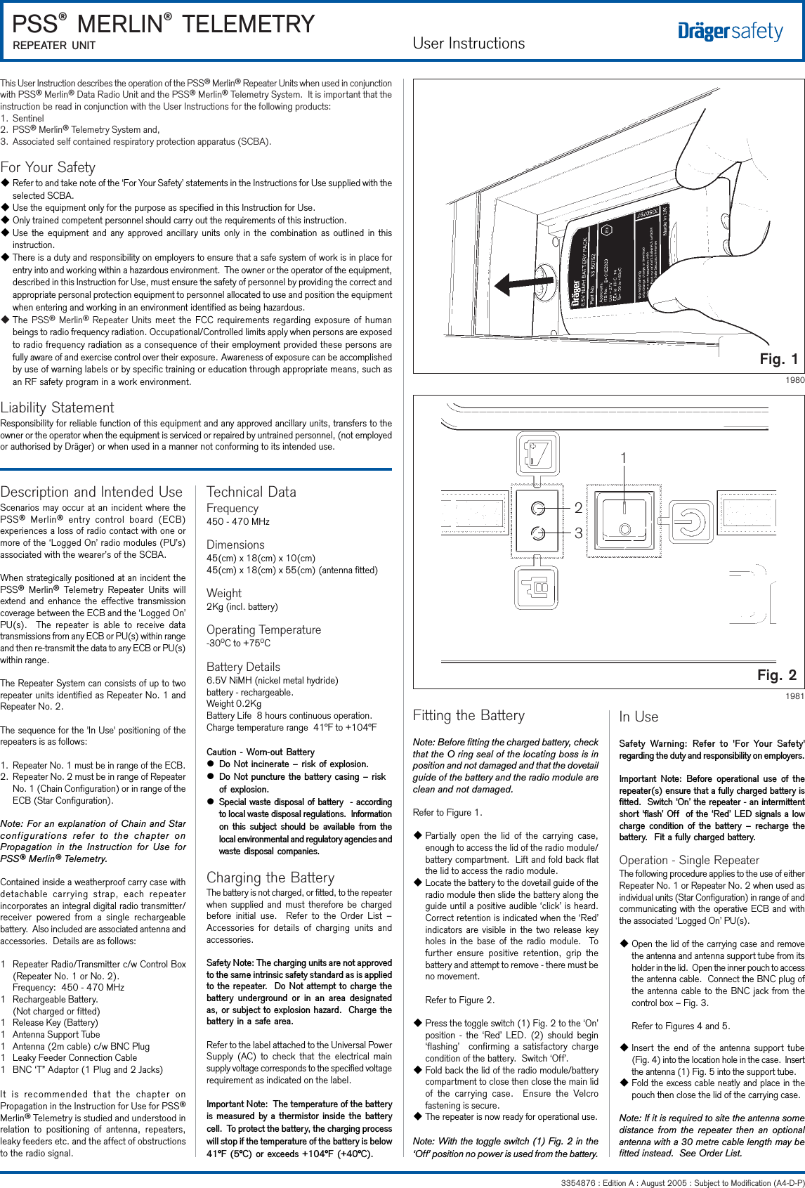 User Instructions3354876 : Edition A : August 2005 : Subject to Modification (A4-D-P) PSS® MERLIN® TELEMETRYREPEATER UNITThis User Instruction describes the operation of the PSS® Merlin® Repeater Units when used in conjunctionwith PSS® Merlin® Data Radio Unit and the PSS® Merlin® Telemetry System.  It is important that theinstruction be read in conjunction with the User Instructions for the following products:1. Sentinel2. PSS® Merlin® Telemetry System and,3. Associated self contained respiratory protection apparatus (SCBA).For Your SafetyuRefer to and take note of the ‘For Your Safety’ statements in the Instructions for Use supplied with theselected SCBA.uUse the equipment only for the purpose as specified in this Instruction for Use.uOnly trained competent personnel should carry out the requirements of this instruction.uUse the equipment and any approved ancillary units only in the combination as outlined in thisinstruction.uThere is a duty and responsibility on employers to ensure that a safe system of work is in place forentry into and working within a hazardous environment.  The owner or the operator of the equipment,described in this Instruction for Use, must ensure the safety of personnel by providing the correct andappropriate personal protection equipment to personnel allocated to use and position the equipmentwhen entering and working in an environment identified as being hazardous.uThe PSS® Merlin® Repeater Units meet the FCC requirements regarding exposure of humanbeings to radio frequency radiation. Occupational/Controlled limits apply when persons are exposedto radio frequency radiation as a consequence of their employment provided these persons arefully aware of and exercise control over their exposure. Awareness of exposure can be accomplishedby use of warning labels or by specific training or education through appropriate means, such asan RF safety program in a work environment.Liability StatementResponsibility for reliable function of this equipment and any approved ancillary units, transfers to theowner or the operator when the equipment is serviced or repaired by untrained personnel, (not employedor authorised by Dräger) or when used in a manner not conforming to its intended use.Description and Intended UseScenarios may occur at an incident where thePSS® Merlin® entry control board (ECB)experiences a loss of radio contact with one ormore of the ‘Logged On’ radio modules (PU’s)associated with the wearer’s of the SCBA.When strategically positioned at an incident thePSS® Merlin® Telemetry Repeater Units willextend and enhance the effective transmissioncoverage between the ECB and the ‘Logged On’PU(s).  The repeater is able to receive datatransmissions from any ECB or PU(s) within rangeand then re-transmit the data to any ECB or PU(s)within range.The Repeater System can consists of up to tworepeater units identified as Repeater No. 1 andRepeater No. 2.The sequence for the &apos;In Use&apos; positioning of therepeaters is as follows:1. Repeater No. 1 must be in range of the ECB.2. Repeater No. 2 must be in range of RepeaterNo. 1 (Chain Configuration) or in range of theECB (Star Configuration).Note: For an explanation of Chain and Starconfigurations refer to the chapter onPropagation in the Instruction for Use forPSS® Merlin® Telemetry.Contained inside a weatherproof carry case withdetachable carrying strap, each repeaterincorporates an integral digital radio transmitter/receiver powered from a single rechargeablebattery.  Also included are associated antenna andaccessories.  Details are as follows:1 Repeater Radio/Transmitter c/w Control Box(Repeater No. 1 or No. 2).Frequency:  450 - 470 MHz1 Rechargeable Battery.(Not charged or fitted)1 Release Key (Battery)1 Antenna Support Tube1 Antenna (2m cable) c/w BNC Plug1 Leaky Feeder Connection Cable1 BNC ‘T” Adaptor (1 Plug and 2 Jacks)It is recommended that the chapter onPropagation in the Instruction for Use for PSS®Merlin® Telemetry is studied and understood inrelation to positioning of antenna, repeaters,leaky feeders etc. and the affect of obstructionsto the radio signal.Technical DataFrequency450 - 470 MHzDimensions45(cm) x 18(cm) x 10(cm)45(cm) x 18(cm) x 55(cm) (antenna fitted)Weight2Kg (incl. battery)Operating Temperature-30OC to +75OCBattery Details6.5V NiMH (nickel metal hydride)battery - rechargeable.Weight 0.2KgBattery Life  8 hours continuous operation.Charge temperature range  41°F to +104°FCaution - Worn-out BatterylDo Not incinerate  risk of explosion.lDo Not puncture the battery casing  riskof explosion.lSpecial waste disposal of battery  - accordingto local waste disposal regulations.  Informationon  this  subject  should be  available  from thelocal environmental and regulatory agencies andwaste disposal companies.Charging the BatteryThe battery is not charged, or fitted, to the repeaterwhen supplied and must therefore be chargedbefore initial use.  Refer to the Order List –Accessories for details of charging units andaccessories.Safety Note: The charging units are not approvedto the same intrinsic safety standard as is appliedto the repeater.  Do Not attempt to charge thebattery  underground or  in an  area designatedas, or subject to explosion hazard.  Charge thebattery in a safe area.Refer to the label attached to the Universal PowerSupply (AC) to check that the electrical mainsupply voltage corresponds to the specified voltagerequirement as indicated on the label.Important Note:  The temperature of the batteryis measured by a thermistor inside the batterycell.  To protect the battery, the charging processwill stop if the temperature of the battery is below41°F (5°C) or exceeds +104°F (+40°C).Fitting the BatteryNote: Before fitting the charged battery, checkthat the O ring seal of the locating boss is inposition and not damaged and that the dovetailguide of the battery and the radio module areclean and not damaged.Refer to Figure 1.uPartially open the lid of the carrying case,enough to access the lid of the radio module/battery compartment.  Lift and fold back flatthe lid to access the radio module.uLocate the battery to the dovetail guide of theradio module then slide the battery along theguide until a positive audible ‘click’ is heard.Correct retention is indicated when the ‘Red’indicators are visible in the two release keyholes in the base of the radio module.  Tofurther ensure positive retention, grip thebattery and attempt to remove - there must beno movement.Refer to Figure 2.uPress the toggle switch (1) Fig. 2 to the ‘On’position - the ‘Red’ LED. (2) should begin‘flashing’  confirming a satisfactory chargecondition of the battery.  Switch ‘Off’.uFold back the lid of the radio module/batterycompartment to close then close the main lidof the carrying case.  Ensure the Velcrofastening is secure.uThe repeater is now ready for operational use.Note: With the toggle switch (1) Fig. 2 in the‘Off’ position no power is used from the battery.In UseSafety  Warning:  Refer  to  &apos;For  Your  Safety&apos;regarding the duty and responsibility on employers.Important  Note:  Before  operational  use  of  therepeater(s) ensure that a fully charged battery isfitted.  Switch On the repeater - an intermittentshort flash Off  of the Red LED signals a lowcharge  condition  of  the  battery    recharge  thebattery.  Fit a fully charged battery.Operation - Single RepeaterThe following procedure applies to the use of eitherRepeater No. 1 or Repeater No. 2 when used asindividual units (Star Configuration) in range of andcommunicating with the operative ECB and withthe associated ‘Logged On’ PU(s).uOpen the lid of the carrying case and removethe antenna and antenna support tube from itsholder in the lid.  Open the inner pouch to accessthe antenna cable.  Connect the BNC plug ofthe antenna cable to the BNC jack from thecontrol box – Fig. 3.Refer to Figures 4 and 5.uInsert the end of the antenna support tube(Fig. 4) into the location hole in the case.  Insertthe antenna (1) Fig. 5 into the support tube.uFold the excess cable neatly and place in thepouch then close the lid of the carrying case.Note: If it is required to site the antenna somedistance from the repeater then an optionalantenna with a 30 metre cable length may befitted instead.  See Order List.Fig. 2Fig. 119801231981