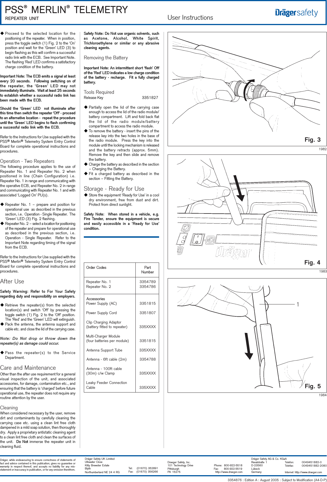 User Instructions3354876 : Edition A : August 2005 : Subject to Modification (A4-D-P) PSS® MERLIN® TELEMETRYREPEATER UNITDräger, while endeavouring to ensure correctness of statements offact and advice contained in this publication; gives no guarantee orwarranty in respect thereof, and accepts no liability for any mis-statement or inaccuracy in publication, or for any omission therefrom.Dräger Safety UK LimitedUllswater CloseKitty Brewster EstateBlythNorthumberland NE 24 4 RGTel:    (01670) 352891Fax:   (01670) 356266Dräger Safety AG &amp; Co. KGaARevalstraße 1D-23560LübeckGermanyTelefon: 0049451882-0Telefax: 0049451882-2080Internet http://www.draeger.comDraeger Safety, Inc.101 Technology Drive               Phone:  800-922-5518Pittsburgh               Fax:      800-922-5519PA  15275                 http://www.draeger.comFig. 3Fig. 41983Fig. 51984uProceed to the selected location for thepositioning of the repeater.  When in position,press the toggle switch (1) Fig. 2 to the ‘On’position and wait for the ‘Green’ LED (3) tobegin flashing as this will confirm a successfulradio link with the ECB.  See Important Note.The flashing ‘Red’ LED confirms a satisfactorycharge condition of the battery.Important Note: The ECB emits a signal at leastevery  20  seconds.   Following switching  on ofthe  repeater,  the  Green  LED  may  notimmediately illuminate.  Wait at least 25 secondsto establish whether a successful radio link hasbeen made with the ECB.Should  the  Green  LED    not  illuminate  afterthis time then switch the repeater &apos;Off&apos; - proceedto an alternative location -  repeat the procedureuntil the Green LED begins to flash confirminga successful radio link with the ECB.Refer to the Instructions for Use supplied with thePSS® Merlin® Telemetry System Entry ControlBoard for complete operational instructions andprocedures.Operation - Two RepeatersThe following procedure applies to the use ofRepeater No. 1 and Repeater No. 2 whenpositioned in line (Chain Configuration) i.e.Repeater No. 1 in range and communicating withthe operative ECB, and Repeater No. 2 in rangeand communicating with Repeater No. 1 and withassociated ‘Logged On’ PU(s).uRepeater No. 1 – prepare and position foroperational use  as described in the previoussection, i.e.  Operation - Single Repeater.  The‘Green’ LED (3) Fig. 2 flashing.uRepeater No. 2 – select a location for positioningof the repeater and prepare for operational useas described in the previous section, i.e.Operation - Single Repeater.  Refer to theImportant Note regarding timing of the signalfrom the ECB.Refer to the Instructions for Use supplied with thePSS® Merlin® Telemetry System Entry ControlBoard for complete operational instructions andprocedures.After UseSafety Warning:  Refer to  For  Your  Safetyregarding duty and responsibility on employers.uRetrieve the repeater(s) from the selectedlocation(s) and switch ‘Off’ by pressing thetoggle switch (1) Fig. 2 to the ‘Off’ position.The ‘Red’ and the ‘Green’ LED will extinguish.uPack the antenna, the antenna support andcable etc. and close the lid of the carrying case.Note: Do Not drop or throw down therepeater(s) as damage could occur.uPass the repeater(s) to the ServiceDepartment.Care and MaintenanceOther than the after use requirement for a generalvisual inspection of the unit, and associatedaccessories, for damage, contamination etc., andensuring that the battery is ‘charged’ before futureoperational use, the repeater does not require anyroutine attention by the user.CleaningWhen considered necessary by the user, removedirt and contaminants by carefully cleaning thecarrying case etc. using a clean lint free clothdampened in a mild soap solution, then thoroughlydry.  Apply a proprietary antistatic cleaning agentto a clean lint free cloth and clean the surfaces ofthe unit.  Do Not immerse the repeater unit incleaning fluid.Safety Note: Do Not use organic solvents, suchas  Acetone,  Alcohol,  White  Spirit,Trichloroethylene  or  similar  or  any  abrasivecleaning agents.Removing the BatteryImportant Note: An intermittent short flash Offof the Red LED indicates a low charge conditionof  the  battery  -  recharge.    Fit  a  fully  chargedbattery.Tools RequiredRelease Key        3351827uPartially open the lid of the carrying caseenough to access the lid of the radio module/battery compartment.  Lift and fold back flatthe lid of the radio module/batterycompartment to access the radio module.uTo remove the battery - insert the pins of therelease key into the two holes in the base ofthe radio module.  Press the key into themodule until the locking mechanism is releasedand the battery retracts (approx. 5mm).Remove the key and then slide and removethe battery.uCharge the battery as described in the section– Charging the Battery.uFit a charged battery as described in thesection – Fitting the Battery.Storage - Ready for UseuStore the equipment ‘Ready for Use’ in a cooldry environment, free from dust and dirt.Protect from direct sunlight.Safety  Note:    When  stored  in  a  vehicle,  e.g.Fire  Tender,  ensure  the  equipment  is  secureand  easily  accessible  in  a  Ready  for  Usecondition.19821sedoCredrOtraPrebmuN1.oNretaepeR2.oNretaepeR98745336874533seirosseccA)CA(ylppuSrewoPdroCylppuSrewoProtpadAgnigrahCpilC)retaeperotdettifyrettab(eludoMregrahC-itluM)eludomrepseirettabruof(ebuTtroppuSannetnA)m2(elbactf6-annetnAelbactf001-annetnApmalCw/c)m03(noitcennoCredeeFykaeLelbaC51815337081533XXXX5335181533XXXX5338874533XXXX533XXXX533