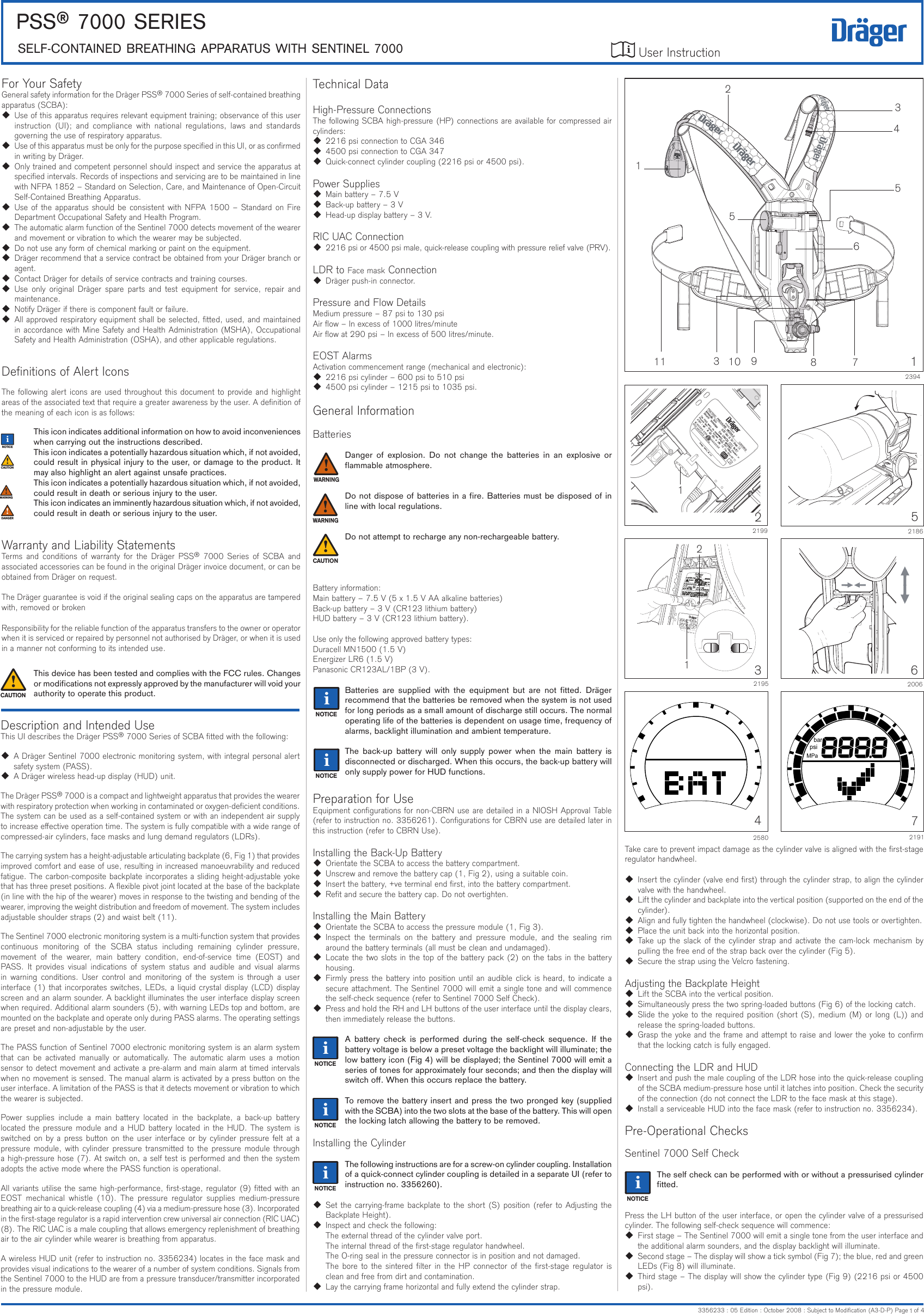 User Instruction PSS® 7000 SerieSSeLF-CONTAiNeD BreATHiNG APPArATUS wiTH SeNTiNeL 70003356233 : 05 Edition : October 2008 : Subject to Modication (A3-D-P) Page   of 4iFor Your SafetyGeneral safety information for the Dräger PSS® 7000 Series of self-contained breathing apparatus (SCBA):  Use of this apparatus requires relevant equipment training; observance of this user instruction  (UI);  and  compliance  with  national  regulations,  laws  and  standards governing the use of respiratory apparatus.  Use of this apparatus must be only for the purpose specied in this UI, or as conrmed in writing by Dräger.  Only trained and competent personnel should inspect and service the apparatus at specied intervals. Records of inspections and servicing are to be maintained in line with NFPA 1852 – Standard on Selection, Care, and Maintenance of Open-Circuit Self-Contained Breathing Apparatus.  Use of the apparatus should be consistent with NFPA 1500 – Standard on Fire Department Occupational Safety and Health Program.  The automatic alarm function of the Sentinel 7000 detects movement of the wearer and movement or vibration to which the wearer may be subjected.  Do not use any form of chemical marking or paint on the equipment.  Dräger recommend that a service contract be obtained from your Dräger branch or agent.  Contact Dräger for details of service contracts and training courses.  Use  only original  Dräger spare  parts  and test  equipment for service,  repair  and maintenance.  Notify Dräger if there is component fault or failure.  All approved respiratory equipment shall be selected, tted, used, and maintained in accordance with Mine Safety and Health Administration (MSHA), Occupational Safety and Health Administration (OSHA), and other applicable regulations.Denitions of Alert IconsThe following alert icons are used throughout this document to provide and highlight areas of the associated text that require a greater awareness by the user. A denition of the meaning of each icon is as follows:This icon indicates additional information on how to avoid inconveniences when carrying out the instructions described.This icon indicates a potentially hazardous situation which, if not avoided, could result in physical injury to the user, or damage to the product. It may also highlight an alert against unsafe practices.This icon indicates a potentially hazardous situation which, if not avoided, could result in death or serious injury to the user.This icon indicates an imminently hazardous situation which, if not avoided, could result in death or serious injury to the user.Warranty and Liability StatementsTerms  and  conditions  of  warranty  for the  Dräger  PSS®  7000  Series  of  SCBA  and associated accessories can be found in the original Dräger invoice document, or can be obtained from Dräger on request.The Dräger guarantee is void if the original sealing caps on the apparatus are tampered with, removed or brokenResponsibility for the reliable function of the apparatus transfers to the owner or operator when it is serviced or repaired by personnel not authorised by Dräger, or when it is used in a manner not conforming to its intended use.This device has been tested and complies with the FCC rules. Changes or modications not expressly approved by the manufacturer will void your authority to operate this product.Technical DataHigh-Pressure ConnectionsThe following SCBA high-pressure (HP) connections are available for compressed air cylinders: 2216 psi connection to CGA 346 4500 psi connection to CGA 347  Quick-connect cylinder coupling (2216 psi or 4500 psi).Power Supplies Main battery – 7.5 V  Back-up battery – 3 V  Head-up display battery – 3 V.RIC UAC Connection  2216 psi or 4500 psi male, quick-release coupling with pressure relief valve (PRV).LDR to Face mask Connection  Dräger push-in connector.Pressure and Flow DetailsMedium pressure – 87 psi to 130 psiAir ow – In excess of 1000 litres/minuteAir ow at 290 psi – In excess of 500 litres/minute.EOST AlarmsActivation commencement range (mechanical and electronic): 2216 psi cylinder – 600 psi to 510 psi 4500 psi cylinder – 1215 psi to 1035 psi.General InformationBatteriesDanger  of  explosion.  Do  not  change  the  batteries  in  an  explosive  or ammable atmosphere.Do not dispose of batteries in a re. Batteries must be disposed of in line with local regulations.Do not attempt to recharge any non-rechargeable battery.Battery information:Main battery – 7.5 V (5 x 1.5 V AA alkaline batteries)Back-up battery – 3 V (CR123 lithium battery)HUD battery – 3 V (CR123 lithium battery).Use only the following approved battery types:Duracell MN1500 (1.5 V)Energizer LR6 (1.5 V)Panasonic CR123AL/1BP (3 V).Batteries  are  supplied  with  the  equipment  but  are  not  tted.  Dräger recommend that the batteries be removed when the system is not used for long periods as a small amount of discharge still occurs. The normal operating life of the batteries is dependent on usage time, frequency of alarms, backlight illumination and ambient temperature.The  back-up  battery  will  only  supply  power  when  the  main  battery  is disconnected or discharged. When this occurs, the back-up battery will only supply power for HUD functions.Preparation for UseEquipment congurations for non-CBRN use are detailed in a NIOSH Approval Table (refer to instruction no. 3356261). Congurations for CBRN use are detailed later in this instruction (refer to CBRN Use).Installing the Back-Up Battery  Orientate the SCBA to access the battery compartment.  Unscrew and remove the battery cap (1, Fig 2), using a suitable coin.  Insert the battery, +ve terminal end rst, into the battery compartment.  Ret and secure the battery cap. Do not overtighten.Installing the Main Battery  Orientate the SCBA to access the pressure module (1, Fig 3).  Inspect  the  terminals  on  the  battery  and  pressure  module,  and  the  sealing  rim around the battery terminals (all must be clean and undamaged).  Locate the two slots in the top of the battery pack (2) on the tabs in the battery housing.  Firmly press the battery into position until an audible click is heard, to indicate a secure attachment. The Sentinel 7000 will emit a single tone and will commence the self-check sequence (refer to Sentinel 7000 Self Check).  Press and hold the RH and LH buttons of the user interface until the display clears, then immediately release the buttons.A  battery  check  is  performed  during  the  self-check  sequence.  If  the battery voltage is below a preset voltage the backlight will illuminate; the low battery icon (Fig 4) will be displayed; the Sentinel 7000 will emit a series of tones for approximately four seconds; and then the display will switch o. When this occurs replace the battery.To remove the battery insert and press the two pronged key (supplied with the SCBA) into the two slots at the base of the battery. This will open the locking latch allowing the battery to be removed.Installing the CylinderThe following instructions are for a screw-on cylinder coupling. Installation of a quick-connect cylinder coupling is detailed in a separate UI (refer to instruction no. 3356260).  Set the carrying-frame backplate to the short (S) position (refer to Adjusting the Backplate Height).  Inspect and check the following:The external thread of the cylinder valve port.The internal thread of the rst-stage regulator handwheel.The O-ring seal in the pressure connector is in position and not damaged.The bore to the sintered lter in the HP connector of the rst-stage regulator is clean and free from dirt and contamination.  Lay the carrying frame horizontal and fully extend the cylinder strap.MPapsibar721914258022199132195216200621865Take care to prevent impact damage as the cylinder valve is aligned with the rst-stage regulator handwheel.  Insert the cylinder (valve end rst) through the cylinder strap, to align the cylinder valve with the handwheel.  Lift the cylinder and backplate into the vertical position (supported on the end of the cylinder).  Align and fully tighten the handwheel (clockwise). Do not use tools or overtighten.  Place the unit back into the horizontal position.  Take up the  slack of the cylinder  strap  and activate the cam-lock mechanism by pulling the free end of the strap back over the cylinder (Fig 5).  Secure the strap using the Velcro fastening.Adjusting the Backplate Height  Lift the SCBA into the vertical position.  Simultaneously press the two spring-loaded buttons (Fig 6) of the locking catch.  Slide the yoke to the required position (short (S), medium (M) or long (L)) and release the spring-loaded buttons.  Grasp the yoke and the frame and attempt to raise and lower the yoke to conrm that the locking catch is fully engaged.Connecting the LDR and HUD  Insert and push the male coupling of the LDR hose into the quick-release coupling of the SCBA medium-pressure hose until it latches into position. Check the security of the connection (do not connect the LDR to the face mask at this stage).  Install a serviceable HUD into the face mask (refer to instruction no. 3356234).Pre-Operational ChecksSentinel 7000 Self CheckThe self check can be performed with or without a pressurised cylinder tted.Press the LH button of the user interface, or open the cylinder valve of a pressurised cylinder. The following self-check sequence will commence:  First stage – The Sentinel 7000 will emit a single tone from the user interface and the additional alarm sounders, and the display backlight will illuminate.  Second stage – The display will show a tick symbol (Fig 7); the blue, red and green LEDs (Fig 8) will illuminate.  Third stage – The display will show the cylinder type (Fig 9) (2216 psi or 4500 psi).iiiiii!iiii!!ii!Description and Intended UseThis UI describes the Dräger PSS® 7000 Series of SCBA tted with the following:  A Dräger Sentinel 7000 electronic monitoring system, with integral personal alert safety system (PASS).  A Dräger wireless head-up display (HUD) unit.The Dräger PSS® 7000 is a compact and lightweight apparatus that provides the wearer with respiratory protection when working in contaminated or oxygen-decient conditions. The system can be used as a self-contained system or with an independent air supply to increase eective operation time. The system is fully compatible with a wide range of compressed-air cylinders, face masks and lung demand regulators (LDRs).The carrying system has a height-adjustable articulating backplate (6, Fig 1) that provides improved comfort and ease of use, resulting in increased manoeuvrability and reduced fatigue. The carbon-composite backplate incorporates a sliding height-adjustable yoke that has three preset positions. A exible pivot joint located at the base of the backplate (in line with the hip of the wearer) moves in response to the twisting and bending of the wearer, improving the weight distribution and freedom of movement. The system includes adjustable shoulder straps (2) and waist belt (11).The Sentinel 7000 electronic monitoring system is a multi-function system that provides continuous  monitoring  of  the  SCBA  status  including  remaining  cylinder  pressure, movement  of  the  wearer,  main  battery  condition,  end-of-service  time  (EOST)  and PASS.  It  provides  visual  indications  of  system  status  and  audible  and  visual  alarms in  warning  conditions.  User  control  and  monitoring  of  the  system  is  through a  user interface (1) that incorporates switches, LEDs, a liquid crystal display (LCD) display screen and an alarm sounder. A backlight illuminates the user interface display screen when required. Additional alarm sounders (5), with warning LEDs top and bottom, are mounted on the backplate and operate only during PASS alarms. The operating settings are preset and non-adjustable by the user.The PASS function of Sentinel 7000 electronic monitoring system is an alarm system that  can  be  activated  manually  or  automatically.  The  automatic  alarm  uses  a  motion sensor to detect movement and activate a pre-alarm and main alarm at timed intervals when no movement is sensed. The manual alarm is activated by a press button on the user interface. A limitation of the PASS is that it detects movement or vibration to which the wearer is subjected.Power  supplies  include  a  main  battery  located  in  the  backplate,  a  back-up  battery located the pressure module and a HUD battery located in the HUD. The system is switched on by a press button on the user interface or by cylinder pressure felt at a pressure module, with cylinder pressure transmitted to the pressure module through a high-pressure hose (7). At switch on, a self test is performed and then the system adopts the active mode where the PASS function is operational.All variants utilise the same high-performance, rst-stage, regulator (9) tted with an EOST  mechanical  whistle  (10).  The  pressure  regulator  supplies  medium-pressure breathing air to a quick-release coupling (4) via a medium-pressure hose (3). Incorporated in the rst-stage regulator is a rapid intervention crew universal air connection (RIC UAC) (8). The RIC UAC is a male coupling that allows emergency replenishment of breathing air to the air cylinder while wearer is breathing from apparatus.A wireless HUD unit (refer to instruction no. 3356234) locates in the face mask and provides visual indications to the wearer of a number of system conditions. Signals from the Sentinel 7000 to the HUD are from a pressure transducer/transmitter incorporated in the pressure module.!!123941235678910411ii153!