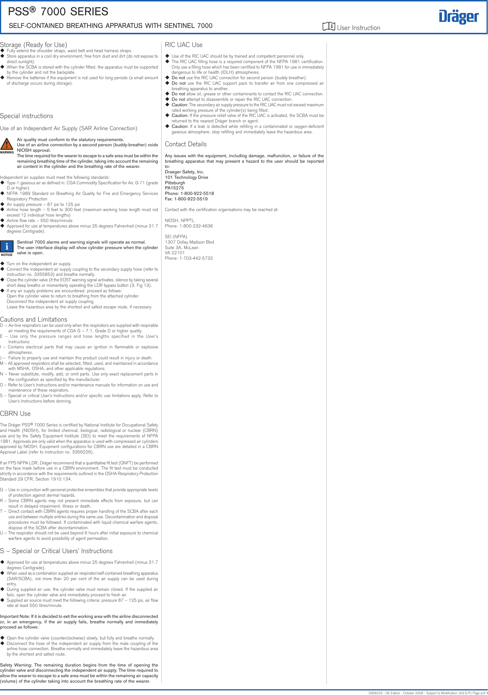 User Instruction PSS® 7000 SerieSSeLF-CONTAiNeD BreATHiNG APPArATUS wiTH SeNTiNeL 70003356233 : 05 Edition : October 2008 : Subject to Modication (A3-D-P) Page   of 4iRIC UAC Use  Use of the RIC UAC should be by trained and competent personnel only.  The RIC UAC lling hose is a required component of the NFPA 1981 certication. Only use a lling hose which has been certied to NFPA 1981 for use in immediately dangerous to life or health (IDLH) atmospheres. Do not use the RIC UAC connection for second person (buddy-breather). Do  not use  the  RIC  UAC support  pack to transfer air  from one  compressed air breathing apparatus to another. Do not allow oil, grease or other contaminants to contact the RIC UAC connection. Do not attempt to disassemble or repair the RIC UAC connection. Caution: The secondary air supply pressure to the RIC UAC must not exceed maximum rated working pressure of the cylinder(s) being lled. Caution: If the pressure relief valve of the RIC UAC is activated, the SCBA must be returned to the nearest Dräger branch or agent. Caution: If a leak is detected while relling in a contaminated or oxygen-decient gaseous atmosphere, stop relling and immediately leave the hazardous area.Contact DetailsAny issues with the equipment, including damage, malfunction, or failure of the breathing apparatus that  may present  a hazard to  the user should  be reported to:Draeger Safety, Inc.101 Technology DrivePittsburghPA15275Phone: 1-800-922-5518Fax: 1-800-922-5519Contact with the certication organisations may be reached at:NIOSH, NPPTLPhone: 1-800-232-4636 SEI (NFPA)1307 Dolley Madison BlvdSuite 3A, McLeanVA 22101Phone: 1-703-442-5732Storage (Ready for Use)  Fully extend the shoulder straps, waist belt and head harness straps.  Store apparatus in a cool dry environment, free from dust and dirt (do not expose to direct sunlight).  When the SCBA is stored with the cylinder tted, the apparatus must be supported by the cylinder and not the backplate.  Remove the batteries if the equipment is not used for long periods (a small amount of discharge occurs during storage).Special instructionsUse of an Independent Air Supply (SAR Airline Connection)Air quality must conform to the statutory requirements.Use of an airline connection by a second person (buddy-breather) voids NIOSH approval.The time required for the wearer to escape to a safe area must be within the remaining breathing time of the cylinder, taking into account the remaining air content in the cylinder and the breathing rate of the wearer.Independent air supplies must meet the following standards:  Type-1 gaseous air as dened in: CGA Commodity Specication for Air, G-71 (grade D or higher)  NFPA 1989 Standard on Breathing Air Quality for Fire and Emergency Services Respiratory Protection  Air supply pressure – 87 psi to 125 psi  Airline hose length – 5 feet to 300 feet (maximum working hose length must not exceed 12 individual hose lengths)  Airline ow rate – 550 litres/minute  Approved for use at temperatures above minus 25 degrees Fahrenheit (minus 31.7 degrees Centigrade).Sentinel 7000 alarms and warning signals will operate as normal.The user interface display will show cylinder pressure when the cylinder valve is open.  Turn on the independent air supply.  Connect the independent air supply coupling to the secondary supply hose (refer to instruction no. 3355853) and breathe normally.  Close the cylinder valve (if the EOST warning signal activates, silence by taking several short deep breaths or momentarily operating the LDR bypass button (3, Fig 13).  If any air supply problems are encountered, proceed as follows:Open the cylinder valve to return to breathing from the attached cylinder.Disconnect the independent air supply coupling.Leave the hazardous area by the shortest and safest escape route, if necessary.Cautions and LimitationsD –  Air-line respirators can be used only when the respirators are supplied with respirable air meeting the requirements of CGA G – 7.1, Grade D or higher quality.E  –  Use  only  the  pressure ranges  and  hose  lengths  specified  in  the  User&apos;s Instructions.I  –  Contains  electrical  parts  that  may  cause  an  ignition  in  ammable  or  explosive atmospheres.J –  Failure to properly use and maintain this product could result in injury or death.M – All approved respirators shall be selected, tted, used, and maintained in accordance with MSHA, OSHA, and other applicable regulations.N – Never substitute, modify, add, or omit parts. Use only exact replacement parts in the conguration as specied by the manufacturer.O – Refer to User&apos;s Instructions and/or maintenance manuals for information on use and maintenance of these respirators.S – Special or critical User&apos;s Instructions and/or specic use limitations apply. Refer to User&apos;s Instructions before donning.CBRN UseThe Dräger PSS® 7000 Series is certied by National Institute for Occupational Safety and Health (NIOSH), for limited chemical, biological, radiological or nuclear (CBRN) use and by the Safety Equipment Institute (SEI) to meet the requirements of NFPA 1981. Approvals are only valid when the apparatus is used with compressed air cylinders approved by NIOSH. Equipment congurations for CBRN use are detailed in a CBRN Approval Label (refer to instruction no. 3356226).If an FPS NFPA LDR, Dräger recommend that a quantitative t test (QNFT) be performed on the face mask before use in a CBRN environment. The t test must be conducted strictly in accordance with the requirements outlined in the OSHA Respiratory Protection Standard 29 CFR, Section 1910.134.Q – Use in conjunction with personal protective ensembles that provide appropriate levels of protection against dermal hazards.R – Some CBRN agents may not present immediate eects from exposure, but can result in delayed impairment, illness or death.T –  Direct contact with CBRN agents requires proper handling of the SCBA after each use and between multiple entries during the same use. Decontamination and disposal procedures must be followed. If contaminated with liquid chemical warfare agents, dispose of the SCBA after decontamination.U – The respirator should not be used beyond 6 hours after initial exposure to chemical warfare agents to avoid possibility of agent permeation.S – Special or Critical Users’ Instructions  Approved for use at temperatures above minus 25 degrees Fahrenheit (minus 31.7 degrees Centigrade).  When used as a combination supplied-air respirator/self-contained breathing apparatus (SAR/SCBA), not  more than 20 per cent of the air supply can  be  used  during entry.  During supplied air use, the cylinder valve must remain closed. If the supplied air fails, open the cylinder valve and immediately proceed to fresh air.  Supplied air source must meet the following criteria: pressure 87 – 125 psi, air ow rate at least 550 litres/minute.Important Note: If it is decided to exit the working area with the airline disconnected or,  in  an  emergency,  if  the  air  supply  fails,  breathe  normally  and  immediately proceed as follows:  Open the cylinder valve (counterclockwise) slowly, but fully and breathe normally.  Disconnect the hose of the independent air supply from the male coupling of the airline hose connection. Breathe normally and immediately leave the hazardous area by the shortest and safest route.Safety  Warning: The  remaining  duration  begins  from  the  time  of  opening  the cylinder valve and disconnecting the independent air supply. The time required to allow the wearer to escape to a safe area must be within the remaining air capacity (volume) of the cylinder taking into account the breathing rate of the wearer.ii!3