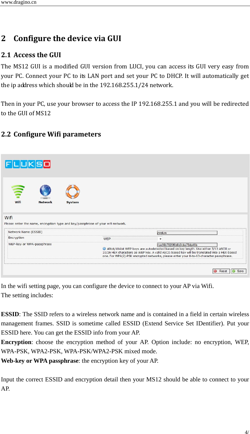  www.dragino.cn 4/  2 ConfigurethedeviceviaGUI2.1 AccesstheGUITheMS12GUIisamodifiedGUIversionfromLUCI,youcanaccess its GUI very easy fromyourPC.ConnectyourPCtoitsLANportandsetyourPCtoDHCP.Itwillautomaticallygettheipaddresswhichshouldbeinthe192.168.255.1/24network.TheninyourPC,useyourbrowsertoaccesstheIP192.168.255.1andyouwillberedirectedtotheGUIofMS122.2 ConfigureWifiparameters  In the wifi setting page, you can configure the device to connect to your AP via Wifi.   The setting includes:  ESSID: The SSID refers to a wireless network name and is contained in a field in certain wireless management frames. SSID is sometime called ESSID (Extend Service Set IDentifier). Put your ESSID here. You can get the ESSID info from your AP.   Encryption: choose the encryption method of your AP. Option include: no encryption, WEP, WPA-PSK, WPA2-PSK, WPA-PSK/WPA2-PSK mixed mode.   Web-key or WPA passphrase: the encryption key of your AP.  Input the correct ESSID and encryption detail then your MS12 should be able to connect to your AP. 