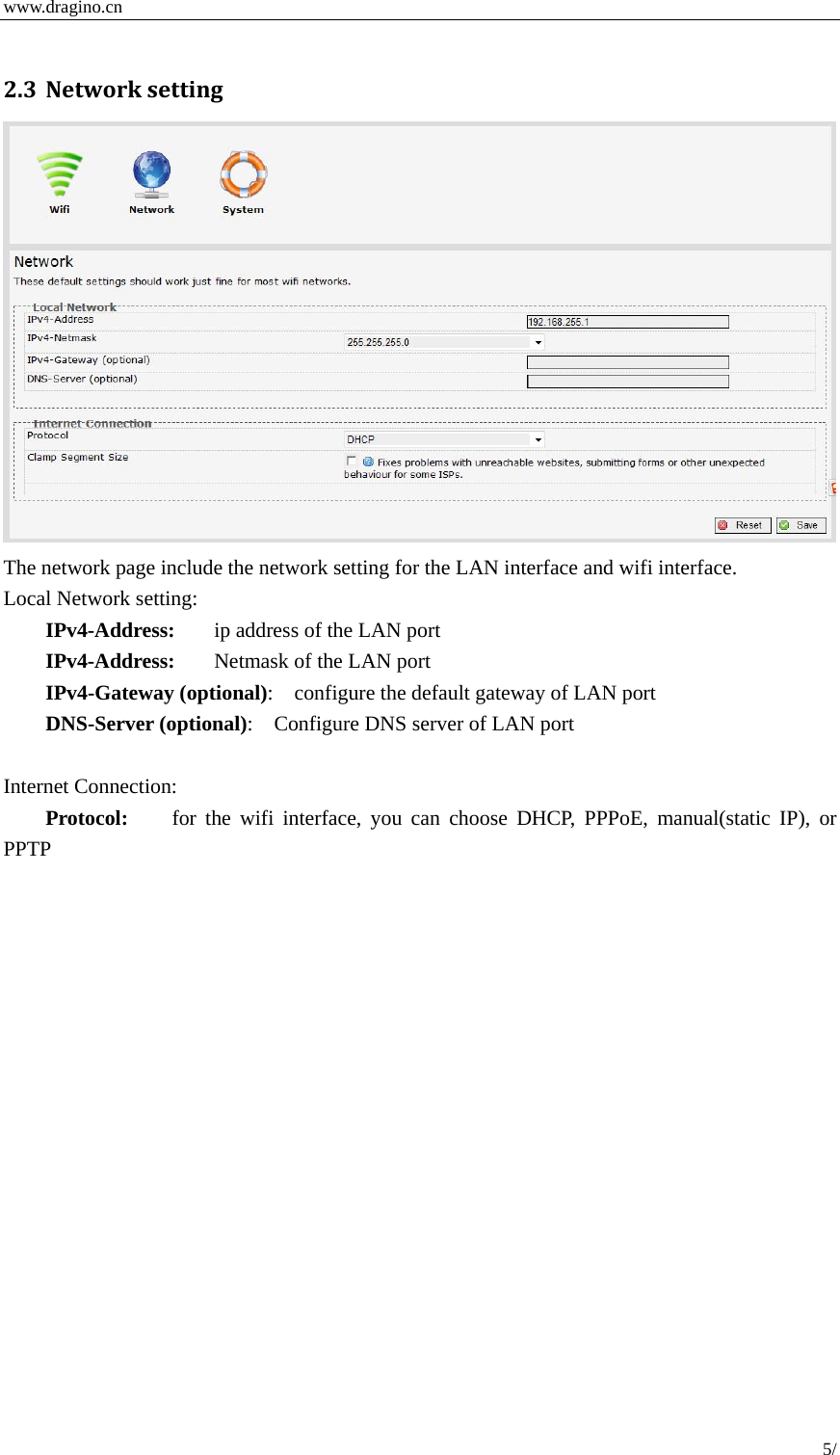  www.dragino.cn 5/   2.3 Networksetting The network page include the network setting for the LAN interface and wifi interface.   Local Network setting: IPv4-Address:  ip address of the LAN port IPv4-Address:  Netmask of the LAN port IPv4-Gateway (optional):    configure the default gateway of LAN port DNS-Server (optional):    Configure DNS server of LAN port  Internet Connection: Protocol:   for the wifi interface, you can choose DHCP, PPPoE, manual(static IP), or PPTP  